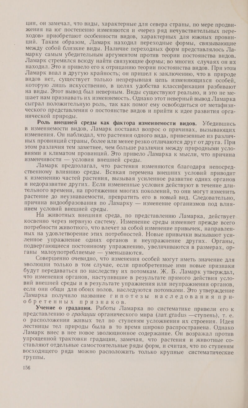 ции, он замечал, что виды, характерные для севера страны, по мере продви- жения на юг постепенно изменяются и «через ряд нечувствительных пере- ходов» приобретают особенности видов, характерных для южных провин- ций. Таким образом, Ламарк находил переходные формы, связывающие между собой близкие виды. Наличие переходных форм представлялось Ла- марку самым убедительным аргументом против теории постоянства видов. Ламарк стремился всюду найти связующие формы; во многих случаях он их находил. Это и привело его к отрицанию теории постоянства видов. При этом Ламарк впал в другую крайность; он пришел к заключению, что в природе видов нет, существует только непрерывная цепь изменяющихся особей, которую лишь искусственно, в целях удобства классификации разбивают на виды. Этот вывод был неверным. Виды существуют реально, и это не ме- шает нам признавать их изменяемость. Однако этот неверный вывод Ламарка сыграл положительную роль, так как помог ему освободиться от метафизи- ческого представления о постоянстве видов и прийти к идее развития орга- нической природы. Роль внешней среды как фактора изменяемости видов. Убедившись в изменяемости видов, Ламарк поставил вопрос о причинах, вызывающих изменения. Он наблюдал, что растения одного вида, привезенные из различ- ных провинций страны, более или менее резко отличаются друг от друга. При этом различия тем заметнее, чем больше различия между природными усло- виями и климатом провинций. Это привело Ламарка к мысли, что причина изменчивости — условия внешней среды. Ламарк предполагал, что растения изменяются благодаря непосред- ственному влиянию среды. Всякая перемена внешних условий приводит к изменению частей растения, вызывая усиленное развитие одних органов и недоразвитие других. Если измененные условия действуют в течение дли- тельного времени, на протяжении многих поколений, то они могут изменить растение до неузнаваемости, превратить его в новый вид. Следовательно, причина видообразования по Ламарку — изменение организмов под влия- нием условий внешней среды. На животных внешняя среда, по представлению Ламарка, действует косвенно через нервную систему. Изменение среды изменяет прежде всего потребности животного, что влечет за собой изменение привычек, направлен- ных на удовлетворение этих потребностей. Новые привычки вызывают уси- ленное упражнение одних органов и неупражнение других. Органы, подвергающиеся постоянному упражнению, увеличиваются в размерах, ор- ганы малоупотребляемые — уменьшаются. Совершенно очевидно, что изменения особей могут иметь значение для эволюции только в том случае, если приобретенные ими новые признаки будут передаваться по наследству их потомкам. Ж. Б. Ламарк утверждал, что изменения органов, наступившие в результате прямого действия усло- вий внешней среды и в результате упражнения или неупражнения органов, если они общи для обоих полов, наследуются потомками. Это утверждение Ламарка получило название гипотезы наследования при- ообретенвных признагов Учение о градации. Работы Ламарка по систематике привели его к представлению о градации органического мира (лат. огафиз —ступень), т. е. о расположении живых тел по ступеням усложнения их строения. Идея лестницы тел природы была в то время широко распространена. Однако Ламарк внес в нее новое эволюционное содержание. Он возражал против упрощенной трактовки градации, замечая, что растения и животные со- ставляют отдельные самостоятельные ряды форм, и считая, что по ступеням восходящего ряда можно расположить только крупные систематические группы.