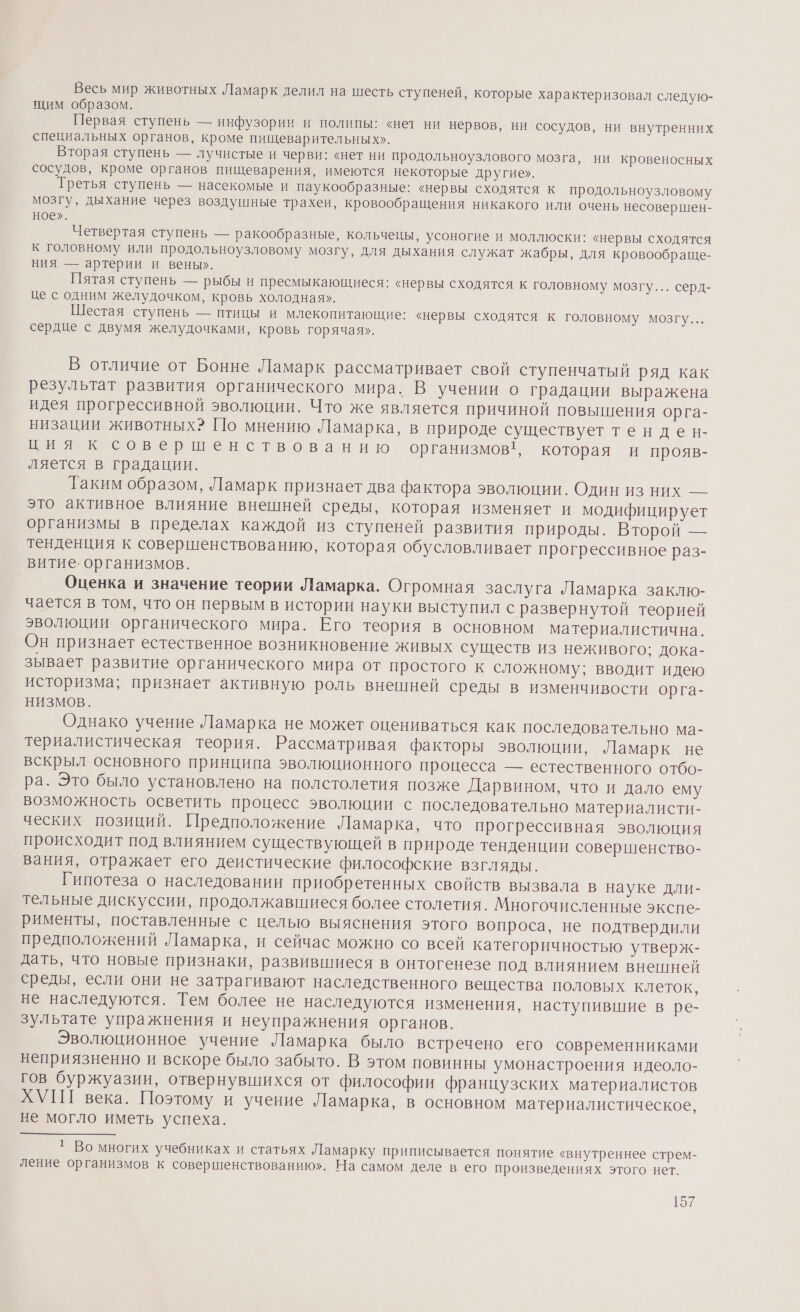 Весь мир животных Ламарк делил на шесть ступеней, которые характеризовал следую- щим образом. | Первая ступень — инфузории и полипы: «нет ни нервов, ни сосудов, ни внутренних специальных органов, кроме пищеварительных». Вторая ступень — лучистые и черви: «нет ни продольноузлового мозга, ни кровеносных сосудов, кроме органов пищеварения, имеются некоторые другие». Третья ступень — насекомые и паукообразные: «нервы сходятся к продольноузловому мозгу, дыхание через воздушные трахеи, кровообращения никакого или очень несовершен- ное». Четвертая ступень — ракообразные, кольченцы, усоногие и моллюски: «нервы сходятся к головному или продольноузловому мозгу, для дыхания служат жабры, для кровообраще- ния — артерии и вены». Пятая ступень — рыбы и пресмыкающиеся: «нервы сходятся к головному мозгу... серд- це с одним желудочком, кровь холодная». Шестая ступень — птицы и млекопитающие: «нервы сходятся к головному мозгу... сердце с двумя желудочками, кровь горячая». В отличие от Бонне Ламарк рассматривает свой ступенчатый ряд как результат развития органического мира. В учении о градации выражена идея прогрессивной эволюции. Что же является причиной повышения орга- низации животных? [10 мнению Ламарка, в природе существует тенден- нове ршенствованию организмов, которая и прояв- ляется в градации. Таким образом, Ламарк признает два фактора эволюции. Один из них — это активное влияние внешней среды, которая изменяет и модифицирует организмы в пределах каждой из ступеней развития природы. Второй — тенденция к совершенствованию, которая обусловливает прогрессивное раз- витие. организмов. Оценка и значение теории Ламарка. Огромная заслуга Ламарка заклю- чается в том, что он первым в истории науки выступил с развернутой теорией эволюции органического мира. Его теория в основном материалистична. Он признает естественное возникновение живых существ из неживого; дока- зывает развитие органического мира от простого к сложному; вводит идею историзма; признает активную роль внешней среды в изменчивости орга- НИЗМОВ. Однако учение Ламарка не может оцениваться как последовательно ма- териалистическая теория. Рассматривая факторы эволюции, Ламарк не вскрыл основного принципа эволюционного процесса — естественного отбо- ра. Это было установлено на полстолетия позже Дарвином, что и дало ему возможность осветить процесс эволюции с последовательно материалисти- ческих позиций. Предположение Ламарка, что прогрессивная эволюция происходит под влиянием существующей в природе тенденции совершенство- вания, отражает его деистические философские взгляды. Гипотеза о наследовании приобретенных свойств вызвала в науке дли- тельные дискуссии, продолжавшиеся более столетия. Многочисленные экспе- рименты, поставленные с целью выяснения этого вопроса, не подтвердили предположений Ламарка, и сейчас можно со всей категоричностью утверж- дать, что новые признаки, развившиеся в онтогенезе под влиянием внешней среды, если они не затрагивают наследственного вещества половых клеток, не наследуются. Тем более не наследуются изменения, наступившие в ре- зультате упражнения и неупражнения органов. | Эволюционное учение Ламарка было встречено его современниками неприязненно и вскоре было забыто. В этом повинны умонастроения идеоло- гов буржуазии, отвернувшихся от философии французских материалистов ХУПГ века. Поэтому и учение Ламарка, в основном материалистическое, не могло иметь успеха. * Во многих учебниках и статьях Ламарку приписывается понятие «внутреннее стрем- ление организмов к совершенствованию». На самом деле в его произведениях этого нет.