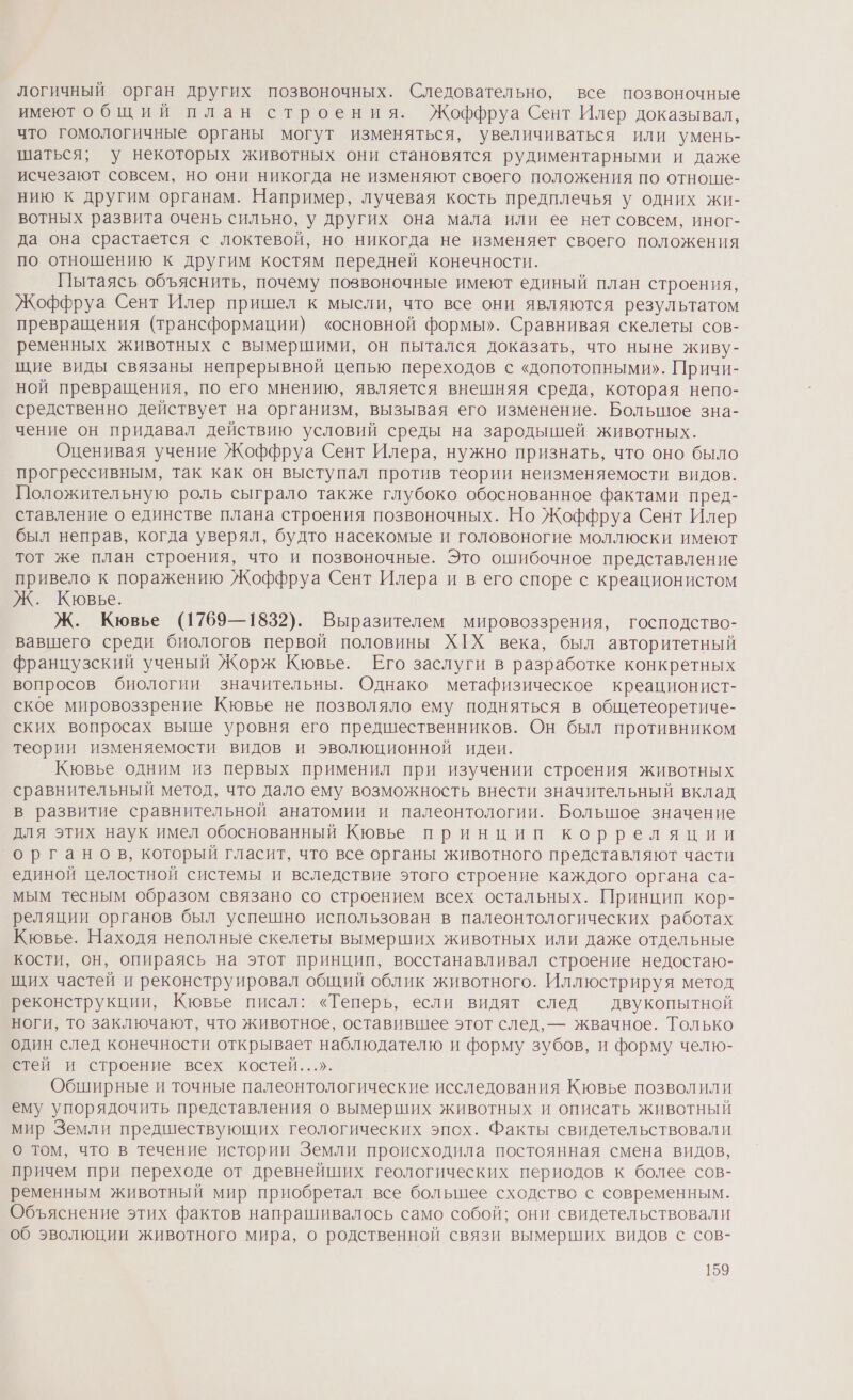 логичный орган других позвоночных. Следовательно, все позвоночные имеют общий план строения. Жоффруа Сент Илер доказывал, что гомологичные органы могут изменяться, увеличиваться или умень- шаться; у некоторых животных они становятся рудиментарными и даже исчезают совсем, но они никогда не изменяют своего положения по отноше- нию к другим органам. Например, лучевая кость предплечья у одних жи- вотных развита очень сильно, у других она мала или ее нет совсем, иног- да она срастается с локтевой, но никогда не изменяет своего положения по отношению к другим костям передней конечности. Пытаясь объяснить, почему позвоночные имеют единый план строения, Жоффруа Сент Илер пришел к мысли, что все они являются результатом превращения (трансформации) «основной формы». Сравнивая скелеты сов- ременных животных с вымершими, он пытался доказать, что ныне живу- щие виды связаны непрерывной цепью переходов с «допотопными». Причи- ной превращения, по его мнению, является внешняя среда, которая непо- средственно действует на организм, вызывая его изменение. Большое зна- чение он придавал действию условий среды на зародышей животных. Оценивая учение Жоффруа Сент Илера, нужно признать, что оно было прогрессивным, так как он выступал против теории неизменяемости видов. Положительную роль сыграло также глубоко обоснованное фактами пред- ставление о единстве плана строения позвоночных. Но Жоффруа Сент Илер был неправ, когда уверял, будто насекомые и головоногие моллюски имеют тот же план строения, что и позвоночные. Это ошибочное представление привело к поражению Жоффруа Сент Илера и в его споре с креационистом Ж. Кювье. Ж. Кювье (1769—1832). Выразителем мировоззрения, господство- вавшего среди биологов первой половины ХХ века, был авторитетный французский ученый Жорж Кювье. Его заслуги в разработке конкретных вопросов биологии значительны. Однако метафизическое креационист- ское мировоззрение Кювье не позволяло ему подняться в общетеоретиче- ских вопросах выше уровня его предшественников. Он был противником теории изменяемости видов и эволюционной идеи. Кювье одним из первых применил при изучении строения животных сравнительный метод, что дало ему возможность внести значительный вклад в развитие сравнительной анатомии и палеонтологии. Большое значение для этих наук имел обоснованный Кювье принцип корреляции органов, который гласит, что все органы животного представляют части единой целостной системы и вследствие этого строение каждого органа са- мым тесным образом связано со строением всех остальных. Принцип кор- реляции органов был успешно использован в палеонтологических работах Кювье. Находя неполные скелеты вымерших животных или даже отдельные кости, он, опираясь на этот принцип, восстанавливал строение недостаю- щих частей и реконструировал общий облик животного. Иллюстрируя метод реконструкции, Кювье писал: «Теперь, если видят след двукопытной ноги, то заключают, что животное, оставившее этот след, — жвачное. Только один след конечности открывает наблюдателю и форму зубов, и форму челю- стей и строение всех костей...». Обширные и точные палеонтологические исследования Кювье позволили ему упорядочить представления о вымерших животных и описать животный мир Земли предшествующих геологических эпох. Факты свидетельствовали о том, что в течение истории Земли происходила постоянная смена видов, причем при переходе от древнейших геологических периодов к более сов- ременным животный мир приобретал все большее сходство с современным. Объяснение этих фактов напрашивалось само собой; они свидетельствовали об эволюции животного мира, о родственной связи вымерших видов с сов-