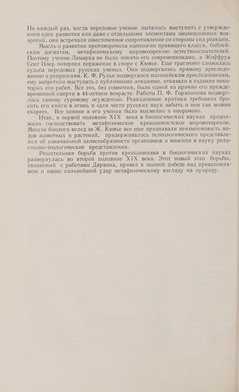 Но каждый раз, когда передовые ученые пытались выступить с утвержде- нием идеи развития или даже с отдельными элементами эволюционных воз- зрений, они встречали ожесточенное сопротивление со стороны сил реакции. Мысль о развитии противоречила идеологии правящего класса, библей- ским догматам, метафизическому мировоззрению естествоиспытателей. Поэтому учение Ламарка не было понято его современниками, а Жоффруа Сент Илер потерпел поражение в споре с Кювье. Еще трагичнее сложилась судьба передовых русских ученых. Они подвергались прямому преследо- ванию и репрессиям. К. Ф. Рулье подвергался полицейским преследованиям, ему запретили выступать с публичными лекциями, отказали в издании неко- торых его работ. Все это, без сомнения, было одной из причин его прежде- временной смерти в 44-летнем возрасте. Работы [1. Ф. Горянинова подверг- лись самому суровому осуждению. Реакционные критики требовали бро- сить его книги в огонь и «для чести русских наук забыть о нем как можно скорее». Все ценное в его учении было высмеяно и опорочено. Итак, в первой половине ХХ века в биологических науках продол- жало господствовать метафизическое креационистское мировоззрение. Многие биологи вслед за Ж. Кювье все еще признавали неизменяемость ви- дов животных и растений, придерживались телеологического представле- ния об изначальной целесообразности организмов и вносили в науку рели- гиозно-теологические представления. Решительная борьба против креационизма в биологических науках развернулась во второй половине ХХ века. Этот новый этап борьбы, связанный с работами Дарвина, привел к полной победе над креациониз- мом и нанес сильнейший удар метафизическому взгляду на природу.