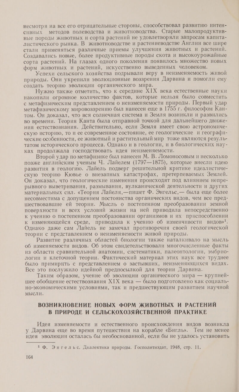 несмотря на все его отрицательные стороны, способствовал развитию интен- сивных методов полеводства и животноводства. Старые малопродуктив- ные породы животных и сорта растений не удовлетворяли запросам капита- листического рынка. В животноводстве и растениеводстве Англии все шире стали применяться различные приемы улучшения животных и растений. Создавались новые, более продуктивные породы скота и высокоурожайные сорта растений. На глазах одного поколения появилось множество новых форм животных и растений, искусственно выведенных человеком. Успехи сельского хозяйства подрывали веру в неизменяемость живой природы. Они укрепили эволюционные воззрения Дарвина и помогли ему создать теорию эволюции органического мира. Нужно также отметить, что к середине Х[Х века естественные науки накопили огромное количество фактов, которые нельзя было совместить с метафизическим представлением о неизменяемости природы. Первый удар метафизическому мировоззрению был нанесен еще в 1755 г. философом Кан- том. Он доказал, что вся солнечная система и Земля возникли и развились во времени. Теория Канта была отправной точкой для дальнейшего движе- ния естествознания. Действительно, если Земля имеет свою астрономиче- скую историю, то и ее современное состояние, ее геологические и географи- ческие особенности, ее животный и растительный мир тоже являются резуль- татом исторического процесса. Однако и в геологии, и в биологических нау- ках продолжала господствовать идея неизменяемости. Второй удар по метафизике был нанесен М. В. Ломоносовым и несколько позже английским ученым Ч. Лайелем (1797—1875), которые внесли идею развития в геологию. Лайель подверг решительной критике идеалистиче- скую теорию Кювье о внезапных катастрофах, претерпеваемых Землей. Он доказал, что геологические изменения происходят под влиянием непре- рывного выветривания, размывания, вулканической деятельности и других материальных сил. «Теория Лайеля,—пишет Ф. Энгельс, — была еще более несовместима с допущением постоянства органических видов, чем все пред- шествовавшие ей теории. Мысль о постепенном преобразовании земной поверхности и всех условий жизни на ней приводила непосредственно к учению о постепенном преобразовании организмов и их приспособлении к изменяющейся среде, приводила к учению об изменчивости видов». Однако даже сам Лайель не замечал противоречия своей геологической теории с представлением о неизменяемости живой природы. Развитие различных областей биологии также наталкивало на мысль об изменяемости видов. Об этом свидетельствовали многочисленные факты из области сравнительной анатомии, систематики, палеонтологии, эмбрио- логии и клеточной теории. Фактический материал этих наук все труднее было примирить с представлением о застывших, неизменяющихся видах. Все это послужило идейной предпосылкой для теории Дарвина. Таким образом, учение об эволюции органического мира — крупней- шее обобщение естествознания Х[Х века — было подготовлено как социаль- но-экономическими условиями, так и предшествующим развитием научной мысли. ВОЗНИКНОВЕНИЕ НОВЫХ ФОРМ ЖИВОТНЫХ И РАСТЕНИЙ В ПРИРОДЕ И СЕЛЬСКОХОЗЯЙСТВЕННОЙ ПРАКТИКЕ Идея изменяемости и естественного происхождения видов возникла у Дарвина еще во время путешествия на корабле «Бигль». Тем не менее идея эволюции осталась бы необоснованной, если бы не удалось установить 1 Ф. Энгельс. Диалектика природы. Госполитиздат, 94а, ар №.
