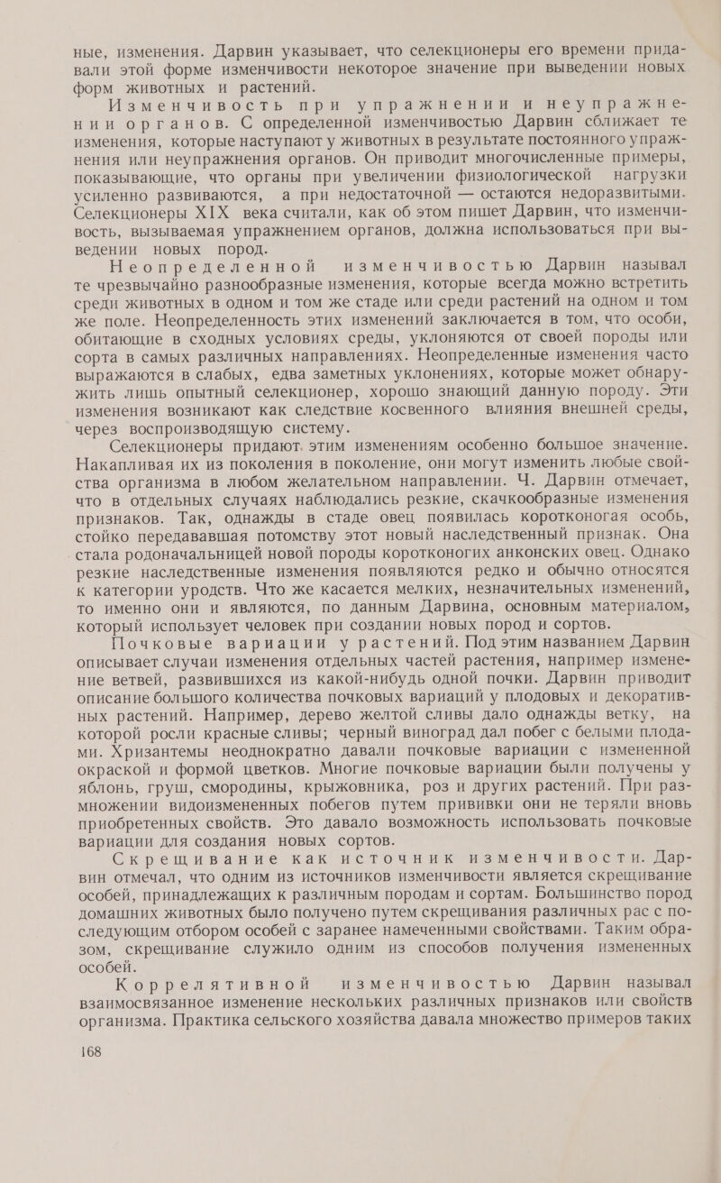 ные, изменения. Дарвин указывает, что селекционеры его времени прида- вали этой форме изменчивости некоторое значение при выведении новых форм животных и растений. Изменчивость при упражнении и неупражне нии органов. С определенной изменчивостью Дарвин сближает те изменения, которые наступают у животных в результате постоянного упраж- нения или неупражнения органов. Он приводит многочисленные примеры, показывающие, что органы при увеличении физиологической нагрузки усиленно развиваются, а при недостаточной — остаются недоразвитыми. Селекционеры Х[Х века считали, как об этом пишет Дарвин, что изменчи- вость, вызываемая упражнением органов, должна использоваться при вы- ведении новых пород. Неопределенной изменчивостью Дарвин называл те чрезвычайно разнообразные изменения, которые всегда можно встретить среди животных в одном и том же стаде или среди растений на одном и том же поле. Неопределенность этих изменений заключается в том, что особи, обитающие в сходных условиях среды, уклоняются от своей породы или сорта в самых различных направлениях. Неопределенные изменения часто выражаются в слабых, едва заметных уклонениях, которые может обнару- жить лишь опытный селекционер, хорошо знающий данную породу. Эти изменения возникают как следствие косвенного влияния внешней среды, через воспроизводящую систему. Селекционеры придают. этим изменениям особенно большое значение. Накапливая их из поколения в поколение, они могут изменить любые свой- ства организма в любом желательном направлении. Ч. Дарвин отмечает, что в отдельных случаях наблюдались резкие, скачкообразные изменения признаков. Так, однажды в стаде овец появилась коротконогая особь, стойко передававшая потомству этот новый наследственный признак. Она стала родоначальницей новой породы коротконогих анконских овец. Однако резкие наследственные изменения появляются редко и обычно относятся к категории уродств. Что же касается мелких, незначительных изменений, то именно они и являются, по данным Дарвина, основным материалом, который использует человек при создании новых пород и сортов. Почковые вариации у растений. Под этим названием Дарвин описывает случаи изменения отдельных частей растения, например измене- ние ветвей, развившихся из какой-нибудь одной почки. Дарвин приводит описание большого количества почковых вариаций у плодовых и декоратив- ных растений. Например, дерево желтой сливы дало однажды ветку, на которой росли красные сливы; черный виноград дал побег с белыми плода- ми. Хризантемы неоднократно давали почковые вариации с измененной окраской и формой цветков. Многие почковые вариации были получены у яблонь, груш, смородины, крыжовника, роз и других растений. При раз- множении видоизмененных побегов путем прививки они не теряли вновь приобретенных свойств. Это давало возможность использовать почковые вариации для создания новых сортов. Скрещивание как источник изменчивости. Дар- вин отмечал, что одним из источников изменчивости является скрещивание особей, принадлежащих к различным породам и сортам. Большинство пород домашних животных было получено путем скрещивания различных рас с по- следующим отбором особей с заранее намеченными свойствами. Таким обра- зом, скрещивание служило одним из способов получения измененных особей. Коррелятивной изменчивостью Дарвин называл взаимосвязанное изменение нескольких различных признаков или свойств организма. Практика сельского хозяйства давала множество примеров таких
