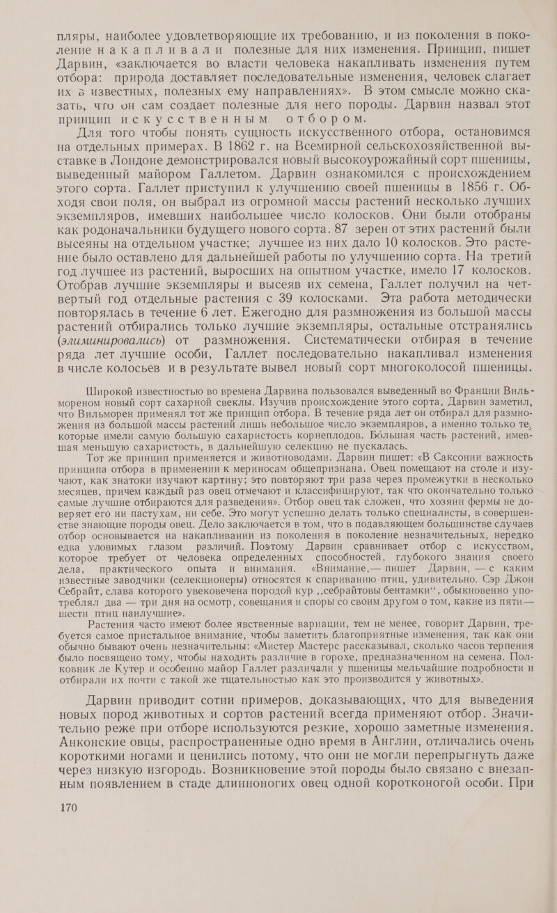 пляры, наиболее удовлетворяющие их требованию, и из поколения в поко- ление накапливали полезные для них изменения. Принцип, пишет Дарвин, «заключается во власти человека накапливать изменения путем отбора: природа доставляет последовательные изменения, человек слагает их в известных, полезных ему направлениях». В этом смысле можно ска- зать, что он сам создает полезные для него породы. Дарвин назвал этот принции искусственным. отбором. Для того чтобы понять сущность искусственного отбора, остановимся на отдельных примерах. В 1862 г. на Всемирной сельскохозяйственной вы- ставке в Лондоне демонстрировался новый высокоурожайный сорт пшеницы, выведенный майором Галлетом. Дарвин ознакомился с происхождением этого сорта. Галлет приступил к улучшению своей пшеницы в 1856 г. Об- ходя свои поля, он выбрал из огромной массы растений несколько лучших экземпляров, имевших наибольшее число колосков. Они были отобраны как родоначальники будущего нового сорта. 87 зерен от этих растений были высеяны на отдельном участке; лучшее из них дало 10 колосков. Это расте- ние было оставлено для дальнейшей работы по улучшению сорта. На третий год лучшее из растений, выросших на опытном участке, имело 17 колосков. Отобрав лучшие экземпляры и высеяв их семена, Галлет получил на чет- вертый год отдельные растения с 39 колосками. Эта работа методически повторялась в течение 6 лет. Ежегодно для размножения из большой массы растений отбирались только лучшие экземпляры, остальные отстранялись (элиминировались) от размножения. Систематически отбирая в течение ряда лет лучшие особи, Галлет последовательно накапливал изменения в числе колосьев и в результате вывел новый сорт многоколосой пшеницы. Широкой известностью во времена Дарвина пользовался выведенный во Франции Виль- мореном новый сорт сахарной свеклы. Изучив происхождение этого сорта, Дарвин заметил, что Вильморен применял тот же принцип отбора. В течение ряда лет он отбирал для размно- жения из большой массы растений лишь небольшое число экземпляров, а именно только те, которые имели самую большую сахаристость корнеплодов. Большая часть растений, имев- шая менышцую сахаристость, в дальнейшую селекцию не пускалась. Тот же принцип применяется и животноводами. Дарвин пишет: «В Саксонии важность принципа отбора в применении к мериносам общепризнана. Овец помещают на столе и изу- чают, как знатоки изучают картину; это повторяют три раза через промежутки в несколько месяцев, причем каждый раз овец отмечают и классифицируют, так что окончательно только самые лучшие отбираются для разведения». Отбор овец так сложен, что хозяин фермы не до- веряет его ни пастухам, ни себе. Это могут успешно делать только специалисты, в совершен- стве знающие породы овец. Дело заключается в том, что в подавляющем большинстве случаев отбор основывается на накапливании из поколения в поколение незначительных, нередко едва уловимых глазом различий. Поэтому Дарвин сравнивает отбор с искусством, которое требует от человека определенных способностей, глубокого знания своего дела, практического опыта и внимания. «Внимание, — пишет Дарвин, — с каким известные заводчики (селекционеры) относятся к спариванию птиц, удивительно. Сэр Джон Себрайт, слава которого увековечена породой кур ‚ ‚себрайтовы бентамки“‘ , обыкновенно упо- треблял два — три дня на осмотр, совещания и споры со своим другом о том, какие из пяти— шести птиц наилучшие». Растения часто имеют более явственные вариации, тем не менее, говорит Дарвин, тре- буется самое пристальное внимание, чтобы заметить благоприятные изменения, так как они обычно бывают очень незначительны: «Мистер Мастерс рассказывал, сколько часов терпения было посвящено тому, чтобы находить различие в горохе, предназначенном на семена. Пол- ковник ле Кутер и особенно майор Галлет различали у пшеницы мельчайшие подробности и отбирали их почти с такой же тщательностью как это производится у животных». Дарвин приводит сотни примеров, доказывающих, что для выведения новых пород животных и сортов растений всегда применяют отбор. Значи- тельно реже при отборе используются резкие, хорошо заметные изменения. Анконские овцы, распространенные одно время в Англии, отличались очень короткими ногами и ценились потому, что они не могли перепрыгнуть даже через низкую изгородь. Возникновение этой породы было связано с внезап- ным появлением в стаде длинноногих овец одной коротконогой особи. При