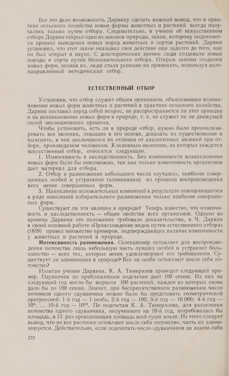 Все это дало возможность Дарвину сделать важный вывод, что в прак- тике сельского хозяйства новые формы животных и растений всегда полу- чались только путем отбора. Следовательно, в учении об искусственном отборе Дарвин открыл один из законов природы, закон, которому подчиняет- ся процесс выведения новых пород животных и сортов растений. Дарвин установил, что этот закон оказывал свое действие еще задолго до того, как он был открыт в науке. С доисторических времен люди создавали новые ‚породы и сорта путем бессознательного отбора. Открыв законы создания новых форм, познав их, люди стали успешно их применять, используя целе- направленный методический отбор. ЕСТЕСТВЕННЫЙ ОТБОР Установив, что отбор служит общим принципом, объясняющим возник- новение новых форм животных и растений в практике сельского хозяйства, Дарвин поставил перед собой вопрос, не распространяется ли этот принцип и на возникновение новых форм в природе, т. е. не служит ли он движущей силой эволюционного процесса. Чтобы установить, есть ли в природе отбор, нужно было проанализи- ровать все явления, лежащие в его основе, доказать их существование и выяснить, в чем заключаются их отличия от аналогичных явлений при от- боре, производимом человеком. К основным явлениям, на которых зиждется искусственный отбор, относятся следующие. 1. Изменчивость и наследственность. Без изменчивости возникновение новых форм было бы невозможно, так как только изменчивость организмов дает материал для отбора. 2. Отбор и размножение небольшого числа «лучших», наиболее совер- шенных особей и устранение (элиминация) из процесса воспроизведения всех менее совершенных форм. 3. Накопление положительных изменений в результате повторяющегося в ряде поколений избирательного размножения только наиболее совершен- ных форм. Существуют ли эти явления в природе? Теперь известно, что изменчи- вость и наследственность — общие свойства всех организмов. Однако во времена Дарвина это положение требовало доказательства, и Ч. Дарвин в своей основной работе «Происхождение видов путем естественного отбора» (1859) привел множество примеров, подтверждающих наличие изменчивости у животных и растений в природе. Интенсивность размножения. Селекционер оставляет для воспроизве- дения потомства лишь неболыную часть лучших особей и устраняет боль- шинство — всех тех, которые менее удовлетворяют его требованиям. Су- ществует ли элиминация в природе? Все ли особи оставляют после себя по- томство? Излагая учение Дарвина, К. А. Тимирязев приводит следующий при- мер. Одуванчик по приближенным подсчетам дает 100 семян. Из них на следующий год могло бы вырасти 100 растений, каждое из которых снова дало бы по 100 семян. Значит, при беспрепятственном размножении число потомков одного одуванчика можно было бы представить геометрической прогрессией: 1-й год — 1 особь; 2-й год — 100; 3-й год — 10 000; 4-й год — 105; ... 10-й год — 1018. По подсчетам К. А. Тимирязева, для расселения потомства одного одуванчика, полученного на 10-й год, потребовалась бы площадь, в 15 раз превышающая площадь всей суши земли. Из этого следует вывод, что не все растения оставляют после себя потомство, часть их элими- нируется. Действительно, если подсчитать число одуванчиков на каком-либо