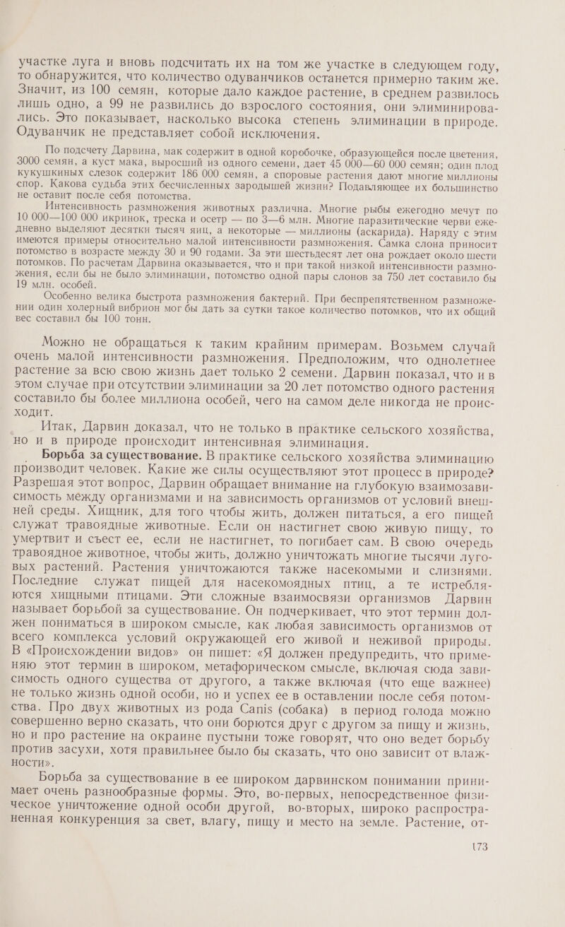 участке луга и вновь подсчитать их на том же участке в следующем году, то обнаружится, что количество одуванчиков останется примерно таким же. Значит, из 100 семян, которые дало каждое растение, в среднем развилось лишь одно, а 99 не развились до взрослого состояния, они элиминирова- лись. Это показывает, насколько высока степень элиминации в природе. Одуванчик не представляет собой исключения. По подсчету Дарвина, мак содержит в одной коробочке, образующейся после цветения, 3000 семян, а куст мака, выросший из одного семени, дает 45 000—60 000 семян; один плод кукушкиных слезок содержит 186 000 семян, а споровые растения дают многие миллионы спор. Какова судьба этих бесчисленных зародышей жизни? Подавляющее их болынинство не оставит после себя потомства. Интенсивность размножения животных различна. Многие рыбы ежегодно мечут по 10 000—100 000 икринок, треска и осетр — по 3—6 млн. Многие паразитические черви еже- дневно выделяют десятки тысяч яиц, а некоторые — миллионы (аскарида). Наряду с этим имеются примеры относительно малой интенсивности размножения. Самка слона приносит потомство в возрасте между 30 и 90 годами. За эти шестьдесят лет она рождает около шести потомков. По расчетам Дарвина оказывается, что и при такой низкой интенсивности размно- жения, если бы не было элиминации, потомство одной пары слонов за 750 лет составило бы 19 млн. особей. Особенно велика быстрота размножения бактерий. При беспрепятственном размноже- нии один холерный вибрион мог бы дать за сутки такое количество потомков, что их общий вес составил бы 100 тонн. Можно не обращаться к таким крайним примерам. Возьмем случай очень малой интенсивности размножения. Предположим, что однолетнее растение за всю свою жизнь дает только 2 семени. Дарвин показал, что ив этом случае при отсутствии элиминации за 20 лет потомство одного растения составило бы более миллиона особей, чего на самом деле никогда не проис- ходит. Итак, Дарвин доказал, что не только в практике сельского хозяйства, но и в природе происходит интенсивная элиминация. Борьба за существование. В практике сельского хозяйства элиминацию производит человек. Какие же силы осуществляют этот процесс в природе? Разрешая этот вопрос, Дарвин обращает внимание на глубокую взаимозави- симость между организмами и на зависимость организмов от условий внеш- ней среды. Хищник, для того чтобы жить, должен питаться, а его пищей служат травоядные животные. Если он настигнет свою живую пищу, то умертвит и съест ее, если не настигнет, то погибает сам. В свою очередь травоядное животное, чтобы жить, должно уничтожать многие тысячи луго- вых растений. Растения уничтожаются также насекомыми и слизнями. Последние служат пищей для насекомоядных птиц, а те истребля- ются хищными птицами. Эти сложные взаимосвязи организмов Дарвин называет борьбой за существование. Он подчеркивает, что этот термин дол- жен пониматься в широком смысле, как любая зависимость организмов от всего комплекса условий окружающей его живой и неживой природы. В «Происхождении видов» он пишет: «Я должен предупредить, что приме- няю этот термин в широком, метафорическом смысле, включая сюда зави- симость одного существа от другого, а также включая (что еще важнее) не только жизнь одной особи, но и успех ее в оставлении после себя потом- ства. Про двух животных из рода Саг!$ (собака) в период голода можно совершенно верно сказать, что они борются друг с другом за пищу и жизнь, но и про растение на окраине пустыни тоже говорят, что оно ведет борьбу против засухи, хотя правильнее было бы сказать, что оно зависит от влаж- НОСТИ». Борьба за существование в ее широком дарвинском понимании прини- мает очень разнообразные формы. Это, во-первых, непосредственное физи- ческое уничтожение одной особи другой, во-вторых, широко распростра- ненная конкуренция за свет, влагу, пищу и место на земле. Растение, от- {73