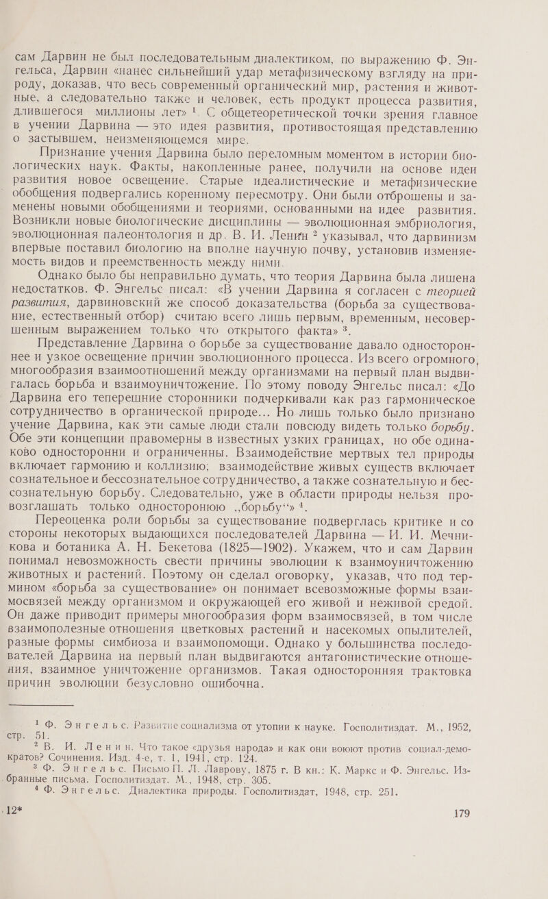 сам Дарвин не был последовательным диалектиком, по выражению Ф. Эн- гельса, Дарвин «нанес сильнейший удар метафизическому взгляду на при- роду, доказав, что весь современный органический мир, растения и живот- ные, а следовательно также и человек, есть продукт процесса развития, длившегося миллионы лет» '. С общетеоретической точки зрения главное в учении Дарвина — это идея развития, противостоящая представлению о застывшем, неизменяющемся мире. Признание учения Дарвина было переломным моментом в истории био- логических наук. Факты, накопленные ранее, получили на основе идеи развития новое освещение. Старые идеалистические и метафизические обобщения подвергались коренному пересмотру. Они были отброшены и за- менены новыми обобщениями и теориями, основанными на идее развития. Возникли новые биологические дисциплины — эволюционная эмбриология, эволюционная палеонтология и др. В. И. Ленин * указывал, что дарвинизм впервые поставил биологию на вполне научную почву, установив изменяе- мость видов и преемственность между ними. Однако было бы неправильно думать, что теория Дарвина была лишена недостатков. Ф. Энгельс писал: «В учении Дарвина я согласен с теорией развития, дарвиновский же способ доказательства (борьба за существова- ние, естественный отбор} считаю всего лишь первым, временным, несовер- шенным выражением только что открытого факта» 3. Представление Дарвина о борьбе за существование давало односторон- нее и узкое освещение причин эволюционного процесса. Из всего огромного многообразия взаимоотношений между организмами на первый план выдви- галась борьба и взаимоуничтожение. По этому поводу Энгельс писал: «До Дарвина его теперешние сторонники подчеркивали как раз гармоническое сотрудничество в органической природе... Но лишь только было признано учение Дарвина, как эти самые люди стали повсюду видеть только борьби. Обе эти концепции правомерны в известных узких границах, но обе одина- ково односторонни и ограниченны. Взаимодействие мертвых тел природы включает гармонию и коллизию; взаимодействие живых существ включает сознательное и бессознательное сотрудничество, а также сознательную и бес- сознательную борьбу. Следовательно, уже в области природы нельзя про- возглашать только односторонюю ,‚,борьбу““» *. Переоценка роли борьбы за существование подверглась критике и со стороны некоторых выдающихся последователей Дарвина — И. И. Мечни- кова и ботаника А. Н. Бекетова (1825—1902). Укажем, что и сам Дарвин понимал невозможность свести причины эволюции к взаимоуничтожению животных и растений. Поэтому он сделал оговорку, указав, что под тер- мином «борьба за существование» он понимает всевозможные формы взаи- мосвязей между организмом и окружающей его живой и неживой средой. Он даже приводит примеры многообразия форм взаимосвязей, в том числе взаимополезные отношения цветковых растений и насекомых опылителей, разные формы симбиоза и взаимопомощи. Однако у большинства последо- вателей Дарвина на первый план выдвигаются антагонистические отноше- ния, взаимное уничтожение организмов. Такая односторонняя трактовка причин эволюции безусловно ошибочна. `Ф. Энгельс. Развитие социализма от утопии к науке. Госполитиздат. М., 1952, вр. 51. | В. И. Ленин. Что такое «друзья народа» и как они воюют против социал-демо- кратов? Сочинения. Изд. 4-е, т. 1, 1941, стр. 124. 3 Ф. Энгельс. Письмо П. Л. Лаврову, 1875 г. В кн.: К. Маркс и Ф. Энгельс. Из- ‚ бранные письма. Госполитиздат. М., 1948, стр. 3065. *Ф. Энгельс. Диалектика природы. Госполитиздат, 1948, стр. 251. {