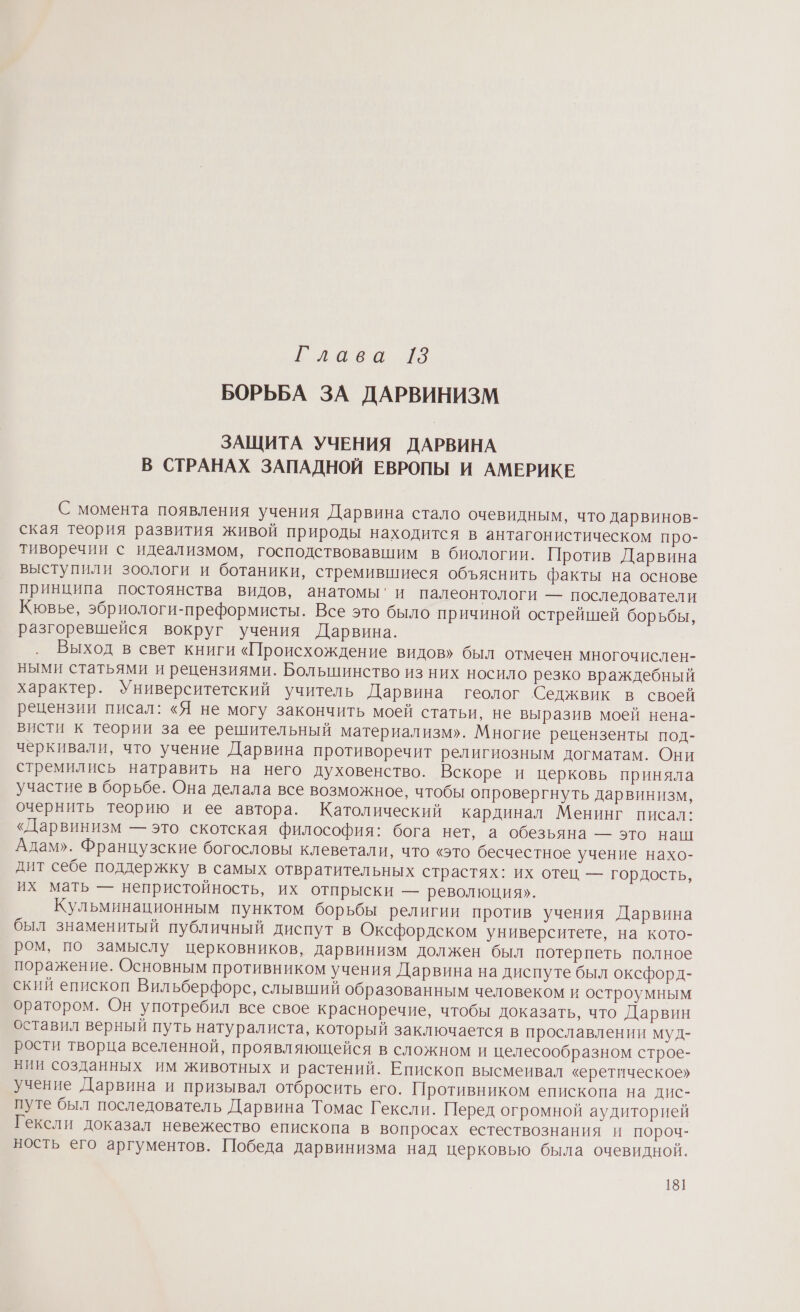 и лаеа 29 БОРЬБА ЗА ДАРВИНИЗМ ЗАЩИТА УЧЕНИЯ ДАРВИНА В СТРАНАХ ЗАПАДНОЙ ЕВРОПЫ И АМЕРИКЕ С момента появления учения Дарвина стало очевидным, что дарвинов- ская теория развития живой природы находится в антагонистическом про- тиворечии с идеализмом, господствовавшим в биологии. Против Дарвина выступили зоологи и ботаники, стремившиеся объяснить факты на основе принципа постоянства видов, анатомы’и палеонтологи — последователи Кювье, эбриологи-преформисты. Все это было причиной острейшей борьбы, разгоревшейся вокруг учения Дарвина. Выход в свет книги «Происхождение видов» был отмечен многочислен- ными статьями и рецензиями. Большинство из них носило резко враждебный характер. Университетский учитель Дарвина геолог Седжвик в своей рецензии писал: «Я не могу закончить моей статьи, не выразив моей нена- висти к теории за ее решительный материализм». Многие рецензенты под- черкивали, что учение Дарвина противоречит религиозным догматам. Они стремились натравить на него духовенство. Вскоре и церковь приняла участие в борьбе. Она делала все возможное, чтобы опровергнуть дарвинизм, очернить теорию и ее автора. Католический кардинал Менинг писал: «Дарвинизм — это скотская философия: бога нет, а обезьяна — это наш Адам». Французские богословы клеветали, что «это бесчестное учение нахо- дит себе поддержку в самых отвратительных страстях: их отец — гордость, их мать — непристойность, их отпрыски — революция». Кульминационным пунктом борьбы религии против учения Дарвина был знаменитый публичный диспут в Оксфордском университете, на кото- ром, по замыслу церковников, дарвинизм должен был потерпеть полное поражение. Основным противником учения Дарвина на диспуте был оксфорд- ский епископ Вильберфорс, слывший образованным человеком и остроумным оратором. Он употребил все свое красноречие, чтобы доказать, что Дарвин оставил верный путь натуралиста, который заключается в прославлении муд- рости творца вселенной, проявляющейся в сложном и целесообразном строе- нии созданных им животных и растений. Епископ высмеивал «еретическое» учение Дарвина и призывал отбросить его. Противником епископа на дис- путе был последователь Дарвина Томас Гексли. Перед огромной аудиторией Гексли доказал невежество епископа в вопросах естествознания и пороч- ность его аргументов. Победа дарвинизма над церковью была очевидной. 18]