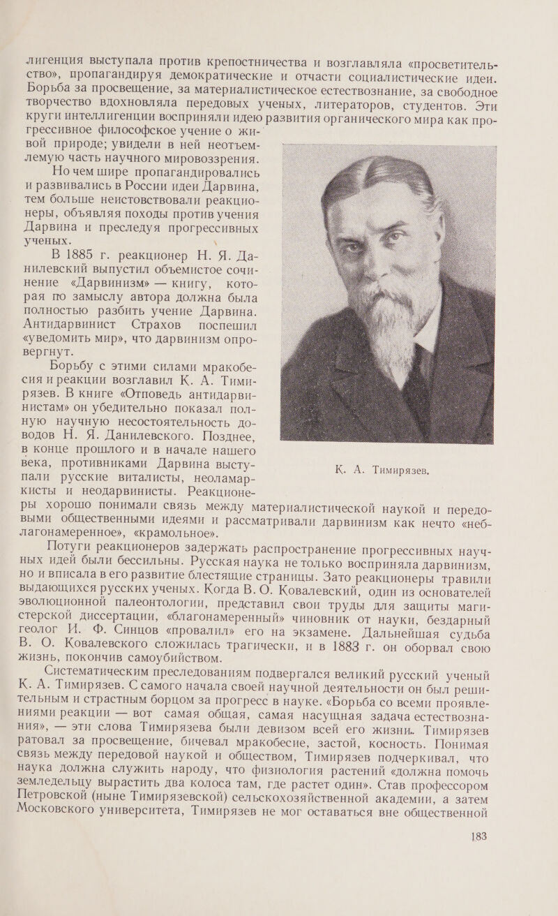 лигенция выступала против крепостничества и возглавляла «просветитель- ство», пропагандируя демократические и отчасти социалистические идеи. Борьба за просвещение, за материалистическое естествознание, за свободное творчество вдохновляла передовых ученых, литераторов, студентов. Эти круги интеллигенции восприняли идею развития органического мира как про- грессивное философское учение о жи- вой природе; увидели в ней неотъем- лемую часть научного мировоззрения. Но чем шире пропагандировались и развивались в России идеи Дарвина, тем больше неистовствовали реакцио- неры, объявляя походы против учения Дарвина и преследуя прогрессивных ученых. \ В 1885 г. реакционер Н. Я. Да- нилевский выпустил объемистое сочи- нение «Дарвинизм» — книгу, кото- рая по замыслу автора должна была полностью разбить учение Дарвина. Антидарвинист Страхов поспешил «уведомить мир», что дарвинизм опро- вергнут. Борьбу с этими силами мракобе- сия и реакции возглавил К. А. Тими- рязев. В книге «Отповедь антидарви- нистам» он убедительно показал пол- ную научную несостоятельность до- водов Н. Я. Данилевского. Позднее, в конце прошлого и в начале нашего века, противниками Дарвина высту- К. А. Тимирязев, пали русские виталисты, неоламар- кисты и неодарвинисты. Реакционе- ры хорошо понимали связь между материалистической наукой и передо- выми общественными идеями и рассматривали дарвинизм как нечто «неб- лагонамеренное», «крамольное». Потуги реакционеров задержать распространение прогрессивных науч- ных идей были бессильны. Русская наука не только восприняла дарвинизм, но и вписала в его развитие блестящие страницы. Зато реакционеры травили выдающихся русских ученых. Когда В. О. Ковалевский, один из основателей эволюционной палеонтологии, представил свои труды для защиты маги- стерской диссертации, «благонамеренный» чиновник от науки, бездарный геолог И. Ф. Синцов «провалил» его на экзамене. Дальнейшая судьба В. О. Ковалевского сложилась трагически, и в 1883 г. он оборвал свою жизнь, покончив самоубийством. Систематическим преследованиям подвергался великий русский ученый К. А. Тимирязев. С самого начала своей научной деятельности он был реши- тельным и страстным борцом за прогресс в науке. «Борьба со всеми проявле- ниями реакции — вот самая общая, самая насущная задача естествозна- ния», — эти слова Тимирязева были девизом всей его жизни. Тимирязев ратовал за просвещение, бичевал мракобесие, застой, косность. Понимая связь между передовой наукой и обществом, Тимирязев подчеркивал, что наука должна служить народу, что физиология растений «должна помочь земледельцу вырастить два колоса там, где растет один». Став профессором Петровской (ныне Тимирязевской) сельскохозяйственной академии, а затем Московского университета, Тимирязев не мог оставаться вне общественной