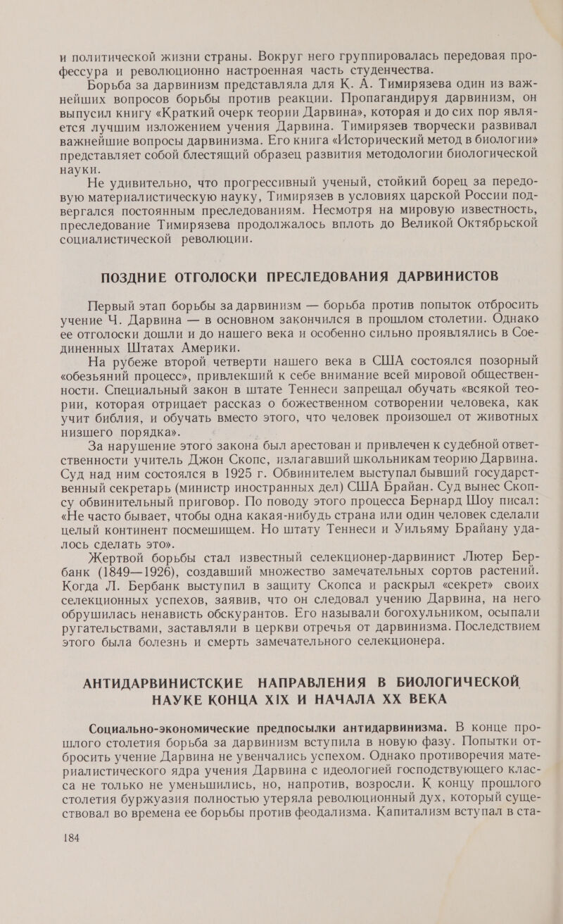 и политической жизни страны. Вокруг него группировалась передовая про- фессура и революционно настроенная часть студенчества. Борьба за дарвинизм представляла для К. А. Тимирязева один из важ- нейших вопросов борьбы против реакции. Пропагандируя дарвинизм, он выпусил книгу «Краткий очерк теории Дарвина», которая и до сих пор явля- ется лучшим изложением учения Дарвина. Тимирязев творчески развивал важнейшие вопросы дарвинизма. Его книга «Исторический метод в биологии» представляет собой блестящий образец развития методологии биологической науки. Не удивительно, что прогрессивный ученый, стойкий борец за передо- вую материалистическую науку, Тимирязев в условиях царской России под- вергался постоянным преследованиям. Несмотря на мировую известность, преследование Тимирязева продолжалось вплоть до Великой Октябрьской социалистической революции. ПОЗДНИЕ ОТГОЛОСКИ ПРЕСЛЕДОВАНИЯ ДАРВИНИСТОВ Первый этап борьбы за дарвинизм — борьба против попыток отбросить учение Ч. Дарвина — в основном закончился в прошлом столетии. Однако ее отголоски дошли и до нашего века и особенно сильно проявлялись в Сое- диненных Штатах Америки. На рубеже второй четверти нашего века в США состоялся позорный «обезьяний процесс», привлекший к себе внимание всей мировой обществен- ности. Специальный закон в штате Теннеси запрещал обучать «всякой тео- рии, которая отрицает рассказ о божественном сотворении человека, как учит библия, и обучать вместо этого, что человек произошел от животных низшего порядка». я За нарушение этого закона был арестован и привлечен к судебной ответ- ственности учитель Джон Скопс, излагавший школьникам теорию Дарвина. Суд над ним состоялся в 1925 г. Обвинителем выступал бывший государст- венный секретарь (министр иностранных дел) США Брайан. Суд вынес Скоп- су обвинительный приговор. По поводу этого процесса Бернард Шоу писал: «Не часто бывает, чтобы одна какая-нибудь страна или один человек сделали целый континент посмешищем. Но штату Теннеси и Уильяму Брайану уда- лось сделать это». | | Жертвой борьбы стал известный селекционер-дарвинист Лютер Бер- банк (1849—1926), создавший множество замечательных сортов растений. Когда Л. Бербанк выступил в защиту Скопса и раскрыл «секрет» своих селекционных успехов, заявив, что он следовал учению Дарвина, на него обрушилась ненависть обскурантов. Его называли богохульником, осыпали ругательствами, заставляли в церкви отречья от дарвинизма. Последствием этого была болезнь и смерть замечательного селекционера. АНТИДАРВИНИСТСКИЕ НАПРАВЛЕНИЯ В БИОЛОГИЧЕСКОЙ, НАУКЕ КОНЦА ХХ И НАЧАЛА ХХ ВЕКА Социально-экономические предпосылки антидарвинизма. В конце про- шлого столетия борьба за дарвинизм вступила в новую фазу. Попытки от- бросить учение Дарвина не увенчались успехом. Однако противоречия мате- риалистического ядра учения Дарвина с идеологией господствующего клас- са не только не уменьшились, но, напротив, возросли. К концу прошлого столетия буржуазия полностью утеряла революционный дух, который суще- ствовал во времена ее борьбы против феодализма. Капитализм вступал в ста-