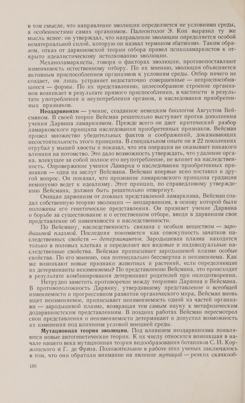в том смысле, что направление эволюции определяется не условиями среды, а особенностями самих организмов. Палеонтолог Э. Коп выразил ту же мысль яснее: он утверждал, что направление эволюции определяется особой нематериальной силой, которую он назвал термином «батмизм». Таким обра- зом, отказ от дарвиновской теории отбора привел психоламаркистов к от- крыто идеалистическому истолкованию эволюции. _ Механоламаркисты, говоря.о факторах эволюции, противопоставляют изменчивость естественному отбору. По их мнению, эволюция объясняется активным приспособлением организмов к условиям среды. Отбор ничего не создает, он лишь устраняет недостаточно совершенные — неприспособив- шиеся — формы. По их представлению, целесообразное строение организ- мов возникает в результате прямого приспособления, в частности‘ в резуль- тате употребления и неупотребления органов, и наследования приобретен- ных признаков. Неодарвинизм — учение, созданное немецким биологом Августом Вей- сманом. В своей теории Вейсман решительно выступает против дополнения учения Дарвина ламаркизмом. Прежде всего он дает критический разбор ламарковского принципа наследования приобретенных признаков. Вейсман привел множество убедительных фактов и соображений, доказывающих несостоятельность этого принципа. В. специальном опыте он в 22 поколениях отрубал у мышей хвосты и показал, что эта операция не оказывает никакого влияния на потомство. Это дало возможность утверждать, что удаление орга- на, влекущее за собой полное его неупотребление, не влияет на наследствен- ность. Опровержение учения Ламарка о наследовании приобретенных при- знаков — одна из заслуг Вейсмана. Вейсман впервые ясно поставил и дру- гой вопрос. Он показал, что признание ламарковского принципа градации неминуемо ведет к идеализму. Этот принцип, по справедливому утвержде- нию Вейсмана, должен быть решительно отвергнут. Очищая дарвинизм от ложных представлений ламаркизма, Вейсман соз- дал собственную теорию эволюции — неодарвинизм, в основу которой были положены его генетические представления. Он признает учение Дарвина о борьбе за существование и о естественном отборе, вводя в дарвинизм свое представление об изменчивости и наследственности. По Вейсману, наследственность связана с особым веществом — заро- дышевой плазмой. Последняя понимается как совокупность зачатков на- следственных свойств — детерминантов. Зародышевая плазма находится только в половых клетках и определяет все видовые и индивидуальные на- следственные свойства. Вейсман приписывает зародышевой плазме особые свойства. По его мнению, она потенциально бессмертна и неизменяема. Как же возникают новые признаки животных и растений, если определяющие их детерминанты неизменяемы? По представлению Вейсмана, это происходит в результате комбинирования детерминант родителей при оплодотворении. Нетрудно заметить противоречие между теориями Дарвина и Вейсмана. В противоположность Дарвину, утвердившему представление о всеобщей изменяемости и прогрессивном развитии органического мира, Вейсман вновь ищет неизменяемое, приписывает неизменяемость одной из частей организ- ма — зародышевой плазме, возвращая тем самым науку к метафизическим додарвинистским представлениям. В поздних работах Вейсман пересмотрел свои представления о неизменяемости детерминант и допустил возможность их изменения под влиянием условий внешней среды. Мутационная теория эволюции. Под влиянием неодарвинизма появля- ются новые автогенетические теории. К их числу относится возникшая в на- чале нашего века мутационная теория видообразования ботаников С. И. Кор- жинского и Г. де Фриза. Положительное в работе этих ученых заключалось в том, что они обратили внимание на явление мутаций — резких скачкооб-