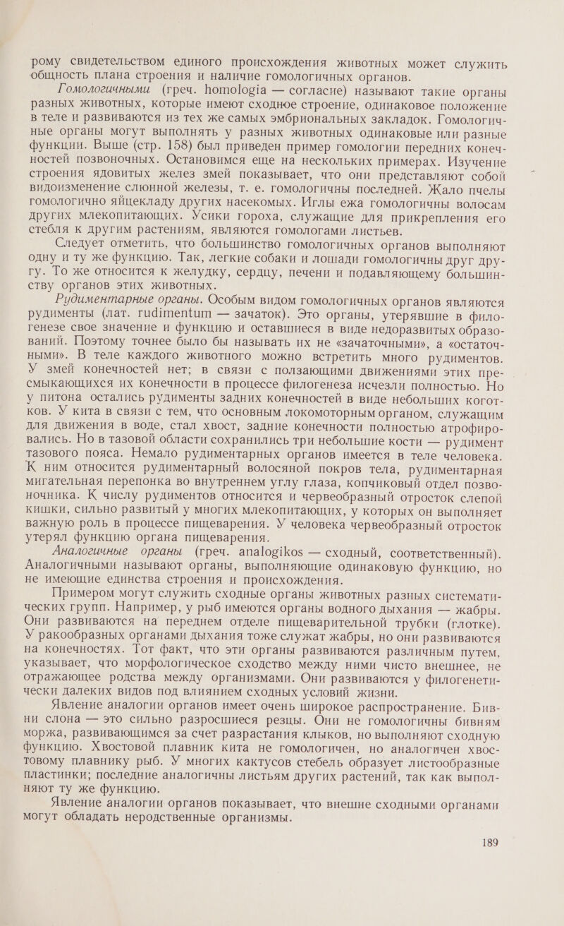 рому свидетельством единого происхождения животных может служить общность плана строения и наличие гомологичных органов. Гомологичными (греч. Вото]об1а — согласие) называют такие органы разных животных, которые имеют сходное строение, одинаковое положение в теле и развиваются из тех же самых эмбриональных закладок. Гомологич- ные органы могут выполнять у разных животных одинаковые или разные функции. Выше (стр. 158) был приведен пример гомологии передних конеч- ностей позвоночных. Остановимся еще на нескольких примерах. Изучение строения ядовитых желез змей показывает, что они представляют собой видоизменение слюнной железы, т. е. гомологичны последней. Жало пчелы гомологично яйцекладу других насекомых. Иглы ежа гомологичны волосам других млекопитающих. Усики гороха, служащие для прикрепления его стебля к другим растениям, являются гомологами листьев. Следует отметить, что большинство гомологичных органов выполняют одну и ту же функцию. Гак, легкие собаки и лошади гомологичны друг дру- гу. То же относится к желудку, сердцу, печени и подавляющему большин- ству органов этих животных. Рудиментарные органы. Особым видом гомологичных органов являются рудименты (лат. гидипепит — зачаток). Это органы, утерявшие в фило- генезе свое значение и функцию и оставшиеся в виде недоразвитых образо- ваний. Поэтому точнее было бы называть их не «зачаточными», а ‹остаточ- ными». В теле каждого животного можно встретить много рудиментов. У змей конечностей нет; в связи с ползающими движениями этих пре- смыкающихся их конечности в процессе филогенеза исчезли полностью. Но у питона остались рудименты задних конечностей в виде небольших когот- ков. У кита в связи с тем, что основным локомоторным органом, служащим для движения в воде, стал хвост, задние конечности полностью атрофиро- вались. Но в тазовой области сохранились три небольшие кости — рудимент тазового пояса. Немало рудиментарных органов имеется в теле человека. К ним относится рудиментарный волосяной покров тела, рудиментарная мигательная перепонка во внутреннем углу глаза, копчиковый отдел позво- ночника. К числу рудиментов относится и червеобразный отросток слепой кишки, сильно развитый у многих млекопитающих, у которых он выполняет важную роль в процессе пищеварения. У человека червеобразный отросток утерял функцию органа пищеварения. Аналогичные органы (греч. апа[ооз$ — сходный, соответственный). Аналогичными называют органы, выполняющие одинаковую функцию, но не имеющие единства строения и происхождения. Примером могут служить сходные органы животных разных системати- ческих групп. Например, у рыб имеются органы водного дыхания — жабры. Они развиваются на переднем отделе пищеварительной трубки (глотке). У ракообразных органами дыхания тоже служат жабры, но они развиваются на конечностях. Гот факт, что эти органы развиваются различным путем, указывает, что морфологическое сходство между ними чисто внешнее, не отражающее родства между организмами. Они развиваются у филогенети- чески далеких видов под влиянием сходных условий жизни. Явление аналогии органов имеет очень широкое распространение. Бив- ни слона — это сильно разросшиеся резцы. Они не гомологичны бивням моржа, развивающимся за счет разрастания клыков, но выполняют сходную функцию. Хвостовой плавник кита не гомологичен, но аналогичен хвос- товому плавнику рыб. У многих кактусов стебель образует листообразные пластинки; последние аналогичны листьям других растений, так как выпол- няют ту же функцию. Явление аналогии органов показывает, что внешне сходными органами могут обладать неродственные организмы.