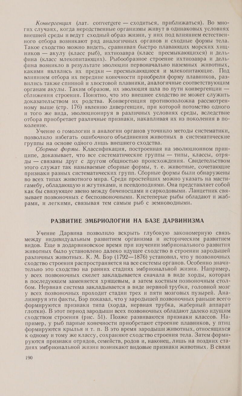 Конвергенция (лат. сопуегбеге — сходиться, приближаться). Во мно- гих случаях, когда неродственные организмы живут в одинаковых условиях внешней среды и ведут сходный образ жизни, у них под влиянием естествен- ного отбора возникают ряд аналогичных органов и сходные формы тела. Такое сходство можно видеть, сравнивая быстро плавающих морских хищ- ников — акулу (класс рыб), ихтиозавра (класс пресмыкающихся) и дель- фина (класс млекопитающих). Рыбообразное строение ихтиозавра и дель- фина возникло в результате эволюции первоначально наземных животных, какими являлись их предки — пресмыкающиеся и млекопитающие. Под влиянием отбора их передние конечности приобрели форму плавников, раз- вились также спинной и хвостовой плавники, аналогичные соответствующим органам акулы. Таким образом, их эволюция шла по пути конвергенции — сближения строения. Понятно, что это внешнее сходство не может служить доказательством их родства. Конвергенция противоположна рассмотрен- ному выше (стр. 176) явлению дивергенции, при которой потомство одного и того же вида, эволюционируя в различных условиях среды, вследствие отбора приобретает различные признаки, накапливая их из поколения в по- коление. Учение о гомологии и аналогии органов уточнило методы систематики, позволило избегать ошибочного объединения животных в систематические группы на основе одного лишь внешнего сходства. Сборные формы. Классификация, построенная на эволюционном прин- ципе, доказывает, что все систематические группы — типы, классы, отря- ды — связаны друг с другом общностью происхождения. Свидетельством этого служат так называемые сборные формы, т. е. животные, сочетающие признаки разных систематических групп. Сборные формы были обнаружены во всех типах животного мира. Среди простейших можно указать на масти- гамебу, обладающую и жгутиками, и псевдоподиями. Она представляет собой как бы связующее звено между биченосцами и саркодовыми. Ланцетник свя- зывает позвоночных с беспозвоночными. Кистеперые рыбы обладают и жаб- рами, и легкими, связывая тем самым рыб с земноводными. РАЗВИТИЕ ЭМБРИОЛОГИИ НА БАЗЕ ДАРВИНИЗМА Учение Дарвина позволило вскрыть глубокую закономерную связь между индивидуальным развитием организма и историческим развитием видов. Еще в додарвиновское время при изучении эмбрионального развития животных было установлено далеко идущее сходство в строении зародышей различных животных. К. М. Бэр (1792—1876) установил, что у позвоночных сходство строения распространяется на все системы органов. Особенно значи- тельно это сходство на ранних стадиях эмбриональной жизни. Например, у всех позвоночных скелет закладывается сначала в виде хорды, которая в последующем заменяется хрящевым, а затем костным позвоночным стол- бом. Нервная система закладывается в виде нервной трубки, головной мозг у всех позвоночных проходит стадии трех и пяти мозговых пузырей. Ана- лизируя эти факты, Бэр показал, что у зародышей позвоночных раньше всего формируются признаки типа (хорда, нервная трубка, жаберный аппарат глотки). В этот период зародыши всех позвоночных обладают далеко идущим сходством строения (рис. 51). Позже развиваются признаки классов. На- пример, у рыб парные конечности приобретают строение плавников, у птиц формируются крылья ит. п. В это время зародыши животных, относящихся к одному и тому же классу, сохраняют сходство строения тела. Затем форми- руются признаки отрядов, семейств, родов и, наконец, лишь на поздних ста- диях эмбриональной жизни возникают видовые признаки животных. В связи
