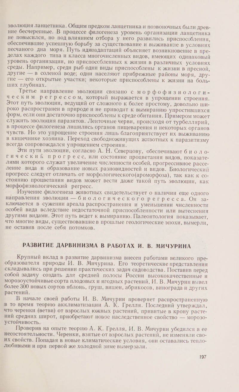 эволюция ланцетника. Общим предком ланцетника и позвоночных были древ- ние бесчерепные. В процессе филогенеза уровень организации ланцетника не повысился, но под влиянием отбора у него развились приспособления, обеспечившие успешную борьбу за существование и выживание в условиях песчаного дна моря. Путь идиоадаптаций объясняет возникновение в пре- делах каждого типа и класса многочисленных видов, имеющих одинаковый уровень организации, но приспоссбленных к жизни в различных условиях среды. Например, среди рыб одни виды приспособлены к жизни в пресной, другие — в соленой воде; одни населяют прибрежные районы моря, дру- гие — его открытые участки; некоторые приспособлены к жизни на боль- ших глубинах. Третье направление эволюции связано с морфо физиологи- ческим регрессом, который выражается в упрощении строения. Этот путь эволюции, ведущий от сложного к более простому, довольно ши- роко распространен в природе и не приводит к вымиранию упростившихся форм, если они достаточно приспособлены к среде обитания. Примером может служить эволюция паразитов. Ленточные черви, происходя от турбеллярий, в процессе филогенеза лишились органов пищеварения и некоторых органов чувств. Но это упрощение строения лишь благоприятствует их выживанию в кишечнике хозяина. Переход свободноживущих животных к паразитизму всегда сопровождался упрощением строения. Эти пути эволюции, согласно А.Н. Северцову, обеспечивают б иоло- гический прогресс, или состояние процветания видов, показате- лями которого служат увеличение численности особей, прогрессивное рассе- ление вида и образование новых разновидностей и видов. Биологический прогресс следует отличать от морфологического (ароморфоза), так как к со- стоянию процветания видов может вести даже такой путь эволюции, как морфофизиологический регресс. | Изучение филогенеза животных свидетельствует о наличии еще одного направления эволюции — биологического регресса. Он’ -за- ключается в сужении ареала распространения и уменьшении численности особей вида вследствие недостаточной приспособленности или вытеснения другими видами. Этот путь ведет к вымиранию. Палеонтология показывает, что многие виды, существовавшие в прошлые геологические эпохи, вымерли, не оставив после себя потомков. РАЗВИТИЕ ДАРВИНИЗМА В РАБОТАХ И. В. МИЧУРИНА Крупный вклад в развитие дарвинизма внесен работами великого пре- образователя природы И. В. Мичурина. Его теоретические представления складывались при решении практических задач садоводства. Поставив перед собой задачу создать для средней полосы России высококачественные и морозоустойчивыесорта плодовых и ягодных растений, И. В. Мичурин вывел более 300 новых сортов яблонь, груш, вишен, абрикосов, винограда и других растений. В начале своей работы И. В. Мичурин проверяет распространенную в то время теорию акклиматизации А. К. Грелля. Последний утверждал, что черенки (ветви) от взрослых южных растений, привитые в крону расте- ний средних широт, приобретают новое наследственное свойство — морозо- устойчивость. Проверив на опыте теорию А. К. Грелля, И. В. Мичурин убедился в ее несостоятельности. Черенки, взятые от взрослых растений, не изменяли сво- их свойств. Попадая в новые климатические условия, они оставались тепло- любивыми и при первой же холодной зиме вымерзали.