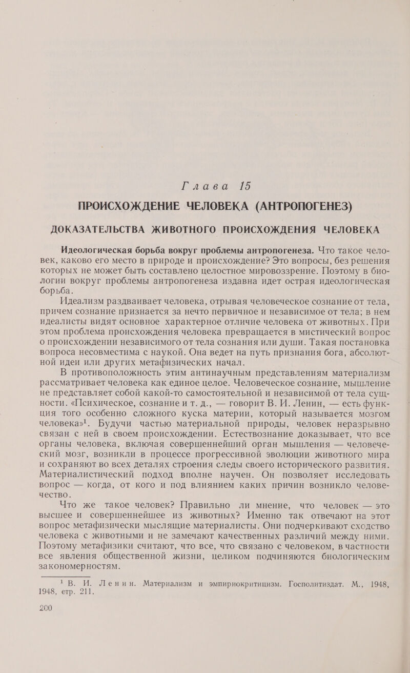 Гаава 95 ПРОИСХОЖДЕНИЕ ЧЕЛОВЕКА (АНТРОПОГЕНЕЗ) ДОКАЗАТЕЛЬСТВА ЖИВОТНОГО ПРОИСХОЖДЕНИЯ ЧЕЛОВЕКА Идеологическая борьба вокруг проблемы антропогенеза. Что такое чело- век, каково его место в природе и происхождение? Это вопросы, без решения которых не может быть составлено целостное мировоззрение. Поэтому в био- логии вокруг проблемы антропогенеза издавна идет острая идеологическая борьба. Идеализм раздваивает человека, отрывая человеческое сознание от тела, причем сознание признается за нечто первичное и независимое от тела; в нем идеалисты видят основное характерное отличие человека от животных. При этом проблема происхождения человека превращается в мистический вопрос о происхождении независимого от тела сознания или души. Такая постановка вопроса несовместима с наукой. Она ведет на путь признания бога, абсолют- ной идеи или других метафизических начал. В противоположность этим антинаучным представлениям материализм рассматривает человека как единое целое. Человеческое сознание, мышление не представляет собой какой-то самостоятельной и независимой от тела сущ- ности. «Психическое, сознание и т. д., — говорит В. И. Ленин, — есть функ- ция того особенно сложного куска материи, который называется мозгом человека». Будучи частью материальной природы, человек неразрывно связан с ней в своем происхождении. Естествознание доказывает, что все органы человека, включая совершеннейший орган мышления — человече- ский мозг, возникли в процессе прогрессивной эволюции животного мира и сохраняют во всех деталях строения следы своего исторического развития. Материалистический подход вполне научен. Он позволяет исследовать вопрос — когда, от кого и под влиянием каких причин возникло челове- чество. Что же такое человек? Правильно ли мнение, что человек — это высшее и совершеннейшее из животных? Именно так отвечают на этот вопрос метафизически мыслящие материалисты. Они подчеркивают сходство человека с животными и не замечают качественных различий между ними. Поэтому метафизики считают, что все, что связано с человеком, в частности все явления общественной жизни, целиком подчиняются биологическим закономерностям. 1 В. И. Ленин. Материализм и эмпириокритицизм. Госполитиздат. М., 1948, 1948, етр. 211.