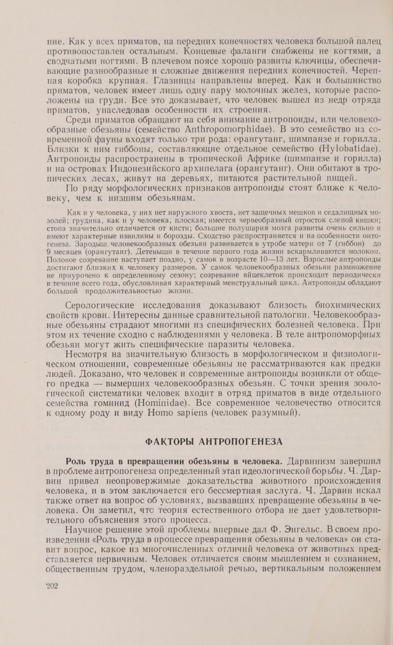 ние. Как у всех приматов, на передних конечностях человека большой палец противопоставлен остальным. Концевые фаланги снабжены не когтями, ‘а сводчатыми ногтями. В плечевом поясе хорошо развиты ключицы, обеспечи- вающие разнообразные и сложные движения передних конечностей. Череп- ная коробка крупная. Глазницы направлены вперед. Как и большинство приматов, человек имеет лишь одну пару молочных желез, которые распо- ложены на груди. Все это доказывает, что человек вышел из недр отряда приматов, унаследовав особенности их строения. Среди приматов обращают на себя внимание антропоиды, или человеко- образные обезьяны (семейство Ап{НгоротогрВ!Чае). В это семейство из со- временной фауны входят только три рода: орангутанг, шимпанзе и горилла. Близки к ним гиббоны, составляющие отдельное семейство (Ну|оБаЙЧае). Антропоиды распространены в тропической Африке (шимпанзе и горилла) и на островах Индонезийского архипелага (орангутанг). Они обитают в тро- пических лесах, живут на деревьях, питаются растительной пищей. По ряду морфологических признаков антропоиды стоят ближе к чело- веку, чем к низшим обезьянам. Как иу человека, у них нет наружного хвоста, нет защечных мешков и седалищных мо- золей; грудина, как и у человека, плоская; имеется червеобразный отросток слепой кишки; стопа значительно отличается от кисти; большие полушария мозга развиты очень сильно и имеют характерные извилины и борозды. Сходство распространяется и на особенности онто- генеза. Зародыш ‚человекообразных обезьян развивается в утробе матери от 7 (гиббон) до 9 месяцев (орангутанг). Детеныши в течение первого года жизни вскармливаются молоком. Половое созревание наступает поздно, у самок в возрасте 10—13 лет. Взрослые антропоиды достигают близких к человеку размеров. У самок человекообразных обезьян размножение не приурочено к определенному сезону; созревание яйцеклеток происходит периодически в течение всего года, обусловливая характерный менструальный цикл. Антропоиды обладают большой продолжительностью жизни. — Серологические исследования доказывают близость биохимических свойств крови. Интересны данные сравнительной патологии. Человекообраз- ные обезьяны страдают многими из специфических болезней человека. При этом их течение сходно с наблюдениями у человека. В теле антропоморфных обезьян могут жить специфические паразиты человека. Несмотря на значительную близость в морфологическом и физиологи- ческом отношении, современные обезьяны не рассматриваются как предки людей. Доказано, что человек и современные антропоиды возникли от обще- го предка — вымерших человекообразных обезьян. С точки зрения зооло- гической систематики человек входит в отряд приматов в виде отдельного семейства гоминид (Ношии9ае). Все современное человечество относится к одному роду и виду Ното зар1епз (человек разумный). ФАКТОРЫ АНТРОПОГЕНЕЗА Роль труда в превращении обезьяны в человека. Дарвинизм завершил в проблеме антропогенеза определенный этап идеологической борьбы. Ч. Дар- вин привел неопровержимые доказательства животного происхождения человека, и в этом заключается его бессмертная заслуга. Ч. Дарвин искал также ответ на вопрос об условиях, вызвавших превращение обезьяны в че- ловека. Он заметил, чтс теория естественного отбора не дает удовлетвори- тельного объяснения этого процесса. | | Научное решение этой проблемы впервые дал Ф. Энгельс. В своем про- изведении «Роль труда в процессе превращения обезьяны в человека» он ста- вит вопрос, какое из многочисленных отличий человека от животных пред- ставляется первичным. Человек отличается своим мышлением и сознанием, общественным трудом, членораздельной речью, вертикальным положением