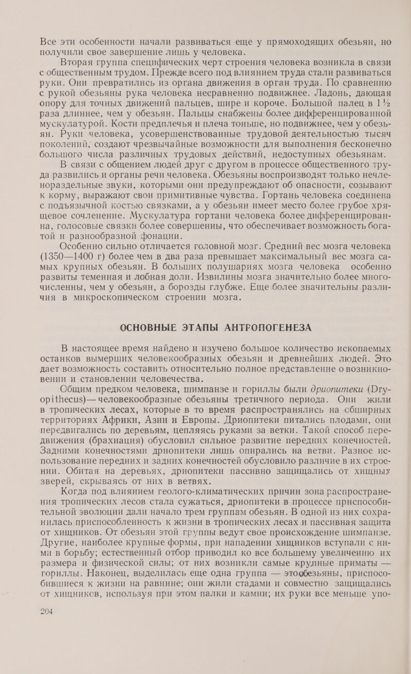 Все эти особенности начали развиваться еще у прямоходящих обезьян, но получили свое завершение лишь у человека. Вторая группа специфических черт строения человека возникла в связи с общественным трудом. Прежде всего под влиянием труда стали развиваться руки. Они превратились из органа движения в орган труда. По сравнению с рукой обезьяны рука человека несравненно подвижнее. Ладонь, дающая опору для точных движений пальцев, шире и короче. Большой палец в 1 % раза длиннее, чем у обезьян. Пальцы снабжены более дифференцированной мускулатурой. Кости предплечья и плеча тоньше, но подвижнее, чем у обезь- ян. Руки человека, усовершенствованные трудовой деятельностью тысяч поколений, создают чрезвычайные возможности для выполнения бесконечно большого числа различных трудовых действий, недоступных обезьянам. В связи с общением людей друг с другом в процессе общественного тру- да развились и органы речи человека. Обезьяны воспроизводят только нечле- нораздельные звуки, которыми они предупреждают об опасности, созывают к корму, выражают свои примитивные чувства. Гортань человека соединена с подъязычной костью связками, а у обезьян имеет место более грубое хря- щевое сочленение. Мускулатура гортани человека более дифференцирован- на, голосовые связки более сане что обеспечивает возможность бога- той и разнообразной фонации. Особенно сильно отличается головной мозг. Средний вес мозга человека (1350—1400 г) более чем в два раза превышает максимальный вес мозга са- мых крупных обезьян. В больших полушариях мозга человека особенно развиты теменная и лобная доли. Извилины мозга значительно более много- численны, чем у обезьян, а борозды глубже. Еще более значительны разли- чия в микроскопическом строении мозга. ОСНОВНЫЕ ЭТАПЫ АНТРОПОГЕНЕЗА В настоящее время найдено и изучено большое количество ископаемых останков вымерших человекообразных обезьян и древнейших людей. Это дает возможность составить относительно полное представление о возникно- вении и становлении человечества. Общим предком человека, шимпанзе и гориллы были дриопитеки (Огу- ор! {Веси$) — человекообразные обезьяны третичного периода. Они жили в тропических лесах, которые в то время распространялись на сбширных территориях Африки, Азии и Европы. Дриопитеки питались плодами, они передвигались по деревьям, цепляясь руками за ветки. Такой способ пере- движения (брахиация) обусловил сильное развитие передних конечностей. Задними конечностями дриопитеки лишь опирались на ветви. Разное ис- пользование передних и задних конечностей обусловило различие в их строе- нии. Обитая на деревьях, дриопитеки пассивно защищались от хищных зверей, скрываясь от них в ветвях. Когда под влиянием геолого-климатических причин зона распростране- ния тропических лесов стала сужаться, дриопитеки в процессе приспособи- тельной эволюции дали начало трем группам обезьян. В одной из них сохра- нилась приспособленность к жизни в тропических лесах и пассивная защита от хищников. От обезьян этой группы ведут свое происхождение шимпанзе. Другие, наиболее крупные формы, при нападении хищников вступали с ни- ми в борьбу; естественный отбор приводил ко все болышему увеличению их размера и физической силы; от них возникли самые крулные приматы — гориллы. Наконец, выделилась еще одна группа — этообезьяны, приспосо- бившиеся к жизни на равнине; они жили стадами и совместно защищались от хищников, используя при этом палки и камни; их руки все меньше упо-