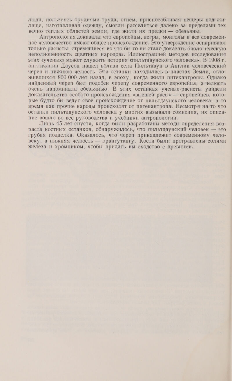 люди, пользуясь орудиями труда, огнем, приспосабливая пещеры под’ жи- лище, изготавливая одежду, смогли расселиться далеко за' пределами’ тех вечно теплых областей земли, где жили их предки — обезьяны. Антропология доказала, что европейцы, негры, монголы! и все современ- ное человечество имеют общее происхождение. Это утверждение оспаривают только расисты, стремящиеся во что бы то ни стало доказать биологическую неполноценность «цветных народов». Иллюстрацией методов’ исследования этих «ученых» может служить история «пильтдаунского человека». В 1908 г. англичанин Даусон нашел вблизи села Пильтдаун в Англии человеческий череп и нижнюю челюсть. Эти останки находились в’ пластах Земли, отло- жившихся 800 000 лет назад, в эпоху, когда жили питекантропы. Однако найденный череп был подобен черепу современного европейца, а челюсть очень напоминала обезьянью. В этих останках ученые-расисты увидели доказательство особого происхождения «высшей расы» — европейцев; кото- рые будто бы ведут свое происхождение от пильтдаунского человека, в то время как прочие народы происходят от питекантропа. Несмотря на то что останки пильтдаунского человека у многих вызывали сомнения, их описа- ние вошло во все руководства и учебники антропологии. Лишь 45 лет спустя, когда были разработаны методы определения воз- раста костных останков, обнаружилось, что пильтдаунский человек — это грубая подделка. Оказалось, что череп принадлежит современному чело- веку, а нижняя челюсть — орангутангу. Кости были протравлены солями железа и хромпиком, чтобы придать им сходство с древними.