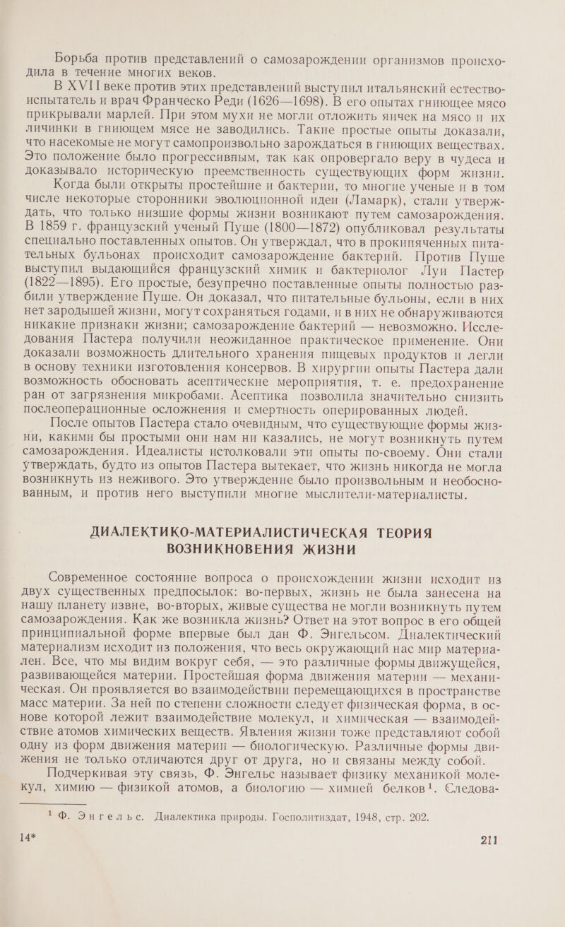 Борьба против представлений о самозарождении организмов происхо- дила в течение многих веков. В ХУП веке против этих представлений выступил итальянский естество- испытатель и врач Франческо Реди (1626—1698). В его опытах гниющее мясо прикрывали марлей. При этом мухи не могли отложить яичек на мясо и их личинки в гниющем мясе не заводились. Такие простые опыты доказали, что насекомые не могут самопроизвольно зарождаться в гниющих веществах. Это положение было прогрессивным, так как опровергало веру в чудеса и доказывало историческую преемственность существующих форм жизни. Когда были открыты простейшие и бактерии, то многие ученые и в том числе некоторые сторонники эволюционной идеи (Ламарк), стали утверж- дать, что только низшие формы жизни возникают путем самозарождения. В 1859 г. французский ученый Пуше (1800—1872) опубликовал результаты специально поставленных опытов. Он утверждал, что в прокипяченных пита- тельных бульонах происходит самозарождение бактерий. Против Пуше выступил выдающийся французский химик и бактериолог Луи Пастер (1822—1895). Его простые, безупречно поставленные опыты полностью раз- били утверждение Пуше. Он доказал, что питательные бульоны, если в них нет зародышей жизни, могут сохраняться годами, и в них не обнаруживаются никакие признаки жизни; самозарождение бактерий — невозможно. Иссле- дования Пастера получили неожиданное практическое применение. Они доказали возможность длительного хранения пищевых продуктов и легли в основу техники изготовления консервов. В хирургии опыты Пастера дали возможность обосновать асептические мероприятия, т. е. предохранение ран от загрязнения микробами. Асептика позволила значительно снизить послеоперационные осложнения и смертность оперированных людей. После опытов Пастера стало очевидным, что существующие формы жиз- ни, какими бы простыми они нам ни казались, не могут возникнуть путем самозарождения. Идеалисты истолковали эти опыты по-своему. Они стали утверждать, будто из опытов Пастера вытекает, что жизнь никогда не могла возникнуть из неживого. Это утверждение было произвольным и необосно- ванным, и против него выступили многие мыслители-материалисты. ДИАЛЕКТИКО-МАТЕРИАЛИСТИЧЕСКАЯ ТЕОРИЯ ВОЗНИКНОВЕНИЯ ЖИЗНИ Современное состояние вопроса о происхождении жизни исходит из двух существенных предпосылок: во-первых, жизнь не была занесена на нашу планету извне, во-вторых, живые существа не могли возникнуть путем самозарождения. Как же возникла жизнь? Ответ на этот вопрос в его общей принципиальной форме впервые был дан Ф. Энгельсом. Диалектический материализм исходит из положения, что весь окружающий нас мир материа- лен. Все, что мы видим вокруг себя, — это различные формы движущейся, развивающейся материи. Простейшая форма движения материи — механи- ческая. Он проявляется во взаимодействии перемещающихся в пространстве масс материи. За ней по степени сложности следует физическая форма, в ос- нове которой лежит взаимодействие молекул, и химическая — взаимодей- ствие атомов химических веществ. Явления жизни тоже представляют собой одну из форм движения материи — биологическую. Различные формы дви- жения не только отличаются друг от друга, но и связаны между собой. Подчеркивая эту связь, Ф. Энгельс называет физику механикой моле- кул, химию — физикой атомов, а биологию — химией белков!. Следова- +Ф. Энгельс, Диалектика природы. Госполитиздат, 1948, стр. 202. 14* 211]
