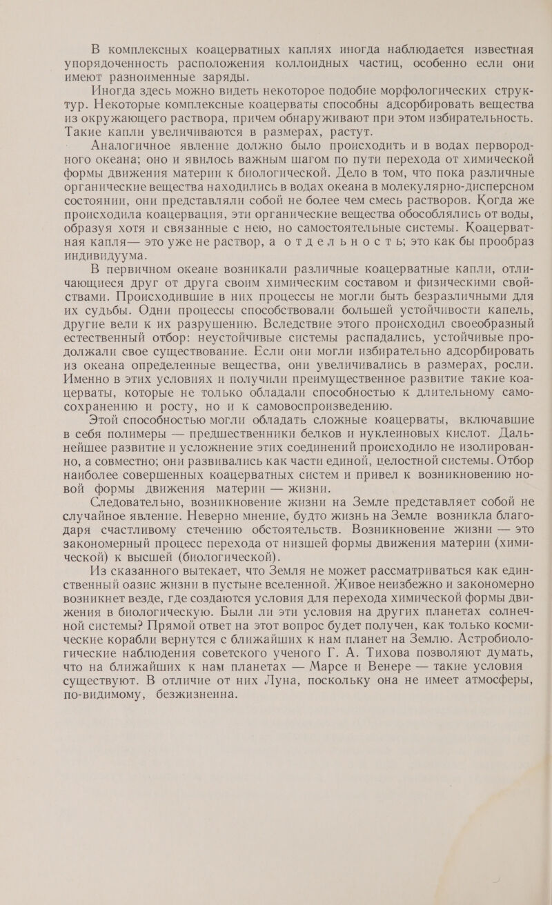 В комплексных коацерватных каплях иногда наблюдается известная упорядоченность расположения коллоидных частиц, особенно если они имеют разноименные заряды. Иногда здесь можно видеть некоторое подобие морфологических струк- тур. Некоторые комплексные коацерваты способны адсорбировать вещества из окружающего раствора, причем обнаруживают при этом избирательность. Такие капли увеличиваются в размерах, растут. Аналогичное явление должно было происходить и в водах первород- ного океана; оно и явилось важным шагом по пути перехода от химической формы движения материи к биологической. Дело в том, что пока различные органические вещества находились в водах океана в молекулярно-дисперсном состоянии, они представляли собой не более чем смесь растворов. Когда же происходила коацервация, эти органические вещества обособлялись от воды, образуя хотя и связанные с нею, но самостоятельные системы. Коацерват- ная капля— это уже не раствор, а отдельность, это как бы прообраз индивидуума. В первичном океане возникали различные коацерватные капли, отли- чающиеся друг от друга своим химическим составом и физическими свой- ствами. Происходившие в них процессы не могли быть безразличными для их судьбы. Одни процессы способствовали большей устойчивости капель, другие вели к их разрушению. Вследствие этого происходил своеобразный естественный отбор: неустойчивые системы распадались, устойчивые про- должали свое существование. Если они могли избирательно адсорбировать из океана определенные вещества, они увеличивались в размерах, росли. Именно в этих условиях и получили преимущественное развитие такие коа- церваты, которые не только обладали способностью к длительному само- сохранению и росту, но и к самовоспроизведению. Этой способностью могли обладать сложные коацерваты, включавшие в себя полимеры — предшественники белков и нуклеиновых кислот. Даль- нейшее развитие и усложнение этих соединений происходило не изолирован- но, а совместно; они развивались как части единой, пелостной системы. Отбор наиболее совершенных коацерватных систем и привел к возникновению но- вой формы движения материи — жизни. Следовательно, возникновение жизни на Земле представляет собой не случайное явление. Неверно мнение, будто жизнь на Земле возникла благо- даря счастливому стечению обстоятельств. Возникновение жизни — это закономерный процесс перехода от низшей формы движения материи (хими- ческой) к высшей (биологической). Из сказанного вытекает, что Земля не может рассматриваться как един- ственный оазис жизни в пустыне вселенной. Живое неизбежно и закономерно возникнет везде, где создаются условия для перехода химической формы дви- жения в биологическую. Были ли эти условия на других планетах солнеч- ной системы? Прямой ответ на этот вопрос будет получен, как только косми- ческие корабли вернутся с ближайших к нам планет на Землю. Астробиоло- гические наблюдения советского ученого Г. А. Тихова позволяют думать, что на ближайших к нам планетах — Марсе и Венере — такие условия существуют. В отличие от них Луна, поскольку она не имеет атмосферы, по-видимому, безжизненна.