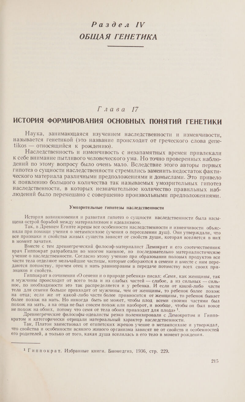 Раздел ТУ ОБЩАЯ ГЕНЕТИКА ла ео № ИСТОРИЯ ФОРМИРОВАНИЯ ОСНОВНЫХ ПОНЯТИЙ ГЕНЕТИКИ Наука, занимающаяся изучением наследственности и изменчивости, называется генетикой (это название происходит от греческого слова сепе- ИКо$ — относящийся к рождению). Наследственность и изменчивость с незапамятных времен привлекали к себе внимание пытливого человеческого ума. Но точно проверенных наблю- дений по этому вопросу было очень мало. Вследствие этого авторы первых гипотез о сущности наследственности стремились заменить недостаток факти- ческого материала различными предположениями и домыслами. Это привело к появлению большого количества так называемых умозрительных гипотез наследственности, в которых незначительное количество правильных наб- людений было перемешано с совершенно произвольными предположениями. Умозрительные гипотезы наследственности История возникновения и развития гипотез о сущности наследственности была насы- щена острой борьбой между материализмом и идеализмом. Так, в Древнем Египте жрецы все особенности наследственности и изменчивости объяс- няли при помощи учения о метампсихозе (учения о переселении душ). Они утверждали, что все признаки и свойства живых существ зависят от свойств души, которая вселяется в них в момент зачатия. Вместе с тем древнегреческий философ-материалист Демокрит и его соотечественник врач Гиппократ разработали во многом наивное, но последовательно материалистическое учение о наследственности. Согласно этому учению при образовании половых продуктов все части тела отделяют мельчайшие частицы, которые собираются в семени и вместе с ним пере- даются потомству, причем отец и мать равноправны в передаче потомству всех своих при- знаков и свойств. Гиппократ в сочинении «О семени и о природе ребенка» писал: «Семя, как женщины, так и мужчины происходит от всего тела и из слабых частей — слабое, а ИЗ СИЛЬНЫХ — СИЛЬ- ное, по необходимости это так распределяется и у ребенка. И если от какой-либо части тела для семени больше привходит от мужчины, чем от женщины, то ребенок более похож на отца; если же от какой-либо части более привносится от женщины, то ребенок бывает более похож на мать. Но никогда быть не может, чтобы плод всеми своими частями был похож на мать, а на отца не был совсем похож или наоборот, и вообще, чтобы он был вовсе не похож на обоих, потому что семя от тела обоих привходит для плода» 1. Древнегреческие философы-идеалисты резко полемизировали с Демокритом и Гиппо- кратом и категорически отрицали материальный характер наследственности. Так, Платон заимствовал от египетских жрецов учение о метампсихозе и утверждал, что свойства и особенности всякого живого организма зависят не от свойств и особенностей его родителей, а только от того, какая душа вселилась в его тело в момент рождения. 1 Гиппократ. Избранные книги. Биомедгиз, 1936, стр. 299.