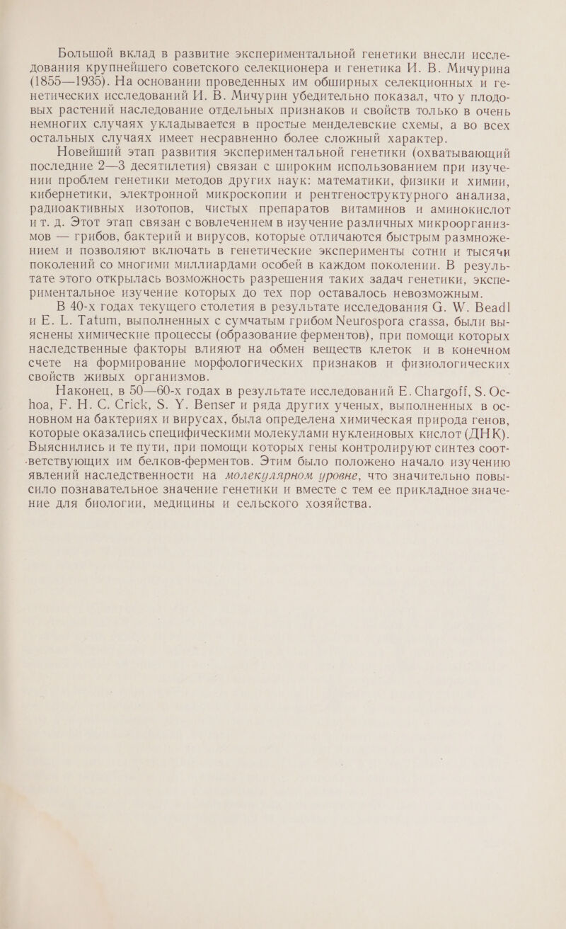Большой вклад в развитие экспериментальной генетики внесли иссле- дования крупнейшего советского селекционера и генетика И. В. Мичурина (1855—1935). На основании проведенных им обширных селекционных и ге- нетических исследований И. В. Мичурин убедительно показал, что у плодо- вых растений наследование отдельных признаков и свойств только в очень немногих случаях укладывается в простые менделевские схемы, а во всех остальных случаях имеет несравненно более сложный характер. Новейший этап развития экспериментальной генетики (охватывающий последние 2—3 десятилетия) связан с широким использованием при изуче- нии проблем генетики методов других наук: математики, физики и химии, кибернетики, электронной микроскопии и рентгеноструктурного анализа, радиоактивных изотопов, чистых препаратов витаминов и аминокислот ит. д. Этот этап связан с вовлечением в изучение различных микроорганиз- мов — грибов, бактерий и вирусов, которые отличаются быстрым размноже- нием и позволяют включать в генетические эксперименты сотни и тысячи поколений со многими миллиардами особей в каждом поколении. В резуль- тате этого открылась возможность разрешения таких задач генетики, экспе- риментальное изучение которых до тех пор оставалось невозможным. В 40-х годах текущего столетия в результате исследования а. \/. Веа4| иЕ. Г. Тайии, выполненных с сумчатым грибом Мепгозрога сгазза, были вы- яснены химические процессы (образование ферментов), при помощи которых наследственные факторы влияют на обмен веществ клеток и в конечном счете на формирование морфологических признаков и физиологических свойств живых организмов. Наконец, в 50—60-х годах в результате исследований Е. Спагоой, $. Ос- Боа, Е. Н. С. Спск, $. У. Вепзег и ряда других ученых, выполненных в ос- новном на бактериях и вирусах, была определена химическая природа генов, которые оказались специфическими молекулами нуклеиновых кислот (ДНК). Выяснились и те пути, при помощи которых гены контролируют синтез соот- ‘ветствующих им белков-ферментов. Этим было положено начало изучению явлений наследственности на молекулярном уровне, что значительно повы- сило познавательное значение генетики и вместе с тем ее прикладное значе- ние для биологии, медицины и сельского хозяйства.