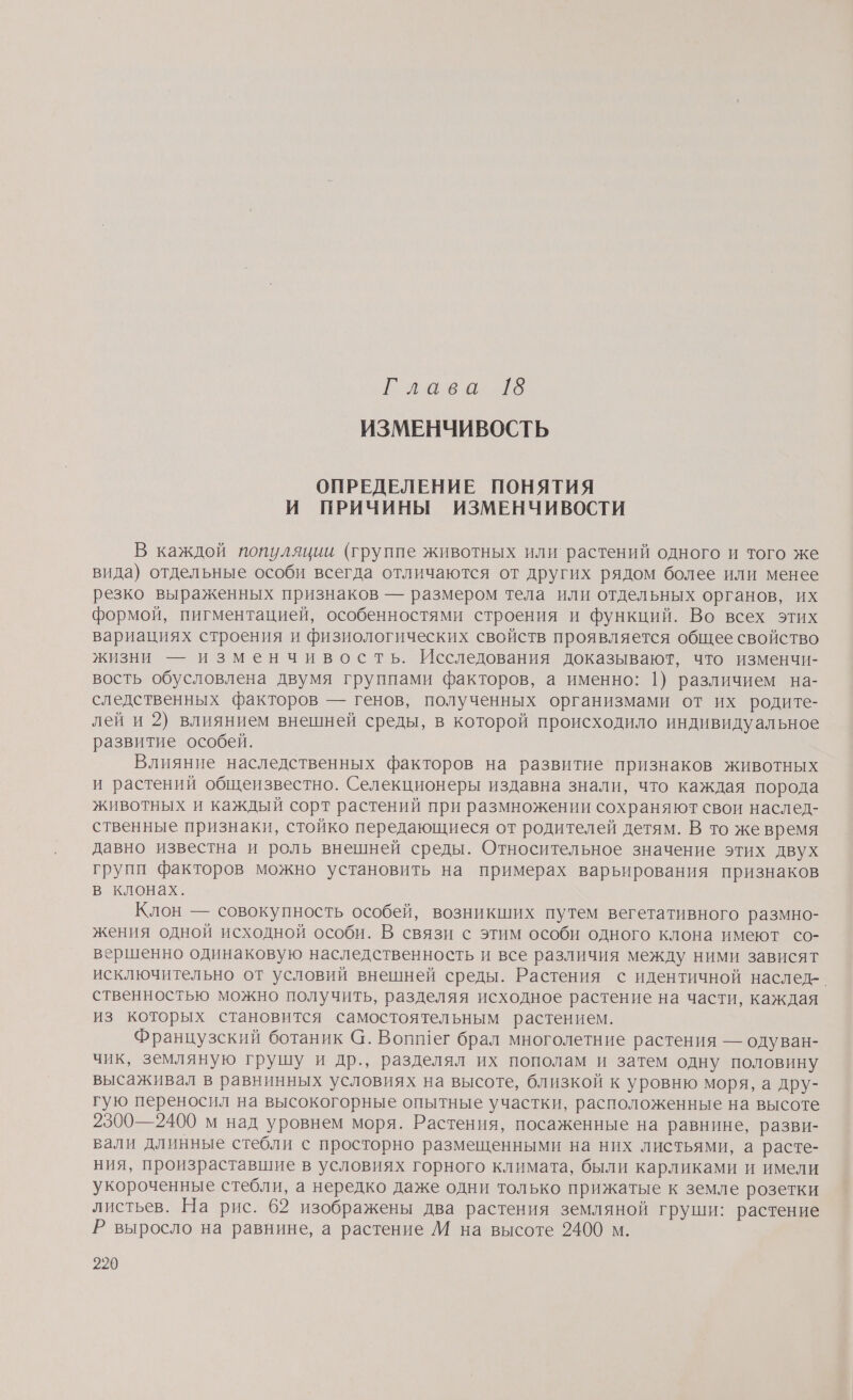 саван о ИЗМЕНЧИВОСТЬ ОПРЕДЕЛЕНИЕ ПОНЯТИЯ И ПРИЧИНЫ ИЗМЕНЧИВОСТИ В каждой популяции (группе животных или растений одного и того же вида) отдельные особи всегда отличаются от других рядом более или менее резко выраженных признаков — размером тела или отдельных органов, их формой, пигментацией, особенностями строения и функций. Во всех этих вариациях строения и физиологических свойств проявляется общее свойство жизни — изменчивость. Исследования доказывают, что изменчи- вость обусловлена двумя группами факторов, а именно: 1) различием на- следственных факторов — генов, полученных организмами от их родите- лей и 2) влиянием внешней среды, в которой происходило индивидуальное развитие особей. Влияние наследственных факторов на развитие признаков животных и растений общеизвестно. Селекционеры издавна знали, что каждая порода животных и каждый сорт растений при размножении сохраняют свои наслед- ственные признаки, стойко передающиеся от родителей детям. В то же время давно известна и роль внешней среды. Относительное значение этих двух групп факторов можно установить на примерах варьирования признаков в клонах. Клон — совокупность особей, возникших путем вегетативного размно- жения одной исходной особи. В связи с этим особи одного клона имеют со- вершенно одинаковую наследственность и все различия между ними зависят исключительно от условий внешней среды. Растения с идентичной наслед-. ственностью можно получить, разделяя исходное растение на части, каждая из которых становится самостоятельным растением. Французский ботаник @. Вопшег брал многолетние растения — одуван- чик, земляную грушу и др., разделял их пополам и затем одну половину высаживал в равнинных условиях на высоте, близкой к уровню моря, а дру- гую переносил на высокогорные опытные участки, расположенные на высоте 2300—2400 м над уровнем моря. Растения, посаженные на равнине, разви- вали длинные стебли с просторно размещенными на них листьями, а расте- ния, произраставшие в условиях горного климата, были карликами и имели укороченные стебли, а нередко даже одни только прижатые к земле розетки листьев. На рис. 62 изображены два растения земляной груши: растение Р выросло на равнине, а растение М на высоте 2400 м.
