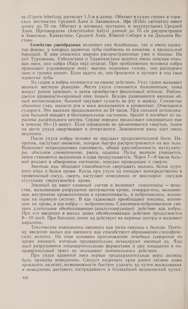 за (Утрега |еЪе та) достигает 1,5 м в длину. Обитает в сухих степях и гори- стых местностях Средней Азии и Закавказья. Эфа (ЕсВ1$ сагпай1$) имеет длину до 70 см. Обитает в песчаных пустынях и полупустынях Средней Азии. Щитомордник (Апс1${го4оп Ва|уз) длиной до 75 см распространен в Заволжье, Казахстане, Средней Азии, Южной Сибири и на Дальнем Во- стоке. Семейство ужеобразных включает как безобидные, так и очень ядови- тые формы, у которых ядовитые зубы снабжены не каналом, а продольной ‘бороздой. К ним относятся широко распространенные ужи и полозы. На юге Туркмении, Узбекистана и Таджикистана водится очень опасная очко- вая змея, или кобра (Ма]а па]ла ох1апа). При приближении человека кобра принимает угрожающую позу: высоко поднимая голову, она расширяет шею и громко шипит. Если задеть ее, она бросается и пускает в ход свои ядовитые зубы. Яд гадюк и кобры отличается по своему действию. Укус гадюк вызывает вначале местную реакцию. Место укуса становится болезненным; кожа вокруг ранки краснеет, а затем приобретает фиолетовый оттенок. Наблю- дается кровянисто-серозный отек тканей. Вскоре развиваются явления об- щей интоксикации; больной ощущает сухость во рту и жажду. Слизистые оболочки глаз, полости рта и носа воспаляются и кровоточат. Отмечаются судороги. Эти явления продолжаются до 24 часов. При сильной интоксика- ции больной впадает в бессознательное состояние, бредит и погибает от па- ралича дыхательного центра. Сердце нередко продолжает сокращаться еще в течение 10—15 минут. Если отравление не заканчивается смертью, ткани на месте укуса омертвевают и отторгаются. Заживление раны идет очень медленно. После укуса кобры человек не ощущает продолжительной боли. На- против, наступает онемение, которое быстро распространяется на все тело. Возникает непреодолимая сонливость, общая расслабленность мускулату- ры, обильное слюнотечение, рвота, одышка. Пульс вначале учащается, затем становится медленным и едва прощупывается. Через 7—8 часов боль- ной впадает в обморочное состояние, нередко приводящее к смерти. Змеиные яды обладают способностью свертывать молоко, белок кури- ного яйца и белки крови. Когда при укусе яд попадает непосредственно в кровеносный сосуд, смерть наступает немедленно от закупорки сосудов сгустками свернувшейся крови. | Змеиный яд имеет сложный состав и включает гемолизины — веще- ства, вызывающие разрушение эритроцитов крови, геморрагины, вызываю- щие внутренние кровоизлияния и кровоточивость, и нейротоксины, влияю- щие на нервную систему. В яде гадюковых преобладают токсины, влияю- щие на кровь, в яде кобры — нейротоксины. С наличием нейротоксинов свя- зано длительное обезболивающее (анальгезирующее) действие яда кобры. При его введении в малых дозах обезболивающее действие продолжается 8—10 дней. При больших дозах яд действует на нервные центры и вызывает параличи. Токсические компоненты змеиного яда тесно связаны с белком. Поэто- му введение малых доз змеиного яда способствует образованию специфиче- ских антител. На этом основано приготовление лечебных сывороток из крови лошадей, которым предварительно инъецируют змеиный яд. Яды змей разрушаются пищеварительными ферментами и при попадании в пи- щеварительный тракт не оказывают значительного действия. При укусе ядовитой змеи первые предохранительные меры должны быть приняты немедленно. Следует надрезать края ранки (лезвие ножа прокалить на огне), по возможности быстрее удалить яд путем высасывания и немедленно доставить пострадавшего в ближайший медицинский пункт,