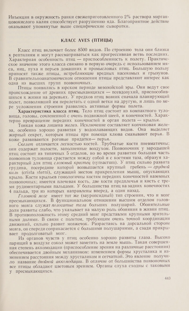 Инъекция в окружность ранки свежеприготовленного 2% раствора марган- цовокислого калия способствует разрушению яда. Благоприятное действие оказывают упомянутые выше специфические сыворотки. КЛАСС АУЕЗ (ПТИЦЫ) Класс птиц включает более 8500 видов. По строению тела они близки к рептилиям и могут рассматриваться как прогрессивная ветвь последних. Характерная особенность птиц — приспособленность к полету. Практиче- ское значение этого класса связано в первую очередь с использованием мя- са, яиц, пуха и перьев домашних и промысловых птиц. Большую пользу приносят также птицы, истребляющие вредных насекомых и грызунов. В сравнительноанатомическом отношении птицы представляют интерес как одна из высших групп позвоночных. Птицы появились в юрском периоде мезозойской эры. Они ведут свое происхождение от древних пресмыкающихся — псевдозухий, приспособив- шихся к жизни на деревьях. У предков птиц возник сначала планирующий полет, позволявший им перелетать с одной ветки на другую, и лишь по ме- ре усложнения строения развились активные формы полета. Характеристика класса птиц. Тело птиц состоит из компактного туло- вища, головы, сочлененной с очень подвижной шеей, и конечностей. Харак- терно превращение передних конечностей в орган полета — крылья. Тонкая кожа лишена желез. Исключение составляет копчиковая желе- за, особенно хорошо развитая У водоплавающих видов. Она выделяет жирный секрет, которым птицы при помощи клюва смазывают перья. В коже развиваются роговые придатки— перья. Скелет отличается легкостью костей. Трубчатые кости пневматичны; они содержат полости, заполненные воздухом. Позвоночник у зародышей птиц состоит из типичных о отделов, но во время развития болышая часть позвонков туловища срастается между собой и с костями таза, образуя ха- рактерный для птиц сложный крестец (зупзасгит). У птиц сильно развита грудина, посередине которой возвышается крупный гребень — гридной киль (сг15фа У{егп!), служащий местом прикрепления мышц, опускающих крыло. Кости крыльев гомологичны костям передних конечностей наземных позвоночных; имеется плечевая кость, две кости предплечья и кисть с тре- мя рудиментарными пальцами. У большинства птиц на задних конечностях 4 пальца, три из которых направлены вперед, а один назад. Головной мозге имеет тот же (зауропсидный) тип строения, что и мозг пресмыкающихся. В функциональном отношении высшим отделом голов- ного мозга служат полосатые тела больших полушарий. Обонятельные доли развиты слабо; что указывает на малую роль обоняния в жизни птиц. В противоположность этому средний мозг представлен крупными зритель- ными долями. В связи с полетом, требующим очень точной координации движений, сильно развит мозжечок. Разрастаясь на дорсальной стороне мозга, он спереди соприкасается с большими полушариями, а сзади прикры- вает продолговатый мозг. Из органов чувств у птиц особенно хорошо развиты глаза. Высоко парящий в воздухе сокол может заметить на земле мышь. Гакая совершен- ная степень аккомодации (приспособление зрения на различные расстояния) обеспечивается двойным механизмом: изменением формы хрусталика и из- менением расстояния между хрусталиком и сетчаткой. Это явление получи- ло название двойной аккомодации. В отличие от большинства позвоночных все птицы обладают цветовым зрением. Органы слуха сходны с таковыми у пресмыкающихся.