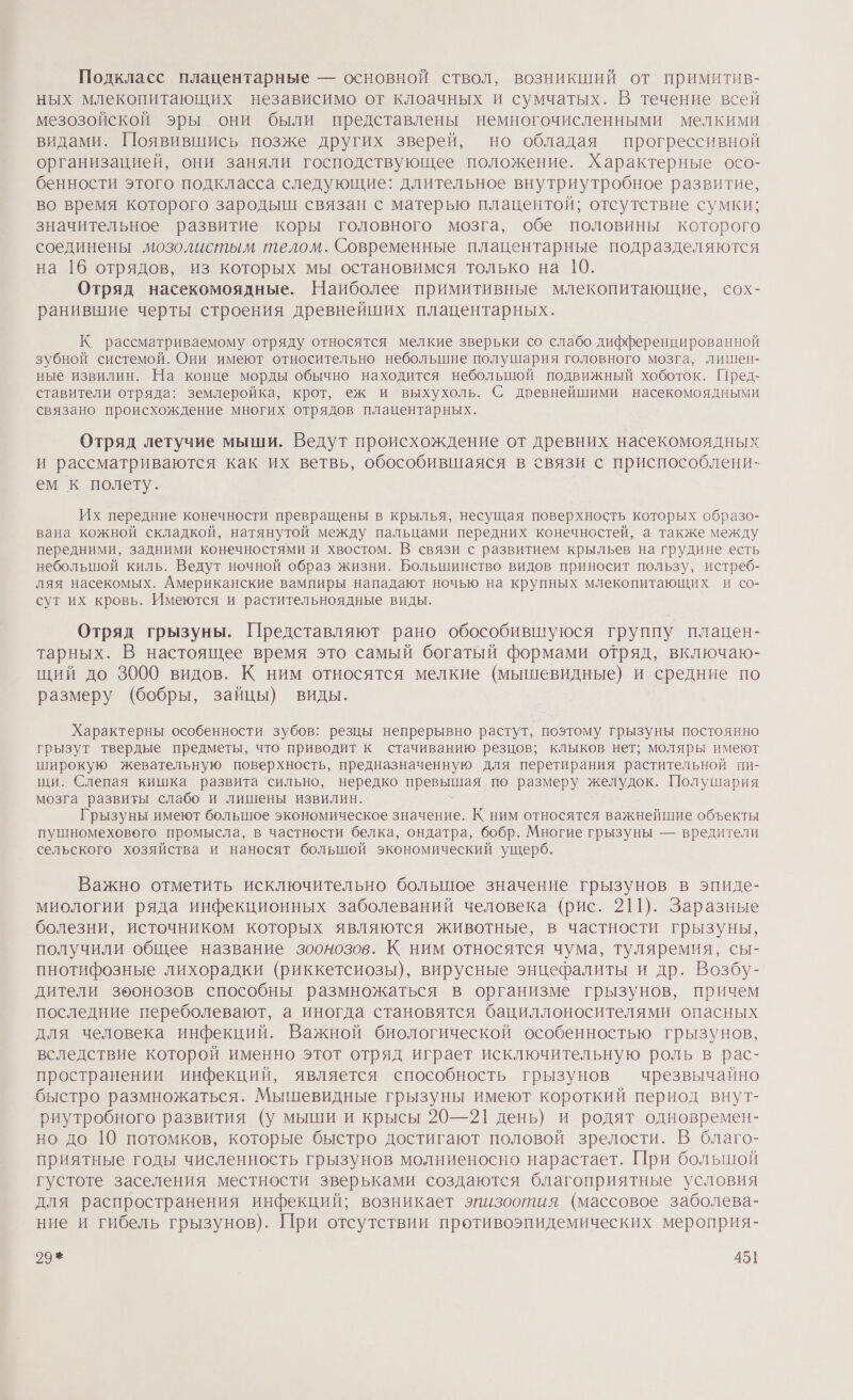 Подкласс плацентарные — основной ствол, возникший от примитив- ных млекопитающих независимо от клоачных и сумчатых. В течение всей мезозойской эры они были представлены немногочисленными мелкими видами. Появившись позже других зверей, но обладая прогрессивной организацией, они заняли господствующее положение. Характерные осо- бенности этого подкласса следующие: длительное внутриутробное развитие, во время которого зародыш связан с матерью плацентой; отсутствие сумки; значительное развитие коры головного мозга, обе половины которого соединены мозолистым телом. Современные плацентарные подразделяются на 16 отрядов, из которых мы остановимся только на 10. Отряд насекомоядные. Наиболее примитивные млекопитающие, сох- ранивытие черты строения древнейших плацентарных. К рассматриваемому отряду относятся мелкие зверьки со слабо дифференцированной зубной системой. Они имеют относительно небольшие полушария головного мозга, лишен- ные извилин. На конце морды обычно находится небольшой подвижный хоботок. ГПред- ставители отряда: землеройка, крот, еж и выхухоль. С древнейшими насекомоядными связано происхождение многих отрядов плацентарных. Отряд летучие мыши. Ведут происхождение от древних насекомоядных и рассматриваются как их ветвь, обособившаяся в связи с приспособлени- ем к полету. Их передние конечности превращены в крылья, несущая поверхность которых образо- вана кожной складкой, натянутой между пальцами передних конечностей, а также между передними, задними конечностями и хвостом. В связи с развитием крыльев на грудине есть небольшой киль. Ведут ночной образ жизни. Большинство видов приносит пользу, истреб- ляя насекомых. Американские вампиры нападают ночью на крупных млекопитающих и со- сут их кровь. Имеются и растительноядные виды. Отряд грызуны. Представляют рано обособившуюся группу плацен- тарных. В настоящее время это самый богатый формами отряд, включаю- щий до 3000 видов. К ним относятся мелкие (мышевидные) и средние по размеру (бобры, зайцы) виды. Характерны особенности зубов: резцы непрерывно растут, поэтому грызуны постоянно грызут твердые предметы, что приводит к стачиванию резцов; клыков нет; моляры имеют широкую жевательную поверхность, предназначенную для перетирания растительной пи- щи. Слепая кишка развита сильно, нередко превыйгая по размеру желудок. Полушария мозга развиты слабо и лишены извилин. Грызуны имеют большое экономическое значение. К ним относятся важнейшие объекты пушномеховего промысла, в частности белка, ондатра, бобр. Многие грызуны — вредители сельского хозяйства и наносят большой экономический ущерб. Важно отметить исключительно большое значение грызунов в эпиде- миологии ряда инфекционных заболеваний человека (рис. 211). Заразные болезни, источником которых являются животные, в частности грызуны, получили общее название зоонозов. К ним относятся чума, туляремия, сы- пнотифозные лихорадки (риккетсиозы), вирусные энцефалиты и др. Возбу- дители зоонозов способны размножаться в организме грызунов, причем последние переболевают, а иногда становятся бациллоносителями опасных для человека инфекций. Важной биологической особенностью грызунов, вследствие которой именно этот отряд играет исключительную роль в рас- пространении инфекций, является способность грызунов чрезвычайно быстро размножаться. Мышевидные грызуны имеют короткий период внут- риутробного развития (у мыши и крысы 20—21 день) и родят одновремен- но до 10 потомков, которые быстро достигают половой зрелости. В благо- приятные годы численность грызунов молниеносно нарастает. При большой густоте заселения местности зверьками создаются благоприятные условия для распространения инфекций; возникает эпизоотия (массовое заболева- ние и гибель грызунов). При отсутствии противоэпидемических мероприя-