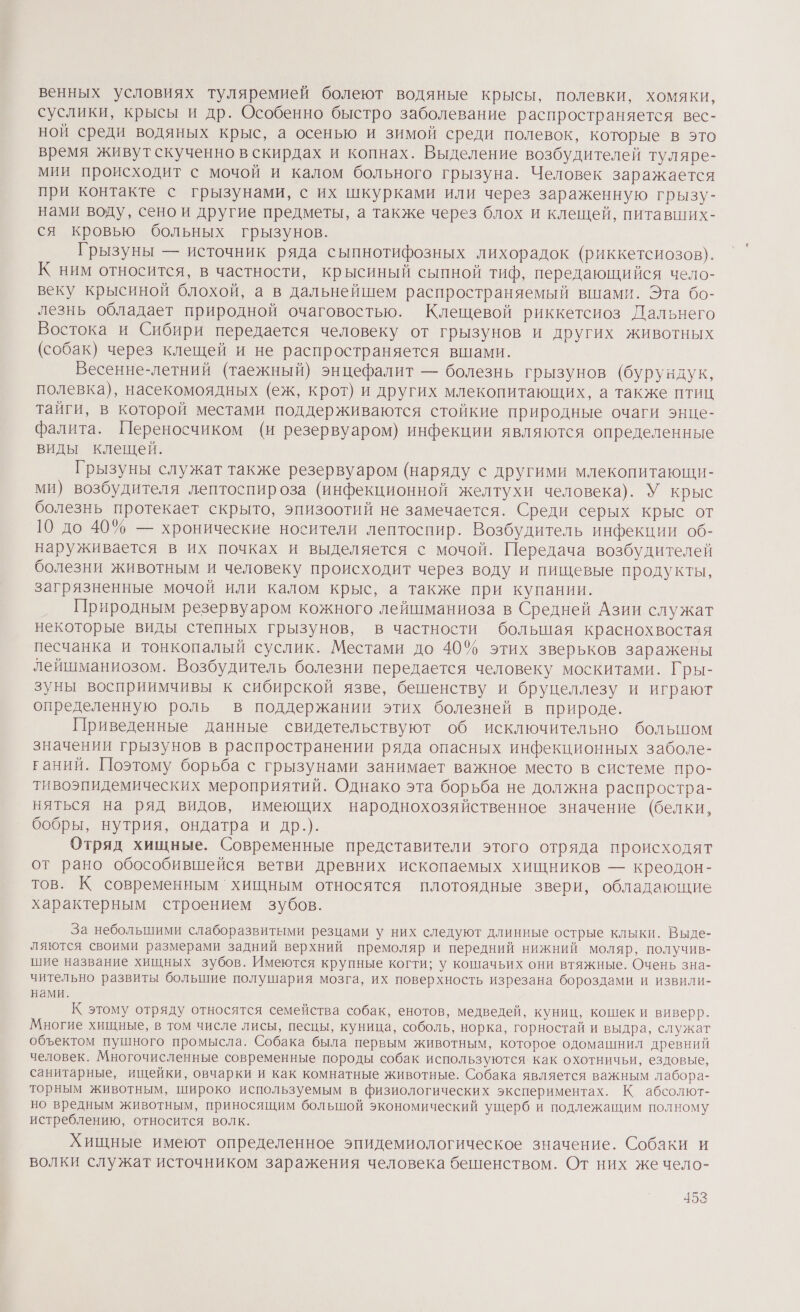 венных условиях туляремией болеют водяные крысы, полевки, хомяки, суслики, крысы и др. Особенно быстро заболевание распространяется вес- ной среди водяных крыс, а осенью и зимой среди полевок, которые в это время живут скученно в скирдах и копнах. Выделение возбудителей туляре- мии происходит с мочой и калом больного грызуна. Человек заражается при контакте с грызунами, с их шкурками или через зараженную грызу- нами воду, сено и другие предметы, а также через блох и клещей, питавших- ся кровью больных грызунов. Грызуны — источник ряда сыпнотифозных лихорадок (риккетсиозов}. К ним относится, в частности, крысиный сыпной тиф, передающийся чело- веку крысиной блохой, а в дальнейшем распространяемый вшами. Эта бо- лезнь обладает природной очаговостью. Клещевой риккетсиоз Дальнего Востока и Сибири передается человеку от грызунов и других животных (собак) через клещей и не распространяется вшами. Весенне-летний (таежный) энцефалит — болезнь грызунов (бурундук, полевка), насекомоядных (еж, крот) и других млекопитающих, а также птиц тайги, в которой местами поддерживаются стойкие природные очаги энце- фалита. Переносчиком (и резервуаром) инфекции являются определенные виды клещей. Грызуны служат также резервуаром (наряду с другими млекопитающи- ми) возбудителя лептоспироза (инфекционной желтухи человека). У крыс болезнь протекает скрыто, эпизоотий не замечается. Среди серых крыс от 10 до 40% — хронические носители лептоспир. Возбудитель инфекции об- наруживается в их почках и выделяется с мочой. Передача возбудителей болезни животным и человеку происходит через воду и пищевые продукты, загрязненные мочой или калом крыс, а также при купании. Природным резервуаром кожного лейшманиоза в Средней Азии служат некоторые виды степных грызунов, в частности болыпая краснохвостая песчанка и тонкопалый суслик. Местами до 40% этих зверьков заражены лейшманиозом. Возбудитель болезни передается человеку москитами. Гры- зуны восприимчивы к сибирской язве, бешенству и бруцеллезу и играют определенную роль в поддержании этих болезней в природе. Приведенные данные свидетельствуют 0б исключительно большом значении грызунов в распространении ряда опасных инфекционных заболе- ганий. Поэтому борьба с грызунами занимает важное место в системе про- тивоэпидемических мероприятий. Однако эта борьба не должна распростра- няться на ряд видов, имеющих народнохозяйственное значение (белки, бобры, нутрия, ондатра и др.). Отряд хищные. Современные представители этого отряда происходят от рано обособившейся ветви древних ископаемых хищников — креодон- тов. К современным хищным относятся плотоядные звери, обладающие характерным строением зубов. За небольшими слаборазвитыми резцами у них следуют длинные острые клыки. Выде- ляются своими размерами задний верхний премоляр и передний нижний моляр, получив- шие название хищных зубов. Имеются крупные когти; у кошачьих они втяжные. Очень зна- чительно развиты большие полушария мозга, их поверхность изрезана бороздами И ИЗВИЛиИ- нами. К этому отряду относятся семейства собак, енотов, медведей, куниц, кошек и виверр. Многие хищные, в том числе лисы, песцы, куница, соболь, норка, горностай и выдра, служат объектом пушного промысла. Собака была первым животным, которое одомашнил древний человек. Многочисленные современные породы собак используются. как охотничьи, ездовые, санитарные, ищейки, овчарки и как комнатные животные. Собака является важным лабора- торным животным, широко используемым в физиологических экспериментах. К абсолют- но вредным животным, приносящим большой экономический ущерб и подлежащим полному истреблению, относится волк. Хищные имеют определенное эпидемиологическое значение. Собаки и волки служат источником заражения человека бешенством. От них же чело-