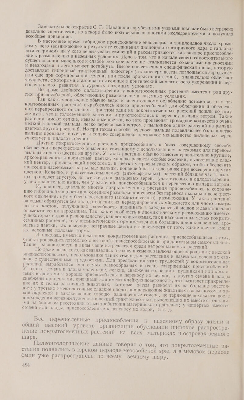 Замечательное открытие С. Г. Навашина зарубежными учеными вначале было встречено довольно скептически, но вскоре было подтверждено многими исследователями и получило всеобщее признание. В настоящее время гибридное происхождение эндосперма и триплоидное число хромо- сом у него (возникающее в результате соединения диплоидного вторичного ядра с гаплоид- ным спермием) ни у кого не вызывают сомнений и рассматриваются как важное приспособле- ние к размножению в наземных условиях. Дело в том, что в начале своего самостоятельного существования маленькое и слабое молодое растение сталкивается со многими опасностями и невзгодами и легко может погибнуть. Высококачественная специфическая пища, которую доставляет гибридный триплоидный эндосперм (а эндосперм всегда поглощается зародышем или еще при формировании семени, или после прорастания семян), значительно облегчает трудности, с которыми сталкиваются сеянцы в критический момент своего укоренения и пер-. воначального развития в суровых наземных условиях. Но кроме двойного оплодотворения, у покрытосеменных растений имеется и ряд дру- гих приспособлений, облегчающих размножение в наземных условиях. Так как самоопыление обычно ведет к значительному ослаблению потомства, то у по- крытосеменных растений выработалось много приспособлений для облегчения и обеспече- ния перекрестного опыления. При этом одни из покрытосеменных растений пошли по тому же пути, что и голосеменные растения, и приспособились к переносу пыльцы ветром. Такие растения имеют мелкие, невзрачные цветки, но зато производят громадное количество очень мелкой и легкой пыльцы, легко переносимой ветром с пыльников одних растений на рыльца цветков других растений. Но при таком способе переноса пыльцы подавляющее болыпинство пыльцы пропадает впустую и только совершенно ничтожное меньшинство пыльцевых зерен участвует в оплодотворении. Другие покрытосеменные растения приспособились к более совершенному способу обеспечения перекрестного опыления, связанному с использованием насекомых для переноса пыльцы с одного цветка на другой. У таких растений обычно имеются сравнительно крупные, яркоокрашенные и ароматные цветки, хорошо развиты особые железки, выделяющие слад- кий нектар, привлекающий насекомых, и цветки устроены таким образом, чтобы обеспечить нанесение насекомыми на рыльце пыльцы, попавшей на их тело ранее при посещении других цветков. Конечно, и у насекомоопыляемых (энтомофильных) растений ббльшая часть пыль- цы пропадает впустую, но все же доля пыльцевых зерен, участвующих в оплодотворении, у них значительно выше, чем у растений, приспособившихся к перенесению пыльцы ветром. И, наконец, довольно многие покрытосеменные растения приспособились к сохране- нию гибридной мощности при семенном размножении совсем без переноса пыльцы и перекрест- ного опыления, путем бесполосеменного (апомиктического) размножения. У таких растений зародыш образуется без оплодотворения из нередуцированных яйцеклеток или чисто сомати- ческих клеток, получивших способность проникать в зародышевый мешок и давать начало апомиктическим зародышам. Так как способность к апомиктическому размножению имеется у некоторых видов и разновидностей, как ветроопыляемых, таки насекомоопыляемых покрыто- семянных растений, то у апомиктических форм имеются как большие, яркоокрашенные, аро- матные цветки, так и мелкие невзрачные цветки в зависимости от того, какие нветки имели их исходные половые формы. И, наконец, имеются некоторые покрытосеменные растения, приспособившиеся к тому, чтобы производить потомство с высокой жизнеспособностью и при длительном самоопылении. Такие разновидности и виды чаще встречаются среди ветроопыляемых растений. Но даже после того, как завязались и созрели семена, заключающие зародыши с высокой жизнеспособностью, использование таких семян для расселения в наземных условиях свя- зано с существенными трудностями. Для преодоления этих трудностей у покрытосеменных растений выработался ряд самых разнообразных и очень совершенных приспособлений. У одних семена и плоды маленькие, легкие, снабжены волосками, пушинками или крыла- тыми выростами и хорошо приспособлены к переносу их ветром; У других семена и плоды снабжены прицепками, крючками или имеют клейкую поверхность, что вызывает прикрепле- ние их к телам различных животных, которые затем разносят их на большие расстоя- ния, у третьих имеются сочные сладкие плоды, привлекающие животных своим вкусом и яр- кой окраской и заключающие хорошо защищенные семена, не теряющие всхожести после прохождения через желудочно-кишечный тракт животных, выделяющих их вместе с фекалия- ми на большом расстоянии от местообитания материнского растения; у четвертых имеются семена или плоды, приспособленные к переносу их водой, ит. д. ‚ Все перечисленные приспособления к наземному образу жизни и общий высокий уровень организации обусловили широкое распростра- нение покрытосеменных растений на всех материках и островах земного шара. | Палеонтологические данные говорят о том, что покрытосеменные ра- стения появились в юрском периоде мезозойской эры, а в меловом периоде были уже распространены по всему земному шару.