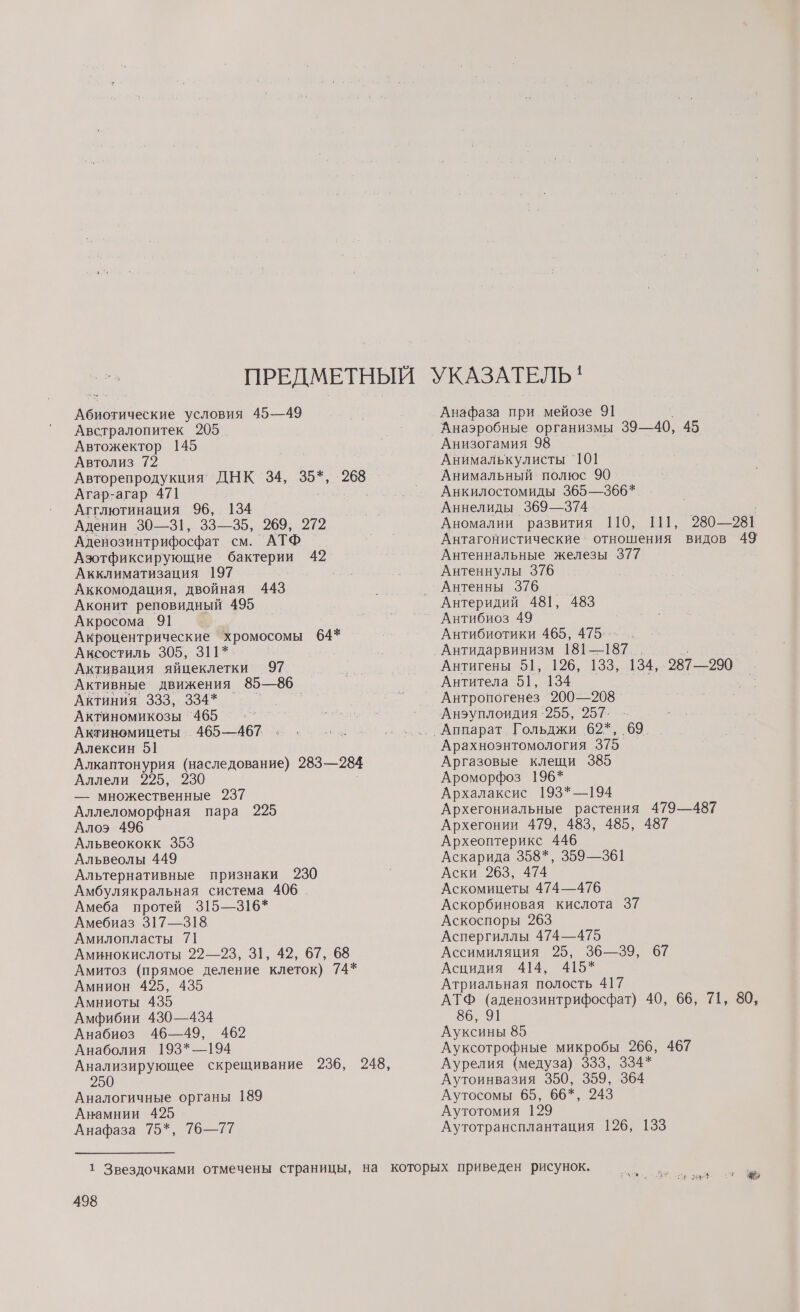 Абиотические условия 45—49 Австралопитек 205 Автожектор 145 Автолиз 72 Агар-агар 471 Агглютинация 96, 134 Аденин 30—31, 33—35, 269,. 272 Аденозинтрифосфат см. АТФ Азотфиксирующие ВЯ 42 Акклиматизация 197 Аккомодация, двойная 443 Аконит реповидный 495 Акросома 91 Акроцентрические хромосомы 64* Аксостиль 305, 311*. Активация яйцеклетки 97 Активные движения 85—86 АкНЕНИЯ 933.394. г. Актиномикозы `465 Актиномицеты 465—467 Алексин 51 Алкаптонурия (наследование) 283—284 Аллели 225, 230 — множественные 237 Аллеломорфная пара 225 Алоэ 496 Альвеококк 353 Альвеолы 449 Альтернативные признаки 230 Амбулякральная система 406 Амеба протей 315—316* Амебиаз 317—318. Амилопласты 71 Аминокислоты 22—23, З1, 42, 67, 68 Амитоз (прямое деление клеток) 74* Амнион 425, 435 Амниоты 435 Амфибии 430—434 Анабиоз 46—49, 462 Анаболия 193*—194 Аналогичные органы 189 Анамнии 425 Анафаза 75*, 76—77 498 Анафаза при мейозе 91 Анаэробные организмы 39—40, 45 Анизогамия 98 Анималькулисты 101 Анимальный полюс 90 Анкилостомиды 365—366* Аннелиды 369—374 Антеннальные железы 377 Антеннулы 376 Антенны 376 Антеридий 481, 483 Антибиоз 49 Антибиотики 465, 475. -- Антитела 51, 134 Антропогенез 200—208 Арахноэнтомология 375 Аргазовые клещи 385 Ароморфоз 196* Архалаксис 193*—194 Архегониальные растения 479—487 Архегонии 479, 483, 485, 487 Археоптерикс 446 Аскарида 358*, 359—361 Аски 263, 474 Аскомицеты 474—476 Аскорбиновая кислота 37 Аскоспоры 263 Аспергиллы 474—475 Ассимиляция 25, 36—39, 67 Асцидия 414, 415* Атриальная полость 417 86, 91 Ауксины 85 Ауксотрофные микробы 266, 467 Аурелия (медуза) 333, 334* Аутоинвазия 350, 359, 364 Аутосомы 65, 66*, 243 Аутотомия 129 Аутотрансплантация 126, 133