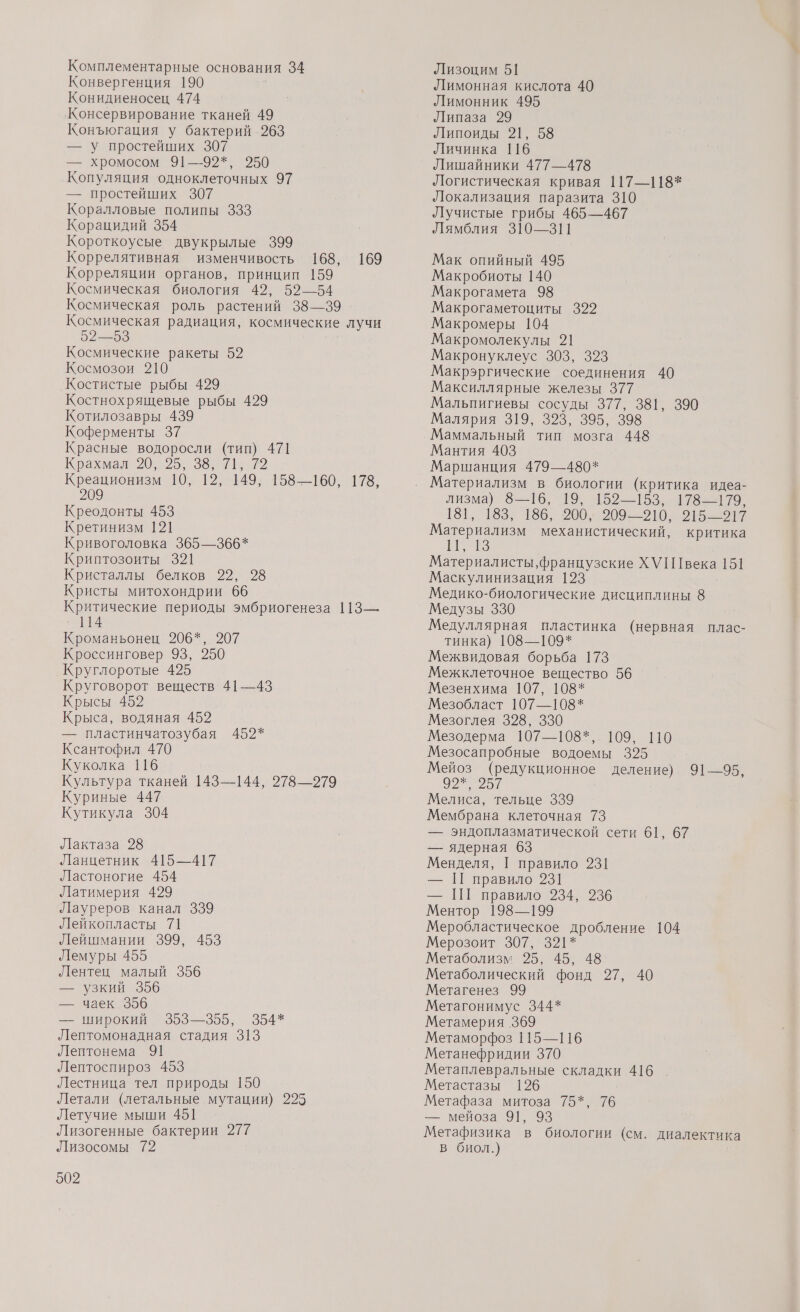 Комплементарные основания 34 Конвергенция 190 Конидиеносец 474 Консервирование тканей 49 Конъюгация у бактерий 263 — У простейших 307 — хромосом 91—-92*, 9250 Копуляция одноклеточных 97 — простейших 307 Коралловые полипы 333 Корацидий 354 Короткоусые двукрылые 399 Коррелятивная изменчивость 168, 169 Корреляции органов, принцип 159 Космическая биология 49, 59—54 Космическая роль растений 38—39 Космическая радиация, космические лучи 52—53 | Космические ракеты 52 Космозои 210 Костистые рыбы 429 Костнохрящевые рыбы 429 Котилозавры 439 Коферменты 37 Красные водоросли (тип) 471 Крахмал 20; 25, 5 7 22 Креационизм 10, 12, 149, 158—160, 178, 2 Креодонты 453 Кретинизм 121 Кривоголовка 365—366* Криптозоиты 321 Кристаллы белков 29, 98 Кристы митохондрии 66 Критические периоды эмбриогенеза 113—. ` 114 Кроманьонец 206*, 207 Кроссинговер 93, 250 Круглоротые 425 Круговорот веществ 41—43 Крысы 452 Крыса, водяная 452 — пластинчатозубая 452* Ксантофил 470 Куколка 116 Культура тканей 143—144, 278—279 Куриные 447 Кутикула 304 Лактаза 28 Ланцетник 415—417 Ластоногие 454 Латимерия 429 Лауреров канал 339 Лейкопласты 71 Лейшмании 399, 453 Лемуры 455 Лентец малый 356 — Узкий 356 — чаек 396 — широкий 353—355, 354* Лептомонадная стадия 313 Лептонема 91 Лептоспироз 453 Лестница тел природы 150 Летали (летальные мутации) 225 Летучие мыши 451 Лизогенные бактерии 277 Лизосомы 72 502 Лизоцим 51 Лимонная кислота 40 Лимонник 495 Липаза 29 Липоиды 21, 58 Личинка 116 Лишайники 477—478 Логистическая кривая 117—118* Локализация паразита 310 Лучистые грибы 465—467 Лямблия 310—311 Мак опийный 495 Макробиоты 140 Макрогамета 98 Макрогаметоциты 392 Макромеры 104 Макромолекулы 21 Макронуклеус 303, 323 Макрэргические соединения 40 Максиллярные железы 377 Мальпигиевы сосуды 377, 381, 390 Малярия 319, 323, 395, 398 Маммальный тип мозга 448 Мантия 403 Маршанция 479—480* лизма) 8—16, 19, 152—153, 178—179, 181, 183, 186, 200; 209-10. 95—12 Материализм механистический, критика В. Материалисты, французские ХУ века 151 Маскулинизация 123 Медико-биологические дисциплины 8 Медузы 330 Медуллярная пластинка (нервная плас- тинка) 108—109* Межвидовая борьба 173 Межклеточное вещество 56 Мезенхима 107, 108* Мезобласт 107—108* Мезоглея 328, 330 Мезодерма 107—108”. 109 60 Мезосапробные водоемы 395 Мейоз (редукционное деление) 91—95, вл Мелиса, тельце 339 Мембрана клеточная 73 — эндоплазматической сети 61, 67 — ядерная 63 Менделя, [ правило 231 — П правило 231 — ПГ правило 234, 236 Ментор 198—199 Меробластическое дробление 104 Мерозоит 307, 321* Метаболизм 925, 45, 48 Метаболический фонд 27, 40 Метагенез 99 Метагонимус 344* Метамерия .369 Метаморфоз 115—116 Метанефридии 370 Метаплевральные складки 416 . Метастазы 126 Метафаза митоза 75*, 76 — мейоза 91, 93 Метафизика в биологии (см. диалектика в биол.)
