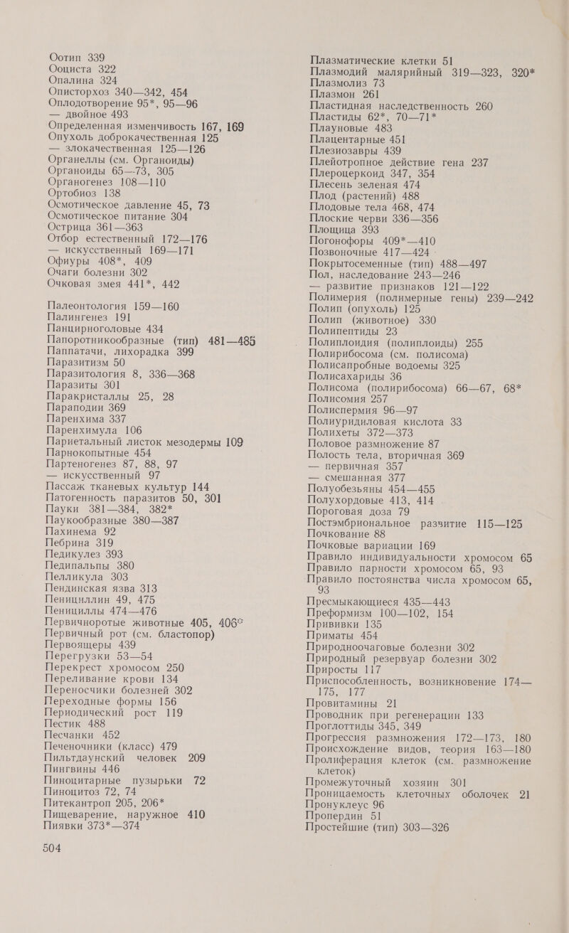 Оотип 339 Ооциста 329 Опалина 324 Описторхоз 340—342, 454 Оплодотворение 95*, 95—96 — двойное 493 Определенная изменчивость 167, 169 Опухоль доброкачественная 1925 — злокачественная 125—126 Органеллы (см. Органоиды) Органоиды 65—73, 305 Органогенез 108—110 Ортобиоз 138 Осмотическое давление 45, 73 Осмотическое питание 304 `Острица 361—363 Отбор естественный 172—176 — искусственный 169—171 Офиуры 408*, 409 Очаги болезни 302 Очковая змея 441*, 442 Палеонтология 159—160 Палингенез 191 Панцирноголовые 434 Папоротникообразные (тип) 481—485 Паппатачи, лихорадка 399 Паразитизм 50 Паразитология 8, 336—368 Паразиты 301 Паракристаллы 25, 28 Параподии 369 Паренхима 337 Паренхимула 106 Париетальный листок мезодермы 109 Парнокопытные 454 Партеногенез 87, 88, 97 — искусственный 97 Пассаж тканевых культур 144 Патогенность паразитов 50, 301 Пауки 381—384, 382* Паукообразные 380—387 Пахинема 92 Пебрина 319 Педикулез 393 Педипальпы 380 Пелликула 303 Пендинская язва 313 Пенициллин 49, 475 Пенициллы 474—476 Первичноротые животные 405, 4062 Первичный рот (см. бластопор) Первоящеры 439 Перегрузки 53—54 Перекрест хромосом 250 Переливание крови 134 Переносчики болезней 302 Переходные формы 156 Периодический рост 119 Пестик 488 Песчанки 452 Печеночники (класс) 479 Пильтдаунский человек 209 Пингвины 446 Пиноцитарные пузырьки 72 Пиноцитоз 72, 74 Питекантроп 205, 206* Пищеварение, наружное 410 Пиявки 373* —374 504 Плазматические клетки 51 Плазмодий малярийный 319—323, 390* Плазмолиз 73 Плазмон 261 Пластидная наследственность 260 Пластиды 62%, 70—71* Плауновые 483 Плацентарные 45] Плезиозавры 439 Плейотропное действие гена 237 Плероцеркоид 347, 354 Плесень зеленая 474 Плод (растений) 488 Плодовые тела 468, 474 Плоские черви 336—356 Площица 393 Погонофоры 409*—410 Позвоночные 417—424. Покрытосеменные (тип) 488—497 Пол, наследование 243—246 — развитие признаков 121—122 Полимерия (полимерные гены) 239—248 Полип (опухоль) 125 Полип (животное) 330 Полипептиды 23 Полиплоидия (полиплоиды) 955 Полирибосома (см. полисома) Полисапробные водоемы 325 Полисахариды 36 Полисома (полирибосома) 66—67, 68* Полисомия 257 Полиспермия 96—97 Полиуридиловая кислота 33 Полихеты 372—373 Половое размножение 87 Полость тела, вторичная 369 — первичная 357 — смешанная 377 Полуобезьяны 454—455 Полухордовые 413, 414 Пороговая доза 79 Постэмбриональное развитие 115—195 Почкование 88 Почковые вариации 169 Правило индивидуальности хромосом 65 Правило парности хромосом 65, 93 Правило постоянства числа хромосом 65, Пресмыкающиеся 435—443 Преформизм 100—102, 154 Прививки 135 Приматы 454 Природноочаговые болезни 302 Природный резервуар болезни 3082 Приросты 117 Приспособленность, возникновение 174— р 0% Провитамины 21 Проводник при регенерации 133 Проглоттиды 345, 349 Прогрессия размножения 172—173, 180 Происхождение видов, теория 163—180 Пролиферация клеток (см. размножение клеток) Промежуточный хозяин 301 Проницаемость клеточных оболочек 9] Пронуклеус 96 Пропердин 51 Простейшие (тип) 303—326