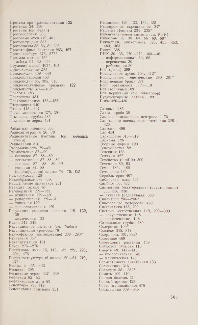 Протезы при трансплантации 132 Протеиды 24, 138 Протеины (см. белки) Протозоология 303 Протонема мхов 479, 48] Протонефридии 337 Протоплазма 55, 56, 81, 303 Прототрофные бактерии 265, 467 Протоцеребрум 376, 377* Профаза митоза 75* — мейоза 91—93, 92* Прудовик малый 403*, 404 Прямохождение 203 Псевдозухии 439—440 Псевдоплазмодии 468 Псевдоподии 85, 305, 315 Псевдосексуальные признаки 122 Псевдоцисты 314—315* Псилоты 483 Псилофиты 484 Психоламаркизм 185—186 Птерозавры 440 Птицы 443—447 Пчела медоносная 375, 394 Пыльцевая трубка 485 Пыльцевые зерна 491 Рабдитная личинка 365 Радиоавтография 26, 78 Радиоактивные изотопы (см. атомы) Радиолярии 316 Раздражимость 79—85 Размножение 87—99 — бесполое 87, 88—89 — вегетативное 87, 88—89 — половое 697, 88, 6997 '_ спорами 87, 88 — (пролиферация) клеток 74—78, 125 Рак (опухоль) 126 Ракообразные 378—380 Расщепление признаков 231 Реакция Браше 67 Регенерация 129—133 — атипичная 129—130 — репаративная 129—131 — типичная 129 — физиологическая 129 Регуляция развития нервная 119, 132, 139 меченые — химическая 132 Редия 341, 343 Редукционное деление (см. Мейоз) Редупликация хромосом 78 Резус-фактор (наследование) 288—290* Реинвазия 362 Рекапитуляция 191 Рекон 275—276 Рентгеновы лучи [5, 113, 132, 227, 998, 294, 475 Рентгеноструктурный анализ 60—61, 219, Ио Рептилии 435—443 Реснички 305 | Ресничные черви 337—339 Рефлексы 82—85 Рефлекторная дуга 83 Рецепторы 79, 419 Рецессивные признаки 231 Реципиент 1926, 133, 134, 135 Реципрокное скрещивание 247 Решетка Пеннета 234—235* Рибонуклеиновая кислота (см. РНК) Рибосомы 15, 30, 60, 66—69, 68* Риккетсии, риккетсиозы 393, 451, 453, 460, 463 Ришта 368 РНК 350, 35, 270—272, 460—461 — информационная 30, 68 — переносчик 30 — рибосомная 30 Род (бепиз) 299 Родословное древо 154, 412* Родословные, генетические 280—98]* Родственные браки 294 Рост организмов 117—119 Рот вторичный 109 Рот первичный (см. бластопор) Рудиментарные органы 189 Рыбы 426—430 Саговые 485 Сакса, проба 38 Самовоспроизведение центриолей 70 Санитарная оценка водоисточников 325— 326 Сантонин 496 Сап 454 Саркодовые 315—319 Саркома 126 Сборные формы 190 Сейсмонастия 82 Селекция 165 Селяхии 427 _ Семейство (ат! Ша) 300 Семенник 89, 93 Семя 485, 486 Семяпочка 485 Серобактерии 467 Сибирская язва 454 Симбиоз 50, 477 Симметрия, билатеральная (двусторонняя) 385, 936, 999 — лучевая (радиальная) 330 Синантроп 205—206* Синезеленые водоросли 469 Систематика 188, 299 Системы, естественная 149, 299—300 — искусственные 148 — практические 148 Ситовидные трубки 489 Склеротом 109* Сколекс 345, 347 Скорпионы 381, 382* Слоевище 469 Слоевцовые растения 459 Слуховой пузырек 113 Смерть 48, 142—145 — биологическая 145 — клиническая 145 Совместимость антигенная 133 Солнечники 316 большуги э8[, 992%“ Сомиты 109, 110 Сонная болезнь 314 Сонный проток 423 Соредии лишайников 478 Сосальщики 339—345