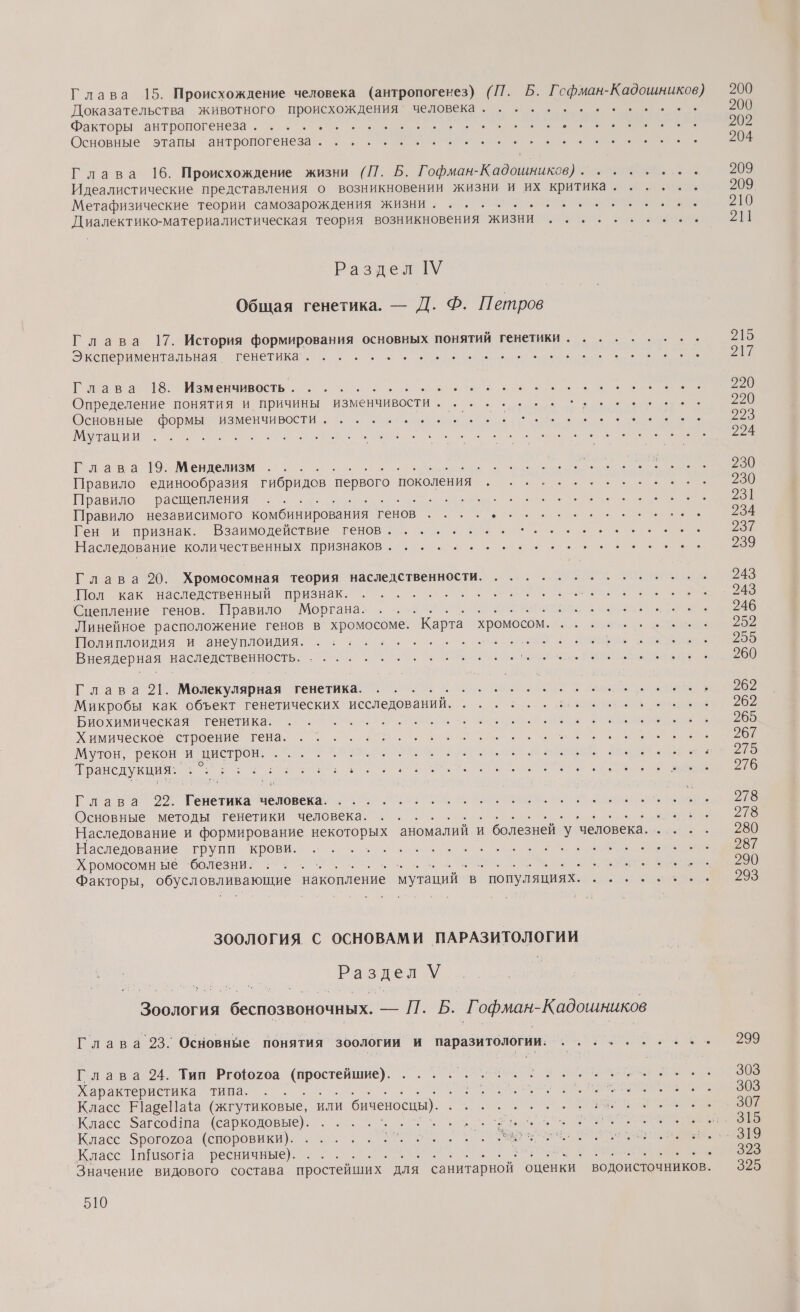 Доказательства животного происхождения’ человека . Факторы антропогенеза. еее Основные этапы антропогенеза... ... Метафизические теории самозарождения жизни. .. о теория возникновения ЖИЗНИ Раздел [У Экспериментальная. венетикан еее о Глава 18. Изменчивость. ... Е Определение понятия и причины Ост : Основные формы изменчивости. Мутации З Глава 19. Менделизм : Правило единообразия гибридов первого поколения Правило расщепления РТ Правило независимого комбинирования тенов Ген и признак. Взаимодействие генов. Наследование количественных признаков... ....-. Глава 20. Хромосомная теория наследственности. Пол как наследственный признак. Сцепление генов. Правило Моргана. Линейное расположение генов в Е `Карта хромосом. Полиплоидия и анеуплоидия. р | Внеядерная наследственность. о Глава 21. Молекулярная генетика. ь Микробы как объект генетических исследований. Биохимическая генетика. Химическое строение гена. Мутон, рекон и И Е, Трансдукция: о. рав“ АЕ человека. Основные методы генетики человека. Наследование групп крови. о Хромосомн ые ‘болезни. ... .. С а Ра о —. 7 Глава 23. Основные понятия зоологии и паразитологии. Глава 24. Тип Ргофогоа о: Характеристика типа. Класс Е]абеПафа (жгутиковые, или и биченосшы) Класс Загсо1па (саркодовые). О Класс Звопожоа (споровикн). о Класс шазога ресничные). |