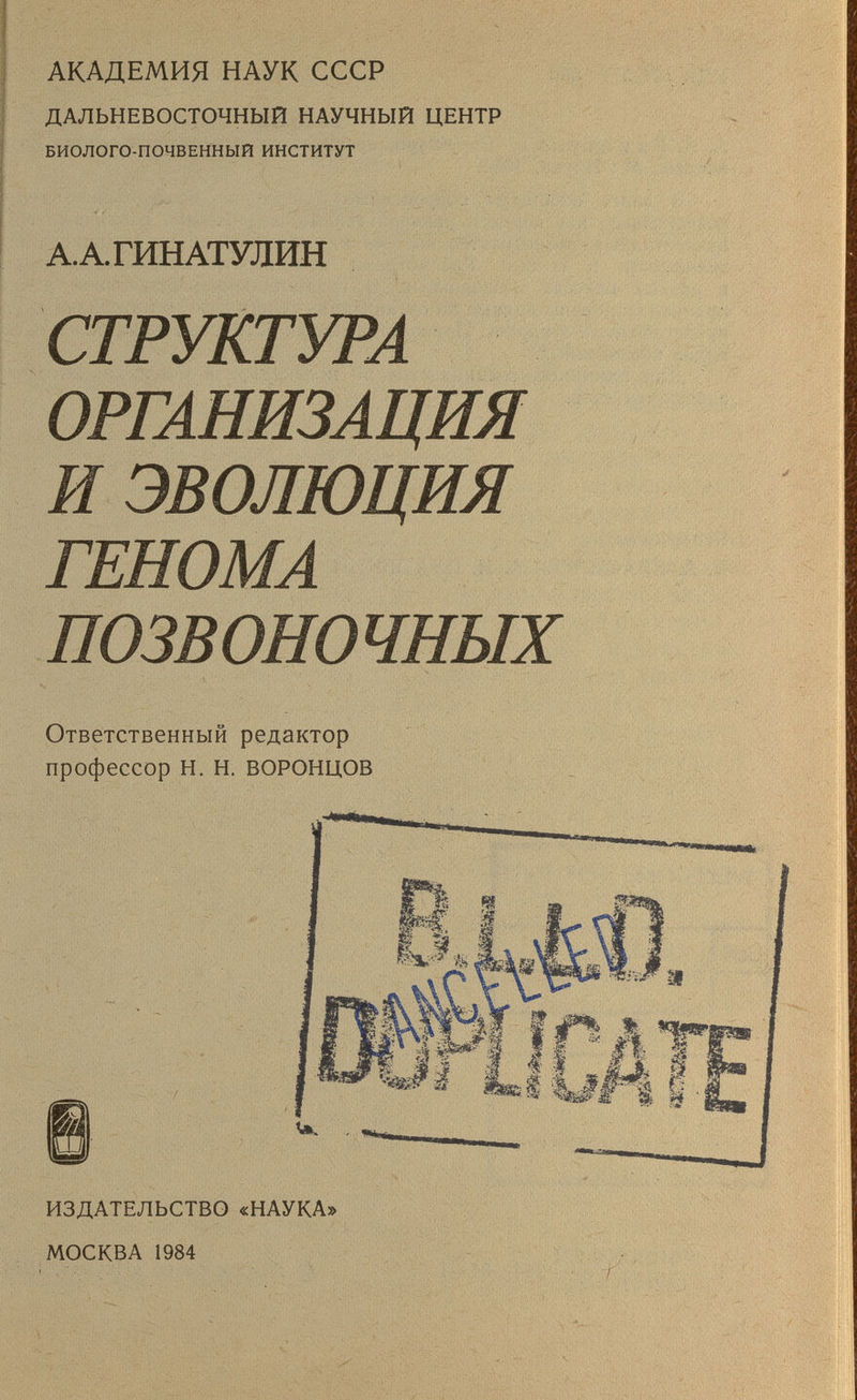 АКАДЕМИЯ НАУК СССР ДАЛЬНЕВОСТОЧНЫЙ НАУЧНЫЙ ЦЕНТР БИОЛОГО-ПОЧВЕННЫЙ ИНСТИТУТ А.А.ГИНАТУЛИН СТРУКТУРА ОРГАНИЗАЦИЯ И эволюция ГЕНОМА ПОЗВОНОЧНЫХ Ответственный редактор профессор Н. Н. ВОРОНЦОВ ИЗДАТЕЛЬСТВО «НАУКА» МОСКВА 1984