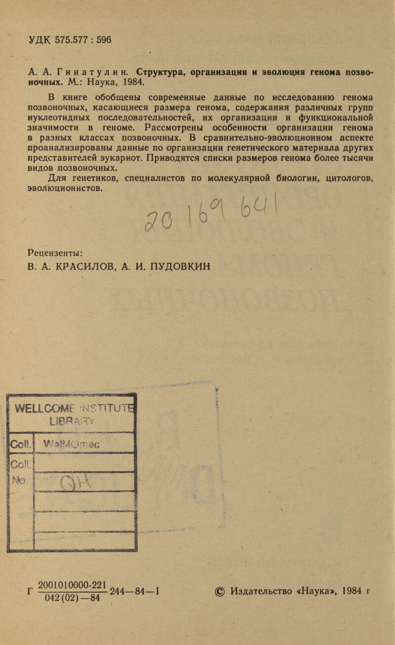 УДК 575.577: 596 А. А. Г и н а т у л и н. Структура, организация и эволюция генома позво ночных. М.: Наука, 1984. В книге обобщены современные данные по нсследованию генома позвоночных, касающиеся размера генома, содержания различных групп нуклеотидных последовательностей, их организации и функциональной значимости в геноме. Рассмотрены особенности организации генома в разных классах позвоночных. В сравнительно-эволюционном аспекте проанализированы данные по организации генетического материала других представителей эукариот. Приводятся списки размеров генома более тысячи видов позвоночных. Для генетиков, специалистов по молекулярной биологии, цитологов, эволюционистов. ГУ Рецензенты: В. А. КРАСИЛОВ, А. И. ПУДОВКИН ууеисомг ттиг ? ИВРИТУ г 2001010000-221 244—84—1 © Издательство «Наука», 1984 г 042(02)—84