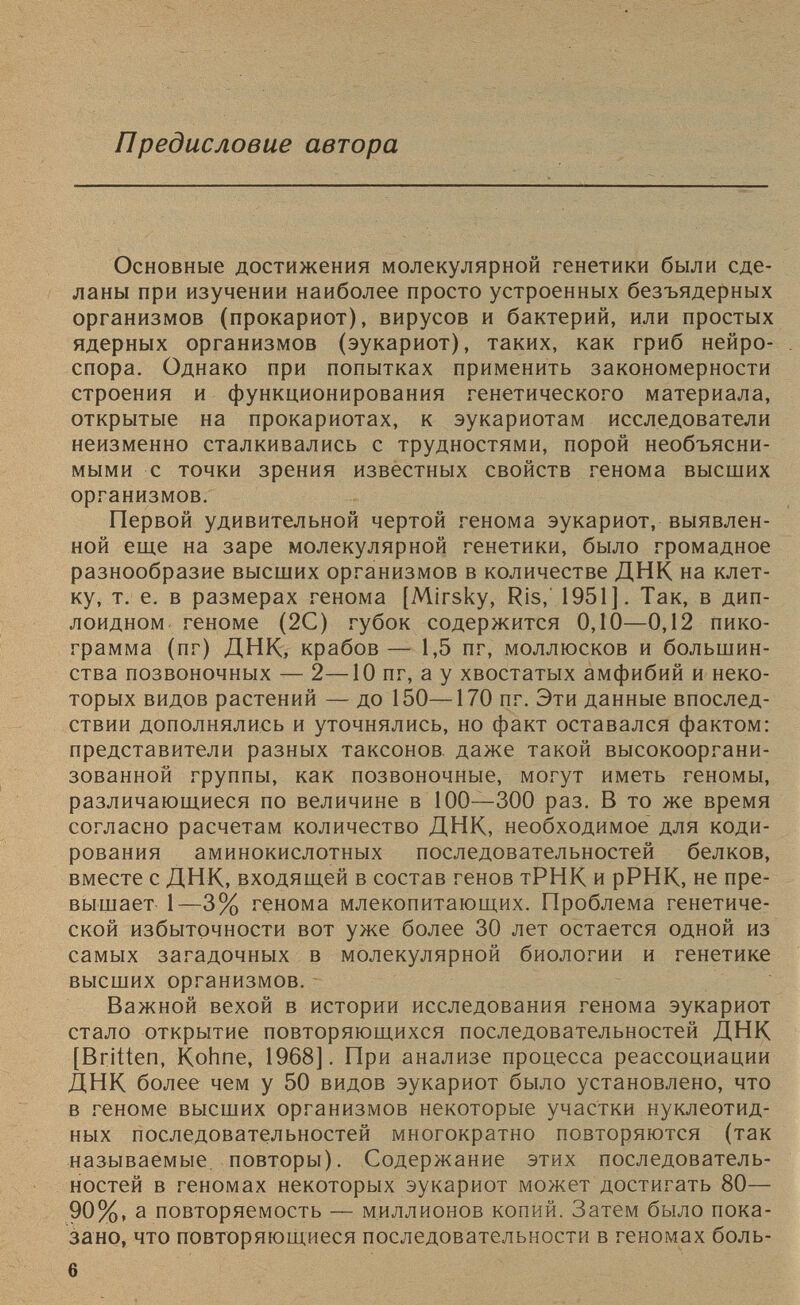 Предисловие автора Основные достижения молекулярной генетики были сде ланы при изучении наиболее просто устроенных безъядерных организмов (прокариот), вирусов и бактерий, или простых ядерных организмов (эукариот), таких, как гриб нейро спора. Однако при попытках применить закономерности строения и функционирования генетического материала, открытые на прокариотах, к эукариотам исследователи неизменно сталкивались с трудностями, порой необъясни мыми с точки зрения известных свойств генома высших организмов. Первой удивительной чертой генома эукариот, выявлен ной еще на заре молекулярной генетики, было громадное разнообразие высших организмов в количестве ДНК на клет ку, т. е. в размерах генома [Mirsky, Ris, 1951]. Так, в дип лоидном геноме (2С) губок содержится 0,10—0,12 пико грамма (пг) ДНК, крабов— 1,5 пг, моллюсков и большин ства позвоночных — 2—10 пг, а у хвостатых амфибий и неко торых видов растений — до 150—170 пг. Эти данные впослед ствии дополнялись и уточнялись, но факт оставался фактом: представители разных таксонов даже такой высокооргани зованной группы, как позвоночные, могут иметь геномы, различающиеся по величине в 100—300 раз. В то же время согласно расчетам количество ДНК, необходимое для коди рования аминокислотных последовательностей белков, вместе с ДНК, входящей в состав генов тРНК и рРНК, не пре вышает 1—3% генома млекопитающих. Проблема генетиче ской избыточности вот уже более 30 лет остается одной из самых загадочных в молекулярной биологии и генетике высших организмов. Важной вехой в истории исследования генома эукариот стало открытие повторяющихся последовательностей ДНК [Britten, Kohne, 1968]. При анализе процесса реассоциации ДНК более чем у 50 видов эукариот было установлено, что в геноме высших организмов некоторые участки нуклеотид ных последовательностей многократно повторяются (так называемые, повторы). Содержание этих последователь ностей в геномах некоторых эукариот может достигать 80— 90%, а повторяемость — миллионов копий. Затем было пока зано, что повторяющиеся последовательности в геномах боль-