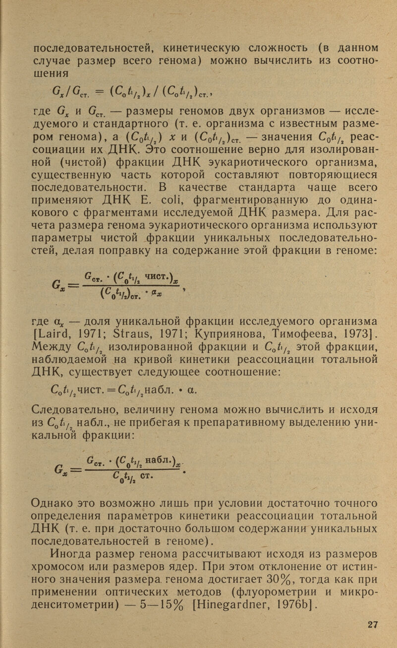 последовательностей, кинетическую сложность (в данном случае размер всего генома) можно вычислить из соотно шения GJG„ = (CJ, U )J (С 0 к где G x и G CT — размеры геномов двух организмов — иссле дуемого и стандартного (т. е. организма с известным разме ром генома), а (С 0 А /г ) х и {C 0 t /2 ) CT —значения C 0 t /2 реас социации их ДНК. Это соотношение верно для изолирован ной (чистой) фракции ДНК эукариотического организма, существенную часть которой составляют повторяющиеся последовательности. В качестве стандарта чаще всего применяют ДНК E. coli, фрагментированную до одина кового с фрагментами исследуемой ДНК размера. Для рас чета размера генома эукариотического организма используют параметры чистой фракции уникальных последовательно стей, делая поправку на содержание этой фракции в геноме: г с «- • ( с оЧ ,шст -)х ( C „4L. • <■* ’ где а х — доля уникальной фракции исследуемого организма [Laird, 1971; Straus, 1971; Куприянова, Тимофеева, 1973]. Между C 0 ti/ 2 изолированной фракции и C 0 t/ 2 этой фракции, наблюдаемой на кривой кинетики реассоциации тотальной ДНК, существует следующее соотношение: С 0 /| /2 чист. = С 0 ^ /2 набл. • а. Следовательно, величину генома можно вычислить и исходя из С 0 Ь/ 2 набл., не прибегая к препаративному выделению уни кальной фракции: G-- • (С t u набл.) /-1 __ СГ. V О У; /X Однако это возможно лишь при условии достаточно точного определения параметров кинетики реассоциации тотальной ДНК (т. е. при достаточно большом содержании уникальных последовательностей в геноме). Иногда размер генома рассчитывают исходя из размеров хромосом или размеров ядер. При этом отклонение от истин ного значения размера, генома достигает 30%, тогда как при применении оптических методов (флуорометрии и микро- денситометрии)—5—15% [№г^агбпег, 1976Ь].