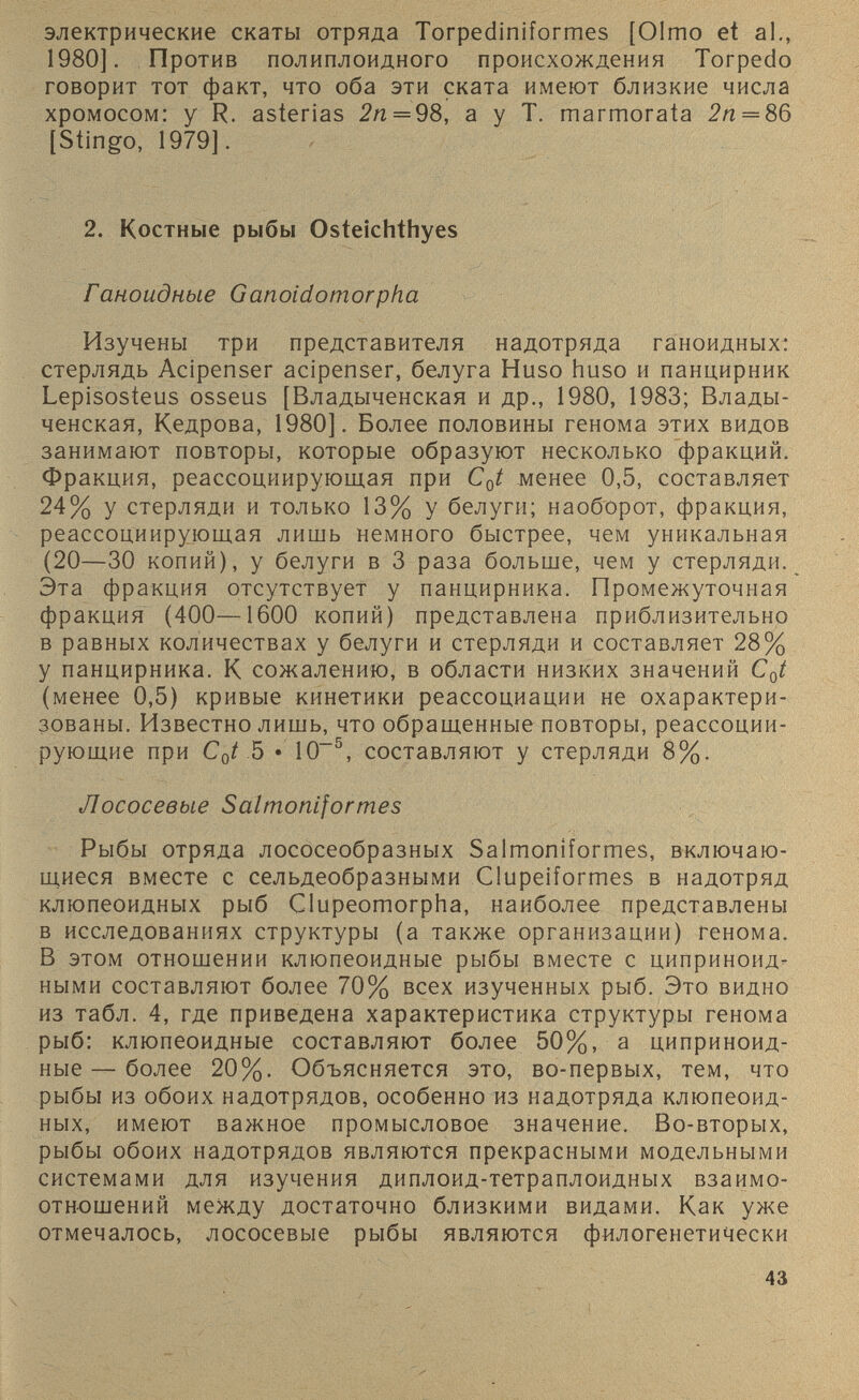 электрические скаты отряда Torpediniformes [Olmo et al., 1980]. Против полиплоидного происхождения Torpedo говорит тот факт, что оба эти ската имеют близкие числа хромосом: у R. asterias 2п = 98, а у Т. marmorata 2п = 86 [Stingo, 1979]. 2. Костные рыбы Osteichthyes Ганоидные Ganoidomorpha Изучены три представителя надотряда ганоидных: стерлядь Acipenser acipenser, белуга Huso huso и панцирник Lepisosteus osseus [Владыченская и др., 1980, 1983; Влады- ченская, Кедрова, 1980]. Более половины генома этих видов занимают повторы, которые образуют несколько фракций. Фракция, реассоциирующая при C 0 t менее 0,5, составляет 24% у стерляди и только 13% у белуги; наоборот, фракция, реассоциирующая лишь немного быстрее, чем уникальная (20—30 копий), у белуги в 3 раза больше, чем у стерляди. Эта фракция отсутствует у панцирника. Промежуточная фракция (400—1600 копий) представлена приблизительно в равных количествах у белуги и стерляди и составляет 28% у панцирника. К сожалению, в области низких значений C 0 t (менее 0,5) кривые кинетики реассоциации не охарактери зованы. Известно лишь, что обращенные повторы, реассоции рующие при С 0 / 5 • КП 5 , составляют у стерляди 8%. Лососевые Salmoniformes Рыбы отряда лососеобразных Salmoniformes, включаю щиеся вместе с сельдеобразными Clupeiformes в надотряд клюпеоидных рыб Clupeomorpha, наиболее представлены в исследованиях структуры (а также организации) генома. В этом отношении клюпеоидные рыбы вместе с циприноид- ными составляют более 70% всех изученных рыб. Это видно из табл. 4, где приведена характеристика структуры генома рыб: клюпеоидные составляют более 50%, а циприноид- ные — более 20%. Объясняется это, во-первых, тем, что рыбы из обоих надотрядов, особенно из надотряда клюпеоид ных, имеют важное промысловое значение. Во-вторых, рыбы обоих надотрядов являются прекрасными модельными системами для изучения диплоид-тетраплоидных взаимо отношений между достаточно близкими видами. Как уже отмечалось, лососевые рыбы являются филогенетически