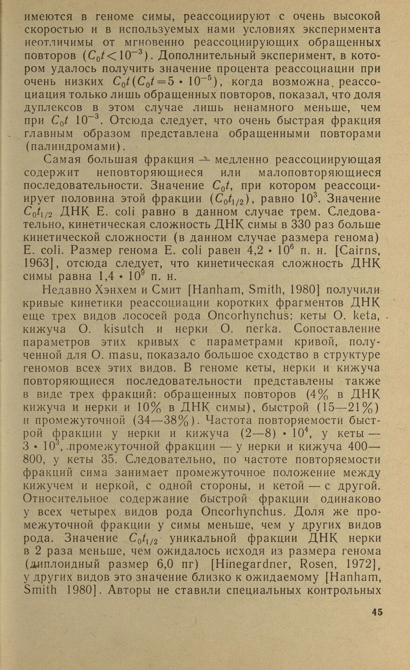 имеются в геноме симы, реассоциируют с очень высокой скоростью и в используемых нами условиях эксперимента неотличимы от мгновенно реассоциирующих обращенных повторов (С 0 /<10~ 3 ). Дополнительный эксперимент, в кото ром удалось получить значение процента реассоциации при очень низких C 0 t(C 0 t = 5 • IO -5 ), когда возможна, реассо циация только лишь обращенных повторов, показал, что доля дуплексов в этом случае лишь ненамного меньше, чем при C 0 t IO“ 3 . Отсюда следует, что очень быстрая фракция главным образом представлена обращенными повторами (палиндромами). Самая большая фракция — медленно реассоциирующая содержит неповторяющиеся или малоповторяющиеся последовательности. Значение C 0 t, при котором реассоци- ирует половина этой фракции (С 0 / 1/2 ), равно 10 3 . Значение CqÌi /2 ДНК E. coli равно в данном случае трем. Следова тельно, кинетическая сложность ДНК симы в 330 раз больше кинетической сложности (в данном случае размера генома) E. coli. Размер генома E. coli равен 4,2 • 10 6 п. н. [Cairns, 1963], отсюда следует, что кинетическая сложность ДНК симы равна 1,4 • 10 s п. н. Недавно Хэнхем и Смит [Hanham, Smith, 1980] получили кривые кинетики реассоциации коротких фрагментов ДНК еще трех видов лососей рода Oncorhynchus: кеты О. keta, - кижуча О. kisutch и нерки О. легка. Сопоставление параметров этих кривых с параметрами кривой, полу ченной для О. tnasu, показало большое сходство в структуре геномов всех этих видов. В геноме кеты, нерки и кижуча повторяющиеся последовательности представлены также в виде трех фракции: обращенных повторов (4% в ДНК кижуча и нерки и 10% в ДНК симы), быстрой (15—21%) и промежуточной (34—38%). Частота повторяемости быст рой фракции у нерки и кижуча (2—8) • 10 4 , у кеты — 3 • 10 3 , промежуточной фракции — у нерки и кижуча 400— 800, у кеты 35. Следовательно, по частоте повторяемости фракций сима занимает промежуточное положение между кижучем и неркой, с одной стороны, и кетой — с другой. Относительное содержание быстрой фракции одинаково у всех четырех видов рода Oncorhynchus. Доля же про межуточной фракции у симы меньше, чем у других видов рода. Значение С 0 / 1/2 уникальной фракции ДНК нерки в 2 раза меньше, чем ожидалось исходя из размера генома (диплоидный размер 6,0 пг) [Hinegardner, Rosen, 1972], у других видов это значение близко к ожидаемому [Hanham, Smith 1980]. Авторы не ставили специальных контрольных