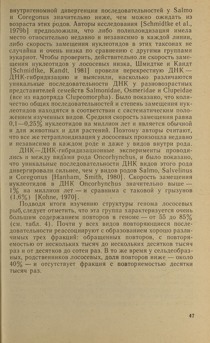 внутригеномной дивергенции последовательностей у Salmo и Coregonus значительно ниже, чем можно ожидать из возраста этих родов. Авторы исследования [Schmidtke et al., 1979b] предположили, что либо полиплоидизация имела место относительно недавно и независимо в каждой линии, либо скорость замещения нуклеотидов в этих таксонах не случайна и очень низка по сравнению с другими группами эукариот. Чтобы проверить, действительно ли скорость заме щения нуклеотидов у лососевых низка, Шмидтке и Кандт [Schmidtke, Kandt, 1981] провели перекрестную ДНК — ДНК-гибридизацию и выяснили, насколько различаются уникальные последовательности ДНК у разновозрастных представителей семейств Salmonidae, Osmeridae и Clupeidae (все из надотряда Clupeomorpha). Было показано, что коли чество общих последовательностей и степень замещения нук леотидов находятся в соответствии с систематическим поло жением изученных видов. Средняя скорость замещения равна 0,1—0,25% нуклеотидов на миллион лет и является обычной и для животных и для растений. Поэтому авторы считают, что все же тетраплоидизация у лососевых произошла недавно и независимо в каждом роде и даже у видов внутри рода. ДНК—ДНК-гибридизационные эксперименты проводи лись и между видами рода Oncorhynchus, и было показано, что уникальные последовательности ДНК видов этого рода дивергировали сильнее, чем у видов родов Salmo, Salvelinus и Coregonus [Hanham, Smith, 1980]. Скорость замещения нуклеотидов в ДНК Oncorhynchus значительно выше — 1% на миллион лет — и сравнима с таковой у грызунов (1,6%) [Kohne, 1970]. Подводя итоги изучению структуры генома лососевых рыб, следует отметить, что эта группа характеризуется очень большим содержанием повторов в геноме — от 55 до 85% (см. табл. 4). Почти у всех видов повторяющиеся после довательности реассоциируют с образованием хорошо разли чимых трех фракций: обращенных повторов, с повторя емостью от нескольких тысяч до нескольких десятков тысяч раз и от десятков до сотен раз. В то же время у сельдеобраз ных, родственников лососевых, доля повторов ниже — около 40% — и отсутствует фракция с повторяемостью десятки тысяч раз.