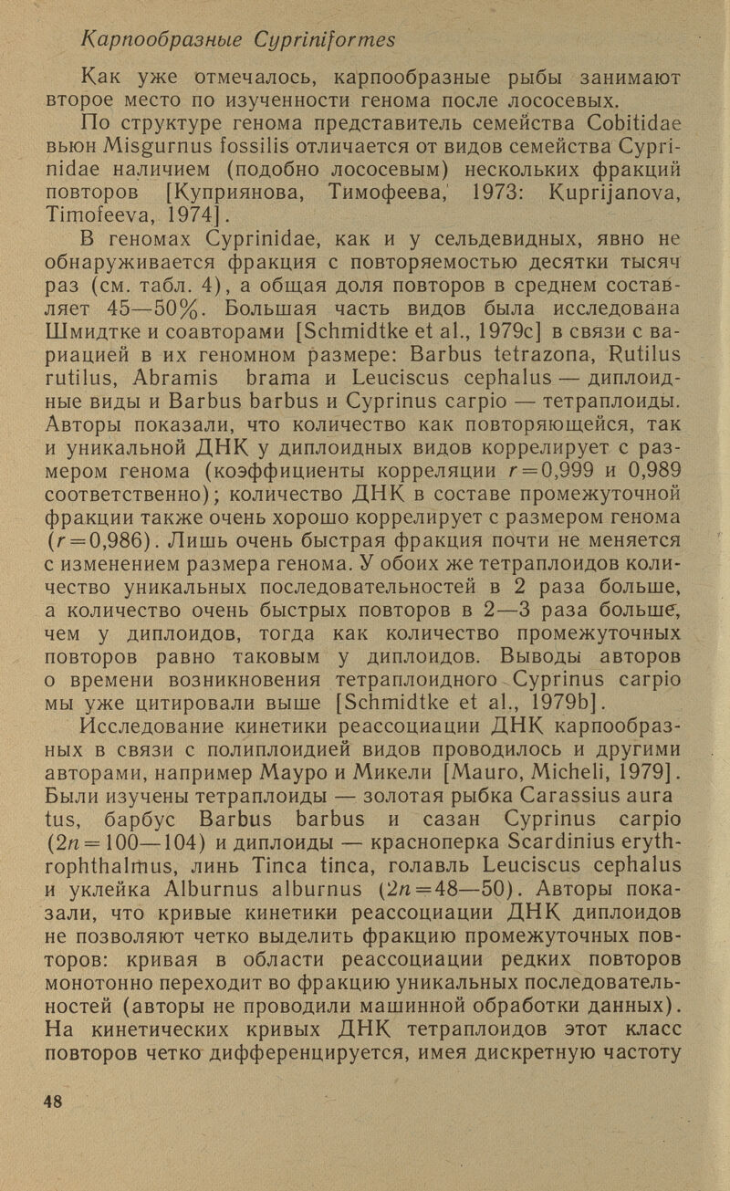 Карпообразные Cypriniformes Как уже отмечалось, карпообразные рыбы занимают второе место по изученности генома после лососевых. По структуре генома представитель семейства Cobitidae вьюн Misgurnus fossilis отличается от видов семейства Cypri- nidae наличием (подобно лососевым) нескольких фракций повторов [Куприянова, Тимофеева,' 1973: Kuprijanova, Timofeeva, 1974]. В геномах Cyprinidae, как и у сельдевидных, явно не обнаруживается фракция с повторяемостью десятки тысяч раз (см. табл. 4), а общая доля повторов в среднем состав ляет 45—50%. Большая часть видов была исследована Шмидтке и соавторами [Schmidtke et al., 1979с] в связи с ва риацией в их геномном размере: Barbus tetrazona, Rutilus rutilus, Abramis brama и Leuciscus cephalus — диплоид ные виды и Barbus barbus и Cyprinus carpio — тетраплоиды. Авторы показали, что количество как повторяющейся, так и уникальной ДНК у диплоидных видов коррелирует с раз мером генома (коэффициенты корреляции г = 0,999 и 0,989 соответственно); количество ДНК в составе промежуточной фракции также очень хорошо коррелирует с размером генома (г = 0,986). Лишь очень быстрая фракция почти не меняется с изменением размера генома. У обоих же тетраплоидов коли чество уникальных последовательностей в 2 раза больше, а количество очень быстрых повторов в 2—3 раза больше, чем у диплоидов, тогда как количество промежуточных повторов равно таковым у диплоидов. Выводы авторов о времени возникновения тетраплоидного Cyprinus carpio мы уже цитировали выше [Schmidtke et al., 1979b]. Исследование кинетики реассоциации ДНК карпообраз ных в связи с полиплоидией видов проводилось и другими авторами, например Мауро и Микели [Mauro, Micheli, 1979]. Были изучены тетраплоиды — золотая рыбка Carassius aura tus, барбус Barbus barbus и сазан Cyprinus carpio (2л = 100—104) и диплоиды — красноперка Scardinius eryth- rophthalmus, линь Tinea tinea, голавль Leuciscus cephalus и уклейка Alburnus alburnus (2л = 48—50). Авторы пока зали, что кривые кинетики реассоциации ДНК диплоидов не позволяют четко выделить фракцию промежуточных пов торов: кривая в области реассоциации редких повторов монотонно переходит во фракцию уникальных последователь ностей (авторы не проводили машинной обработки данных). На кинетических кривых ДНК тетраплоидов этот класс повторов четко дифференцируется, имея дискретную частоту