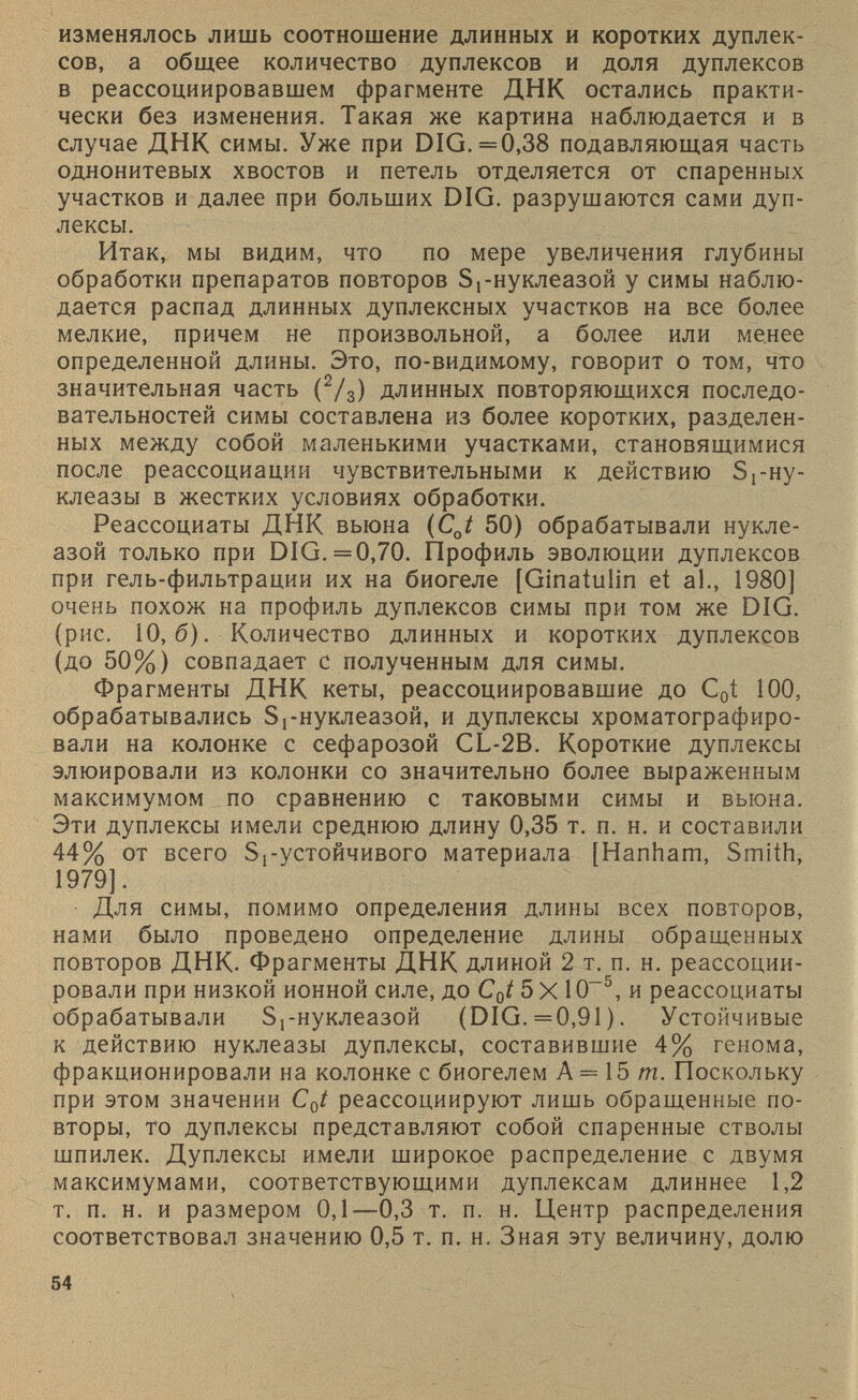 изменялось лишь соотношение длинных и коротких дуплек сов, а общее количество дуплексов и доля дуплексов в реассоциировавшем фрагменте ДНК остались практи чески без изменения. Такая же картина наблюдается и в случае ДНК симы. Уже при DIG. =0,38 подавляющая часть однонитевых хвостов и петель отделяется от спаренных участков и далее при больших DIG. разрушаются сами дуп лексы. Итак, мы видим, что по мере увеличения глубины обработки препаратов повторов Sj-нуклеазой у симы наблю дается распад длинных дуплексных участков на все более мелкие, причем не произвольной, а более или менее определенной длины. Это, по-видим.ому, говорит о том, что значительная часть ( 2 / 3 ) длинных повторяющихся последо вательностей симы составлена из более коротких, разделен ных между собой маленькими участками, становящимися после реассоциации чувствительными к действию 5 г ну- клеазы в жестких условиях обработки. Реассоциаты ДНК вьюна (CJ 50) обрабатывали нукле- азой только при DIG. =0,70. Профиль эволюции дуплексов при гель-фильтрации их на биогеле [Ginatulin et al., 1980] очень похож на профиль дуплексов симы при том же DIG. (рис. 10,6). Количество длинных и коротких дуплексов (до 50%) совпадает с полученным для симы. Фрагменты ДНК кеты, реассоциировавшие до С 0 1 100, обрабатывались Sj-нуклеазой, и дуплексы хроматографиро вали на колонке с сефарозой CL-2B. Короткие дуплексы элюировали из колонки со значительно более выраженным максимумом по сравнению с таковыми симы и вьюна. Эти дуплексы имели среднюю длину 0,35 т. п. н. и составили 44% от всего Si-устойчивого материала [Hanham, Smith, 1979]. Для симы, помимо определения длины всех повторов, нами было проведено определение длины обращенных повторов ДНК. Фрагменты ДНК длиной 2 т. п. н. реассоции- ровали при низкой ионной силе, до C 0 t 5 X 10 -5 , и реассоциаты обрабатывали Sj-нуклеазой (DIG. =0,91). Устойчивые к действию нуклеазы дуплексы, составившие 4% генома, фракционировали на колонке с биогелем А = 15 т. Поскольку при этом значении C 0 t реассоциируют лишь обращенные по вторы, то дуплексы представляют собой спаренные стволы шпилек. Дуплексы имели широкое распределение с двумя максимумами, соответствующими дуплексам длиннее 1,2 т. п. н. и размером 0,1—0,3 т. п. н. Центр распределения соответствовал значению 0,5 т. п. н. Зная эту величину, долю