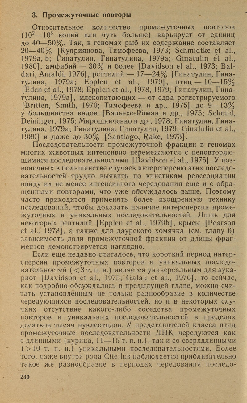 3. Промежуточные повторы Относительное количество промежуточных повторов (10 2 —10 3 копий или чуть больше) варьирует от единиц до 40—50%. Так, в геномах рыб их содержание составляет 20—40% [Куприянова, Тимофеева, 1973; Schmidtke et al., 1979а, Ь; Гинатулин, Гинатулина, 1979а; Ginatulin et al., 1980], амфибий — 30% и более [Davidson et al., 1973; Bal- dari, Amaldi, 1976], рептилий — 17—24% [Гинатулин, Гина тулина, 1979a; Epplen et al., 1979], птиц—10—15% [Eden et al., 1978; Epplen et al., 1978, 1979; Гинатулин, Гина тулина, 1979a], млекопитающих — от едва регистрируемого [Britten, Smith, 1970; Тимофеев# и др., 1975] до 9—13% у большинства видов [Вальехо>-Р0ман и др., 1975; Schmid, Deininger, 1975; Мирошниченко и др,., 1978; Гинатулин, Гина тулина, 1979а; Гинатулина, Гинатулин, 1979; Ginatulin et al., 1980] и даже до 30% [Santiago, Rake, 1973]. Последовательности промежуточной фракции в геномах многих животных интенсивно перемежаются с неповторяю щимися последовательностями [Davidson et al., 1975]. У поз воночных в большинстве случаев интерсперсию этих последо вательностей трудно выявить по кинетикам реассоциации ввиду их не менее интенсивного чередования еще и с обра щенными повторами, что уже обсуждалось выше; Поэтому часто приходится применять более изощренную технику исследований, чтобы доказать наличие интерсперсии проме жуточных и уникальных последовательностей. Лишь для некоторых рептилий [Epplen et al., 1979b], крысы [Pearson et al., 1978], a также для даурского хомячка (см. главу 6) зависимость доли промежуточной фракции от длины фраг ментов демонстрируется наглядно. Если еще недавно считалось, что короткий период интер сперсии промежуточных повторов и уникальных последо вательностей ( <3 т., п. н.) является универсальным для эука риот [Davidson et al., 1975; Galau et al., 1976], то сейчас, как подробно обсуждалось в предыдущей главе, можно счи тать установленным не только разнообразие в количестве чередующихся последовательностей, но и в некоторых слу чаях отсутствие какого-либо соседства промежуточных повторов и уникальных последовательностей в пределах десятков тысяч нуклеотидов. У представителей класса птиц промежуточные последовательности ДНК чередуются как с длинными (курица, 11 — 15 т. п. н.), так и со сверхдлинными (>10 т. п. н.) уникальными, последовательностями. Более того, даже внутри рода Citellus наблюдается приблизительно такое же разнообразие в периодах чередования последо-