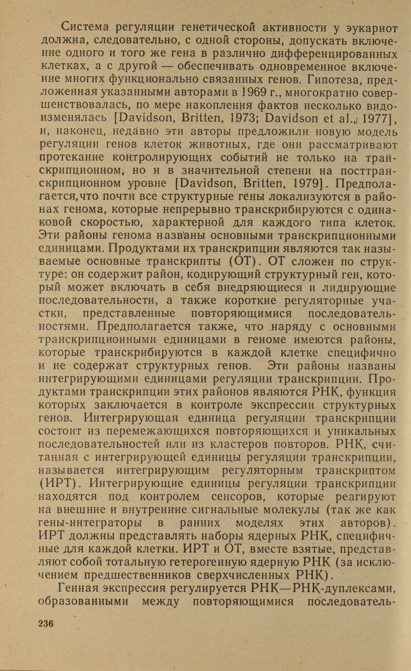 Система регуляции генетической активности у эукариот должна, следовательно, с одной стороны, допускать включе ние одного и того же гена в различно дифференцированных клетках, а с другой — обеспечивать одновременное включе ние многих функционально связанных генов. Гипотеза, пред ложенная указанными авторами в 1969 г., многократно совер шенствовалась, по мере накопления фактов несколько видо изменялась [Davidson, Britten, Ш73; Davidson et al.,i 1977], и, наконец, недавно эти авторы предложили новую модель регуляции генов клеток животных, где они рассматривают протекание контролирующих событий не только на тран скрипционном, но и в значительной степени на посттран скрипционном уровне [Davidson, Britten, 1979]. Предпола гается,что почти все структурные гены локализуются в райо нах генома, которые непрерывно транскрибируются с одина ковой скоростью, характерной для каждого типа клеток. Эти районы генома цазв'аны основными транскрипционными единицами. Продуктами их транскрипции являются так назы ваемые основные транскрипты (ОТ). ОТ сложен по струк туре: он содержит район, кодирующий структурный ген, кото рый может включать в себя внедряющиеся и лидирующие последовательности, а также короткие регуляторные уча стки, представленные повторяющимися последователь ностями. Предполагается также, что наряду с основными транскрипционными единицами в геноме имеются районы, которые транскрибируются в каждой клетке специфично и не содержат структурных генов. Эти районы названы интегрирующими единицами регуляции транскрипции. Про дуктами транскрипции этих районов являются РНК, функция которых заключается в контроле экспрессии структурных генов. Интегрирующая единица регуляции транскрипции состоит из перемежающихся повторяющихся и уникальных последовательностей или из кластеров повторов. РНК, счи танная с интегрирующей единицы регуляции транскрипции, называется интегрирующим регуляторным транскриптом (ИРТ). Интегрирующие единицы регуляции транскрипции находятся под контролем сенсоров, которые реагируют на внешние и внутренние сигнальные молекулы (так же как гены-интеграторы в ранних моделях этих авторов). ИРТ должны представлять наборы ядерных РНК, специфич ные для каждой клетки. ИРТ и ОТ, вместе взятые, представ ляют собой тотальную гетерогенную ядерную РНК (за исклю чением предшественников сверхчисленных РНК). Генная экспрессия регулируется РНК— РНК-дуплексами, образованными между повторяющимися последователь