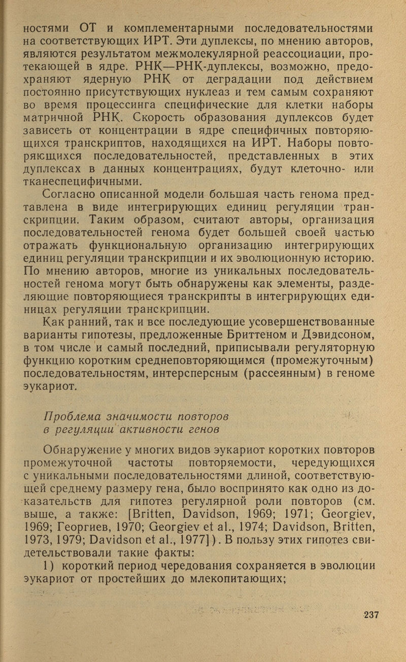 ностями ОТ и комплементарными последовательностями на соответствующих ИРТ. Эти дуплексы, по мнению авторов, являются результатом межмолекулярной реассоциации, про текающей в ядре. РНК—РНК-дуплексы, возможно, предо храняют ядерную РНК от деградации под действием постоянно присутствующих нуклеаз и тем самым сохраняют во время процессинга специфические для клетки наборы матричной РНК. Скорость образования дуплексов будет зависеть от концентрации в ядре специфичных повторяю- ! щихся транскриптов, находящихся на ИРТ. Наборы повто ряющихся последовательностей, представленных в этих дуплексах в данных концентрациях, будут клеточно- или тканеспецифичными. Согласно описанной модели большая часть генома пред- тавлена в виде интегрирующих единиц регуляции тран скрипции. Таким образом, считают авторы, организация последовательностей генома будет большей своей частью отражать функциональную организацию интегрирующих единиц регуляции транскрипции и их эволюционную историю. По мнению авторов, многие из уникальных последователь ностей генома могут быть обнаружены как элементы, разде ляющие повторяющиеся транскрипты в интегрирующих еди ницах регуляции транскрипции. Как ранний, так и все последующие усовершенствованные варианты гипотезы, предложенные Бриттеном и Дэвидсоном, в том числе и самый последний, приписывали регуляторную функцию коротким среднеповторяющимся (промежуточным) последовательностям, интерсперсным (рассеянным) в геноме эукариот. К N 4 * - , • ' • - Проблема значимости повторов в регуляции активности генов Обнаружение у многих видов эукариот коротких повторов промежуточной частоты повторяемости, чередующихся с уникальными последовательностями длиной, соответствую щей среднему размеру гена, было воспринято как одно из до казательств для гипотез регулярной роли повторов (см. выше, а также: [Britten, Davidson, 1969; 1971; Georgiev, 1969; Георгиев, 1970; Georgiev et al., 1974; Davidson, Britten, 1973, 1979; Davidson et al., 1977] ). В пользу этих гипотез сви детельствовали такие факты; 1 ) короткий период чередования сохраняется в эволюции эукариот от простейших до млекопитающих;