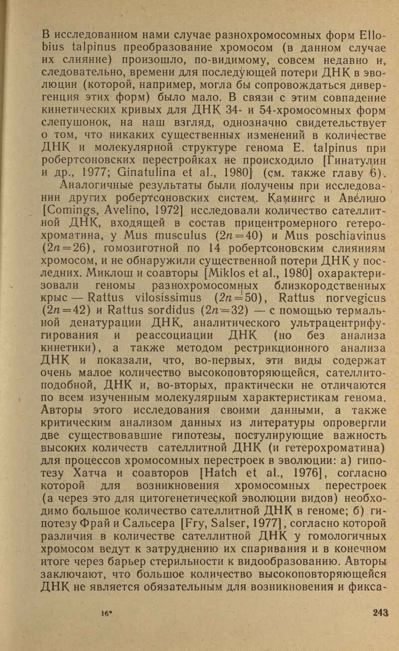 В исследованном нами случае разнохромосомных форм Е11о- bius talpinus преобразование хромосом (в данном случае их слияние) произошло, по-видимому, совсем недавно и, следовательно, времени для последующей потери ДНК в эво люции (которой, например, могла бы сопровождаться дивер генция этих форм) было мало. В связи с этим совпадение кинетических кривых для ДНК 34- и 54-хромосомных форм слепушонок, на наш взгляд, однозначно свидетельствует о том, что никаких существенных изменений в количестве ДНК и молекулярной структуре генома E. talpinus при робертсоновских перестройках не происходило [Гинатулин и др., 1977; Ginatulina et al., 1980) (çm. также главу /б). Аналогичные результаты были Получены при исследова нии других робертсоновских систем,. KaiyiHHrç и Авёдино [Comings, Avelino, 1972] исследовали количество сателлит ной ДНК, входящей в состав прицентромерного гетеро хроматина, у Mus musculus (2я = 40) и Mus poschiavinus (2я = 26), гомозиготной по 14 робертсоновским слияниям хромосом, и не обнаружили существенной потери ДНК у пос ледних. Миклош и соавторы [Miklos et al., 1980] охарактери зовали геномы разнохромосомных близкородственных крыс — Rattus vilosissimus (2п = 50), Rattus norvegicus (2ц = 42) и Rattus sordidus (2я = 32) — с помощью термаль ной денатурации ДНК, аналитического ультрацентрифу гирования и реассоциации ДНК (но без анализа кинетики), а также методом рестрикционного анализа ДНК и показали, что, во-первых, эти виды содержат очень малое количество высокоцовторяющейся, сателлито подобной, ДНК и, во-вторых, практически не отличаются по всем изученным молекулярным характеристикам генома. Авторы этого исследования своими данными, а также критическим анализом данных из литературы опровергли две существовавшие гипотезы, постулирующие важность высоких количеств сателлитной ДНК (и гетерохроматина) для процессов хромосомных перестроек в эволюции: а) гипо тезу Хатча и соавторов [Hatch et al., 1976], согласно которой для возникновения хромосомных перестроек (а через это для цитогенетической эволюции видов) необхо димо большое количество сателлитной ДНК в геноме; б) ги потезу Фрай и Сальсера [Fry, Salser, 1977], согласно которой различия в количестве сателлитной ДНК у гомологичных хромосом ведут к затруднению их спаривания и в конечном итоге через барьер стерильности к видообразованию. Авторы заключают, что большое количество высокоповторяющейся ДНК не является обязательным для возникновения и фикса-