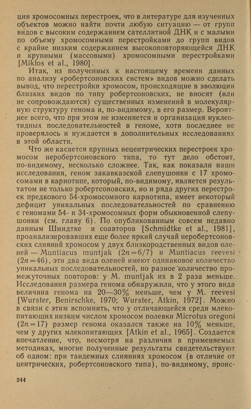 ции хромосомных перестроек, что в литературе для изученных объектов можно найти почти любую ситуацию — от групп видов с высоким содержанием сателлитной ДНК и с малыми по объему хромосомными перестройками до групп видов с крайне низким содержанием высокоповторяющейся ДНК и крупными (массовыми) хромосомными перестройками [Miklos et al., 1980]. Итак, из полученных к настоящему времени данных по анализу «робертсоновских систем» видов можно сделать вывод, что перестройки хромосом, происходящие в эволюции близких видов по типу робертсоновских, не вносят (или не сопровождаются) существенных изменений в молекуляр ную структуру генома и, по-видимому,, в его размер. Вероят нее всего, что при этом не изменяется и организация нуклео тидных последовательностей в геноме, хотя последнее не проверялось и нуждается в дополнительных исследованиях в этой области. Что же касается крупных нецентрических перестроек хро мосом неробертсоновского типа, то тут дело обстоит, по-видимому, несколько сложнее. Так, как показали наши исследования, геном закавказской слепушонки с 17 хромо сомами в кариотипе, который, по-видимому, является резуль татом не только робертсоновских, но и ряда других перестро ек предкового 54-хромосомного кариотипа, имеет некоторый дефицит уникальных последовательностей по сравнению с геномами 54- и 34-хромосомных форм обыкновенной слепу шонки (см. главу 6). По опубликованным совсем недавно данным Шмидтке и соавторов [Schmldtke et al., 1981], проанализировавших еще более яркий случай неробертсонов ских слияний хромосом у двух близкородственных видов оле ней— Muntiacus muntjak (2я = 6/7) и Muntiacus reevesi (2я=46), эти два вида оленей имеют одинаковое количество уникальных последовательностей, но разное'количество про межуточных повторов: у М. muntjak их в 2 раза меньше. Исследования размера генома обнаружили, что у этого вида величина генома на 20—30% меньше, чем у М. reevesi [Wurster, Benirschke, 1970; Wurster, Atkin, 1972]. Можно в связи с этим вспомнить, что у отличающейся среди млеко питающих низким числом хромосом полевки Microtus oregoni (2лг = 17) размер генома оказался также на 10% меньше, чем у других млекопитающих [Atkin et al., 1965]. Создается впечатление, что, несмотря на различия в применяемых методиках, многие полученные результаты свидетельствуют об одном: при тандемных слияниях хромосом (в отличие от центрических, робертсоновского типа), по-видимому, проис